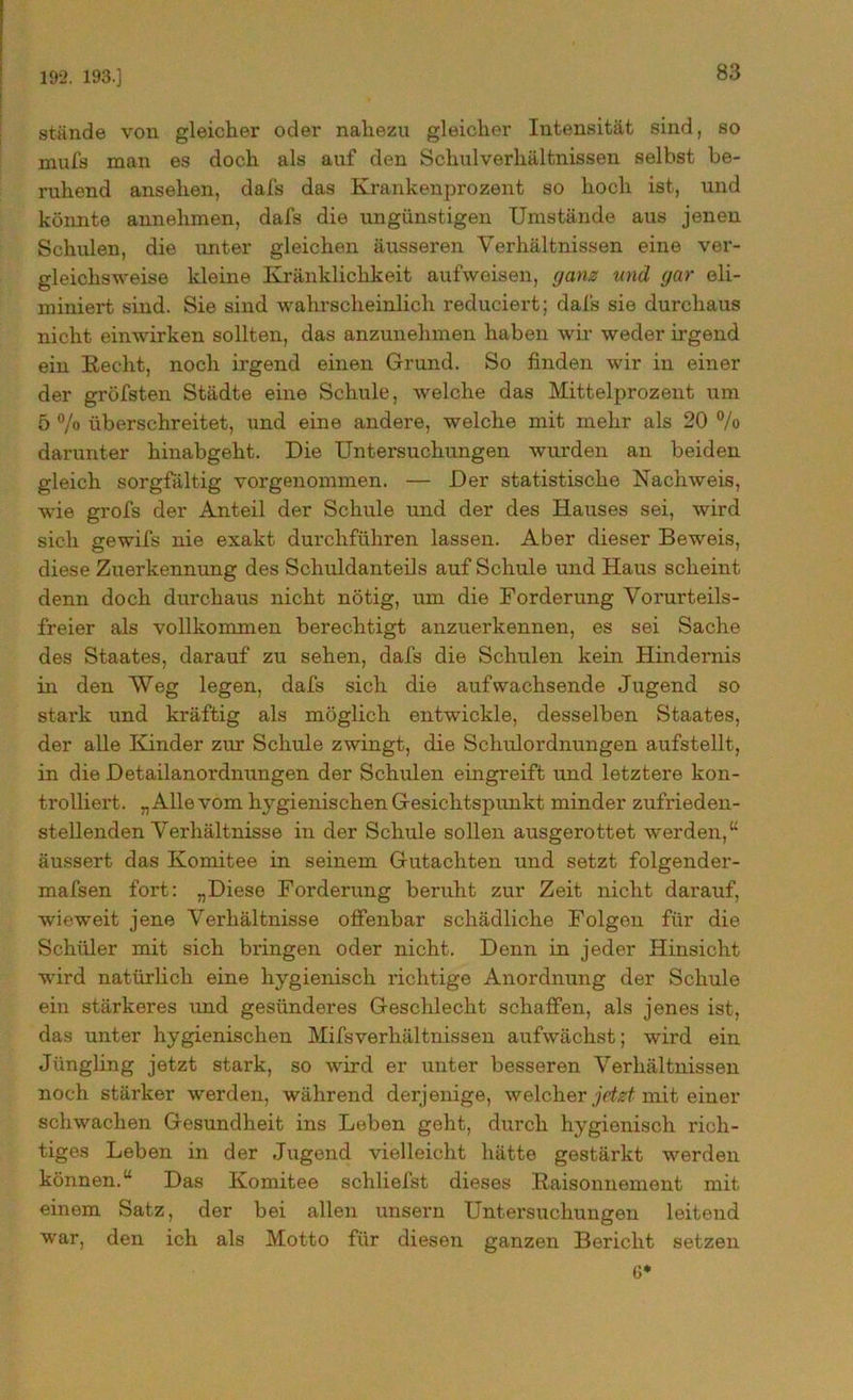 192. 193.] stände von gleicher oder nahezu gleicher Intensität sind, so mufs man es doch als auf den Schulverhältnissen selbst be- ruhend ansehen, dafs das Krankenprozent so hoch ist, und könnte annehmen, dafs die ungünstigen Umstände aus jenen Schulen, die unter gleichen äusseren Verhältnissen eine ver- gleichsweise kleine Kränklichkeit aufweisen, ganz und gar eli- miniert sind. Sie sind wahrscheinlich reduciert; dafs sie durchaus nicht einwirken sollten, das anzunehmen haben wir weder irgend ein Recht, noch irgend einen Grund. So finden wir in einer der gröfsten Städte eine Schule, welche das Mittelprozent um 5 % überschreitet, und eine andere, welche mit mehr als 20 % darunter hinabgeht. Die Untersuchungen wurden an beiden gleich sorgfältig vorgenommen. — Der statistische Nachweis, wie grofs der Anteil der Schule und der des Hauses sei, wird sich gewifs nie exakt durchführen lassen. Aber dieser Beweis, diese Zuerkennung des Schuldanteils auf Schule und Haus scheint denn doch durchaus nicht nötig, um die Forderung Vorurteils- freier als vollkommen berechtigt anzuerkennen, es sei Sache des Staates, darauf zu sehen, dafs die Schulen kein Hindernis in den Weg legen, dafs sich die auf wachsende Jugend so stark und kräftig als möglich entwickle, desselben Staates, der alle Kinder zur Schule zwingt, die Schulordnungen aufstellt, in die Detailanordnungen der Schulen eingreift und letztere kon- trolliert. „Allevom h}rgienischen Gesichtspunkt minder zufrieden- stellenden Verhältnisse in der Schule sollen ausgerottet werden,u äussert das Komitee in seinem Gutachten und setzt folgender- mafsen fort: „Diese Forderung beruht zur Zeit nicht darauf, wieweit jene Verhältnisse offenbar schädliche Folgen für die Schüler mit sich bringen oder nicht. Denn in jeder Hinsicht wird natürlich eine hygienisch richtige Anordnung der Schule ein stärkeres und gesünderes Geschlecht schaffen, als jenes ist, das unter hygienischen Mifsverhältnissen aufwächst; wird ein Jüngling jetzt stark, so wird er unter besseren Verhältnissen noch stärker werden, während derjenige, welcher jetzt, mit einer schwachen Gesundheit ins Leben geht, durch hygienisch rich- tiges Leben in der Jugend vielleicht hätte gestärkt werden können.“ Das Komitee schliefst dieses Raisonnemont mit einem Satz, der bei allen unsern Untersuchungen leitend war, den ich als Motto für diesen ganzen Bericht setzen G*