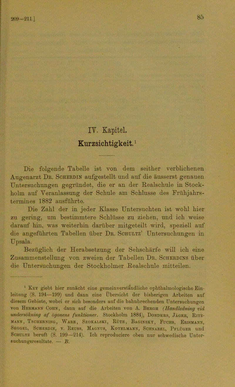 209-211 ] IY. Kapitel. Kurzsichtigkeit.1 Die folgende Tabelle ist von dem seither verblichenen Augenarzt Dr. Scherdin aufgestellt und auf die äusserst genauen Untersuchungen gegründet, die er an der Realschule in Stock- holm auf Veranlassung der Schule am Schlüsse des Frühjahrs- termines 1882 ausführte. Die Zahl der in jeder Klasse Untersuchten ist wohl hier zu gering, um bestimmtere Schlüsse zu ziehen, und ich weise darauf hin, was weiterhin darüber mitgeteilt wird, speziell auf die angeführten Tabellen über Dr. Schultz’ Untersuchungen in Upsala. Bezüglich der Herabsetzung der Sehschärfe will ich eine Zusammenstellung von zweien der Tabellen Dr. Scherdins über die Untersuchungen der Stockholmer Realschule mitteilen. 1 Key giebt hier zunächt eine gemeinverständliche ophthalmologische Ein- leitung (S. 194—199) und dann eine Übersicht der bisherigen Arbeiten auf diesem Gebiete, wobei er sich besonders auf die bahnbrechenden Untersuchungen von Hermann Cohn, dann auf die Arbeiten von A. Bergh (Handledning vid underaökning af ögonens funktionier. Stockholm 1884), Dondeus, Jäger, Bitz- mann, Tscherning, Ware, Szokalski, Rüte, Baqinsky, Fuchs, Erismann, Seggel, Scherdin, v. Reuss, Magnus, Kotelmann, Schnabel, Pflüger und Schultz beruft (S. 199—214). Ich reproduciere oben nur schwedische Unter- suchungsresultate. — B.