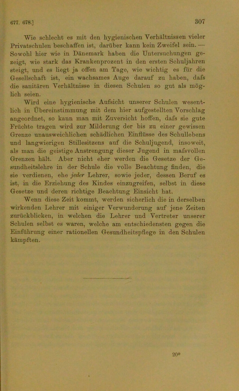 677. 678.] Wie schlecht es mit den hygienischen Verhältnissen vieler Privatschulen beschaffen ist, darüber kann kein Zweifel sein. — Sowohl hier wie in Dänemark haben die Untersuchungen ge- zeigt, wie stark das Krankenprozent in den ersten Schuljahren steigt, und es liegt ja offen am Tage, wie wichtig es für die Gesellschaft ist, ein wachsames Auge darauf zu haben, dafs die sanitären Verhältnisse in diesen Schulen so gut als mög- lich seien. Wird eine hygienische Aufsicht unserer Schulen wesent- lich in Übereinstimmung mit dem hier aufgestellten Vorschlag angeordnet, so kann man mit Zuversicht hoffen, dafs sie gute Früchte tragen wird zur Milderung der bis zu einer gewissen Grenze unaiisweichlichen schädlichen Einflüsse des Schullebens und langwierigen Stillesitzens auf die Schuljugend, insoweit, als man die geistige Anstrengung dieser Jugend in mafsvollen Grenzen hält. Aber nicht eher werden die Gesetze der Ge- sundheitslehre in der Schule die volle Beachtung finden, die sie verdienen, ehe jeder Lehrer, sowie jeder, dessen Beruf es ist, in die Erziehung des Kindes einzugreifen, selbst in diese Gesetze und deren richtige Beachtung Einsicht hat. Wenn diese Zeit kommt, werden sicherlich die in derselben wirkenden Lehrer mit einiger Verwunderung auf jene Zeiten zurückblieken, in welchen die Lehrer und Vertreter unserer Schulen selbst es waren, welche am entschiedensten gegen die Einführung einer rationellen Gesundheitspflege in den Schulen kämpften. 20*