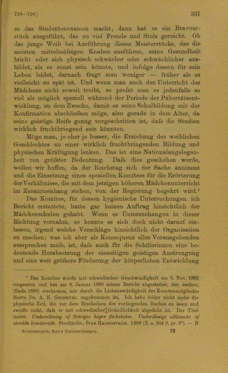 es das Stadentenexamen macht , dann hat es ein Bravour- stück ausgeführt, das zu viel Freude und Stolz gereicht. Ob das junge Weib bei Ausführung dieses Meisterstücks, das die meisten mittelmäfsigen Knaben ausführen, seine Gesundheit bricht oder sich physisch schwächer oder schwächlicher aus- bildet, als es sonst sein könnte, und infolge dessen für sein Leben leidet, darnach fragt man weniger — früher als es vielleicht zu spät ist. Und wenn man auch den Unterricht des Mädchens nicht soweit treibt, so prefst man es jedenfalls so viel als möglich speziell während der Periode der Pubertätsent- wicklung, zu dem Zwecke, damit es seine Schulbildung mit der Konfirmation abschliefsen möge, also gerade in dem Alter, da seine geistige Reife genug vorgeschritten ist, dafs die Studien wirklich fruchtbringend sein könnten. Möge man, je eher je besser, die Erziehung des weiblichen Geschlechtes zu einer wirklich fruchtbringenden Bildung und physischen Kräftigung lenken. Das ist eine National angelegen - heit von gröfster Bedeutung. Dafs dies geschehen werde, wollen wir hoffen, da der Reichstag sich der Sache annimmt und die Einsetzung eines speziellen Komitees für die Erörterung der Verhältnisse, die mit dem jetzigen höheren Mädchenunterricht im Zusammenhang stehen, von der Regierung begehrt wird.1 Das Komitee, für dessen hygienische Untersuchungen ich Bericht erstattete, hatte gar keinen Auftrag hinsichtlich der Mädchenschulen gehabt. Wenn es Untersuchungen in dieser Richtung vornahm, so konnte es sich doch nicht darauf ein- lassen, irgend welche Vorschläge hinsichtlich der Organisation zu machen; was ich aber als Konsequenz alles Vorausgehenden aussprechen mufs, ist, dafs auch für die Schülerinnen eine be- deutende Herabsetzung der einseitigen geistigen Anstrengung und eine weit gröfsere Förderung der körperlichen Entwicklung 1 Das Komitee wurde mit schwedischer Geschwindigkeit am 6. Nov. 1885 eingesetzt und hat am 8. Januar 1888 seinen Bericht abgestattet, der, soeben, (Ende 1888) erschienen, mir durch die Liebenswürdigkeit des Komiteemitgliedes Herrn Du. A. E. Goldkuhi. zugekommen ist. Ich habe leider nicht mehr die physische Zeit, ihn vor dem Erscheinen des vorliegenden Buches zu lesen und zweifle nicht, dafs er mit schwedischer^Gründlichkeit abgefafst ist. Der Titel lautet: Undersökning af Sveriges högre flickskolor. Underdknigt utlhtande nf utsedde komiterade. Stockholm, Ivar Haeggström. 1888 (X u. .%4 S. gr. 8°). — B Burgerstein, Key’b Untersuchungen. 22