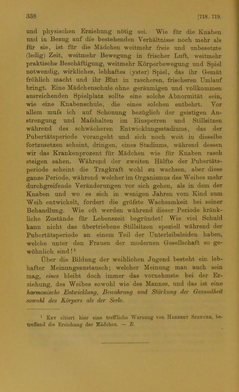 und physischen Erziehung nötig sei. Wie für die Knaben und in Bezug auf die bestehenden Verhältnisse noch mehr als für sie, ist für die Mädchen weitmehr freie und unbesetzte (ledig) Zeit, weitmehr Bewegung in frischer Luft, weitmehr praktische Beschäftigung, weitmehr Körperbewegung und Spiel notwendig, wirkliches, lebhaftes (yster) Spiel, das ihr Gemüt fröhlich macht und ihr Blut in rascheren, frischeren Umlauf bringt. Eine Mädchenschule ohne geräumigen und vollkommen ausreichenden Spielplatz sollte eine solche Abnormität sein, wie eine Knabenschule, die eines solchen entbehrt. Vor allem mufs ich auf Schonung bezüglich der geistigen An- strengung und Mafshalten im Einsperren und Stillsitzen während des schwächeren Entwicklungsstadiums, das der Pubertätsperiode vorangeht und sich noch weit in dieselbe fortzusetzen scheint, dringen, eines Stadiums, während dessen wir das Krankenjjrozent für Mädchen wie für Knaben rasch steigen sahen. Währepd der zweiten Hälfte der Pubertäts- periode scheint die Tragkraft wohl zu wachsen, aber diese ganze Periode, während welcher im Organismus des Weibes mehr durchgreifende Veränderungen vor sich gehen, als in dem der Knaben und wo es sich in wenigen Jahren vom Kind zum Weib entwickelt, fordert die gröfste Wachsamkeit bei seiner Behandlung. Wie oft werden während dieser Periode kränk- liche Zustände für Lebenszeit begründet! Wie viel Schuld kann nicht das übertriebene Stillsitzen speziell während der Pubertätsperiode an einem Teil der Unterleibsleiden haben, welche unter den Frauen der modernen Gesellschaft so ge- wöhnlich sind!1 Über die Bildung der weiblichen Jugend besteht ein leb- hafter Meinungsaustausch; welcher Meinung man auch sein mag, eines bleibt doch immer das vornehmste bei der Er- ziehung, des Weibes sowohl wie des Mannes, und das ist eine harmonische Entwicklung, Bewahrung und Stärkung der Gesundheit sowohl des Körpers als der Seele. 1 Key citiert hier eine treffliche Warnung von Herbert Spencer, be- treffend die Erziehung der Mädchen. — B.