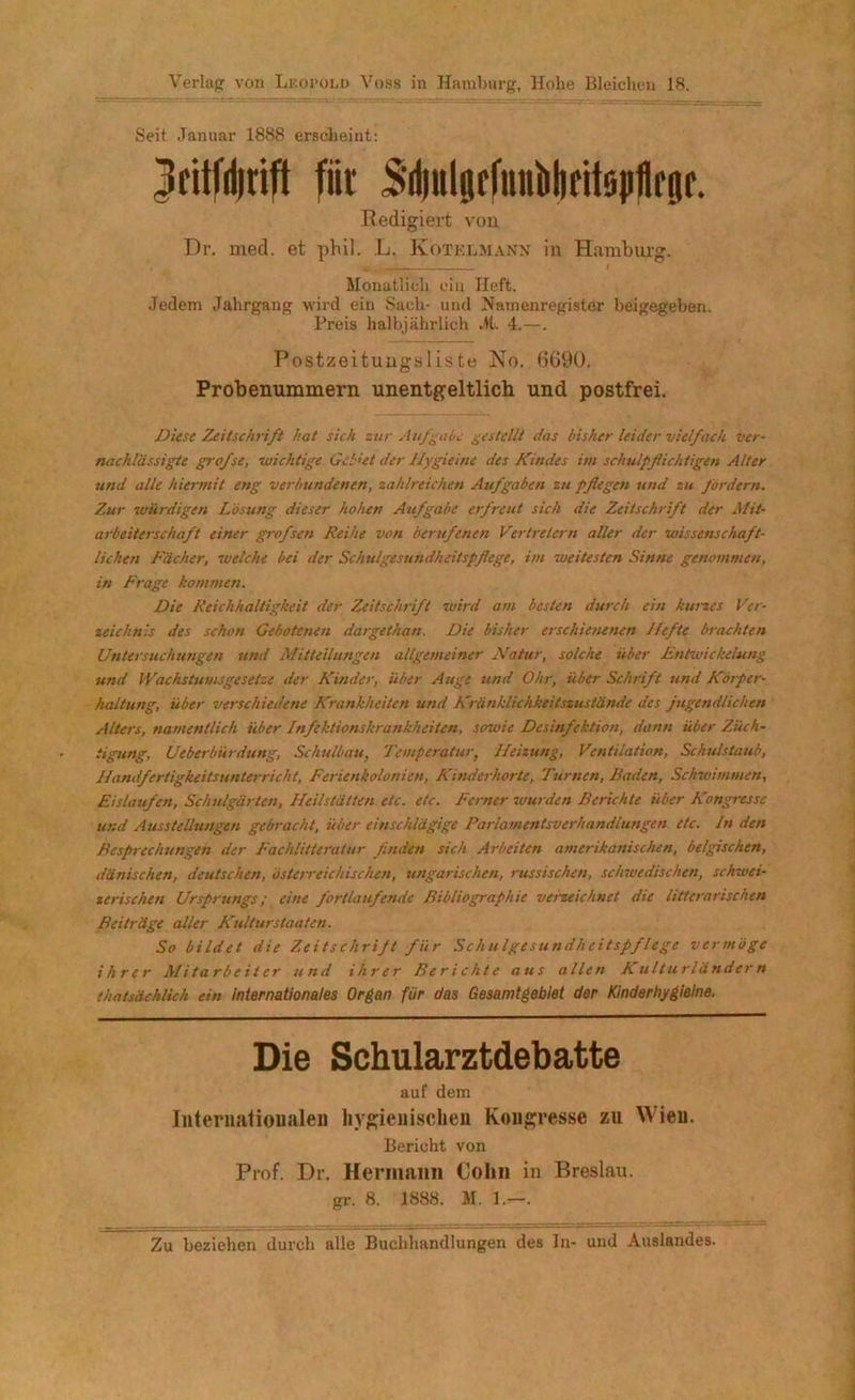 Seit Januar 1888 erscheint: 3citfii|rift fiir Sdfülgefutiblidtsp^rgr. Redigiert von Dr. med. et phil. L. Kotelmann in Hamburg. Monatlich ein lieft. Jedem Jahrgang wird ein Sach- und Namenregister beigegeben. Preis halbjährlich Jt. 4.—. Postzeitungsliste No. 6690. Probenummern unentgeltlich und postfrei. Diese Zeitschrift hat sich zur Aufgabe gestellt das bisher leider vielfach ver- nachlässigte grofse, wichtige Geltet der Hygieine des Kindes im schulpflichtigen Alter und alle hiermit eng verbundenen, zahlreichen Aufgaben zu pflegen und zu fordern. Zur würdigen Lösung dieser hohen Aufgabe erfreut sich die Zeitschrift der Mit- arbeiterschaft einer grofsen Reihe von berufenen Vertretern aller der wissenschaft- lichen Fächer, zueiche bei der Schulgesundheitspflege, im weitesten Sinne genommen, in Frage kommen. Die Reichhaltigkeit der Zeitschrift wird am besten durch ein kurzes Ver- zeichnis des schon Gebotenen dargethan. Die bisher erschiezienen Hefte brachten Unterstichungen und Mitteilungen allgemeiner Natur, solche über Entwickelung und (Vachstumsgesetze der Kinder, über Auge und Ohr, über Schrift und Körper- haltung, über verschiedene Krankheiten und Kränklichkeitszustände des jugendlichen Alters, namentlich über Infektionskrankheiten, sowie Desinfektion, dann über Züch- tigung, Ueberbürdung, Schulbau, Temperatur, Heizung, Ventilation, Schulstaub, Handfertigkeitsunterricht, Ferienkolonien, Kinderhorte, Turnen, Baden, Schwimmen, Eisläufen, Schulgärten, Heilstätten etc. etc. Ferner wurden Berichte über Kongresse und Ausstellungen gebracht, über einschlägige Parlamentsverhandlungen etc. In den Besprechungen der Fachlitieratur finden sich Arbeiten amerikanischen, belgischen, dänischen, deutschen, österreichischen, ungarischen, russischen, schwedischen, schwei- zerischen Ursprungs; eine fortlaufende Bibliographie verzeichnet die litterarischen Beiträge aller Kulturstaaten. So bildet die Zeitschrift fiir Schulgesundheitspflege vermöge ihrer Mitarbeiter und ihrer Berichte aus allen Kulturländern thatsächlich ein internationales Organ für das Gesamtgebiet der Kinderhygieine. Die Schularztdebatte auf dem Internationalen hygienischen Kongresse zu Wien. Bericht von Prof. Dr. Hermann Cohn in Breslau, gr. 8. 1888. M. 1.—. Zu beziehen durch alle Buchhandlungen des In- und Auslandes.