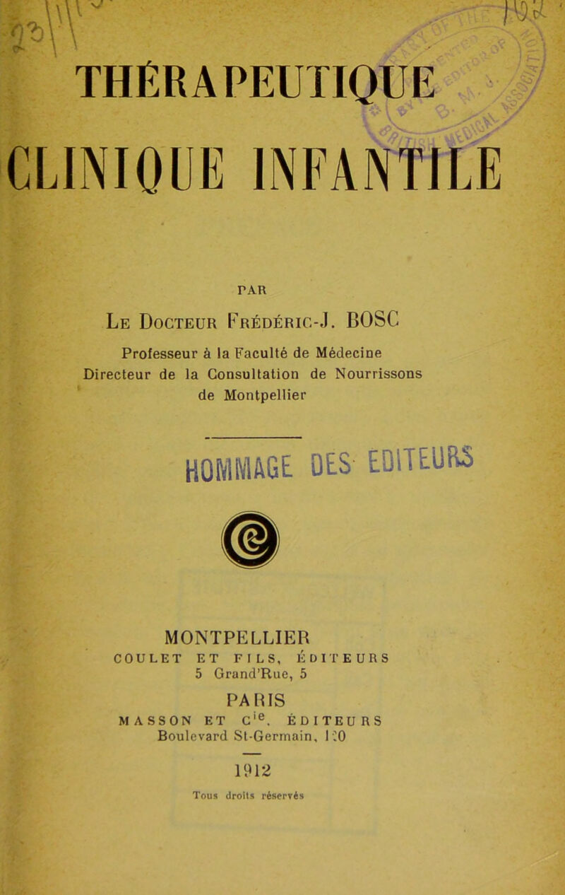 r vj THÉRAPEUTIQUE PAR Le Docteur Frédéric-J. BOSC Professeur à la Faculté de Médecine Directeur de la Consultation de Nourrissons de Montpellier HOMMAGE DES EDliEüRS MONTPELLIER COULET ET FILS, ÉDITEURS 5 Grand’Rue, 5 PA PIS MASSON ET Cie. ÉDITEURS Boulevard St-Germain, ICO 1912 Tous droits réservés