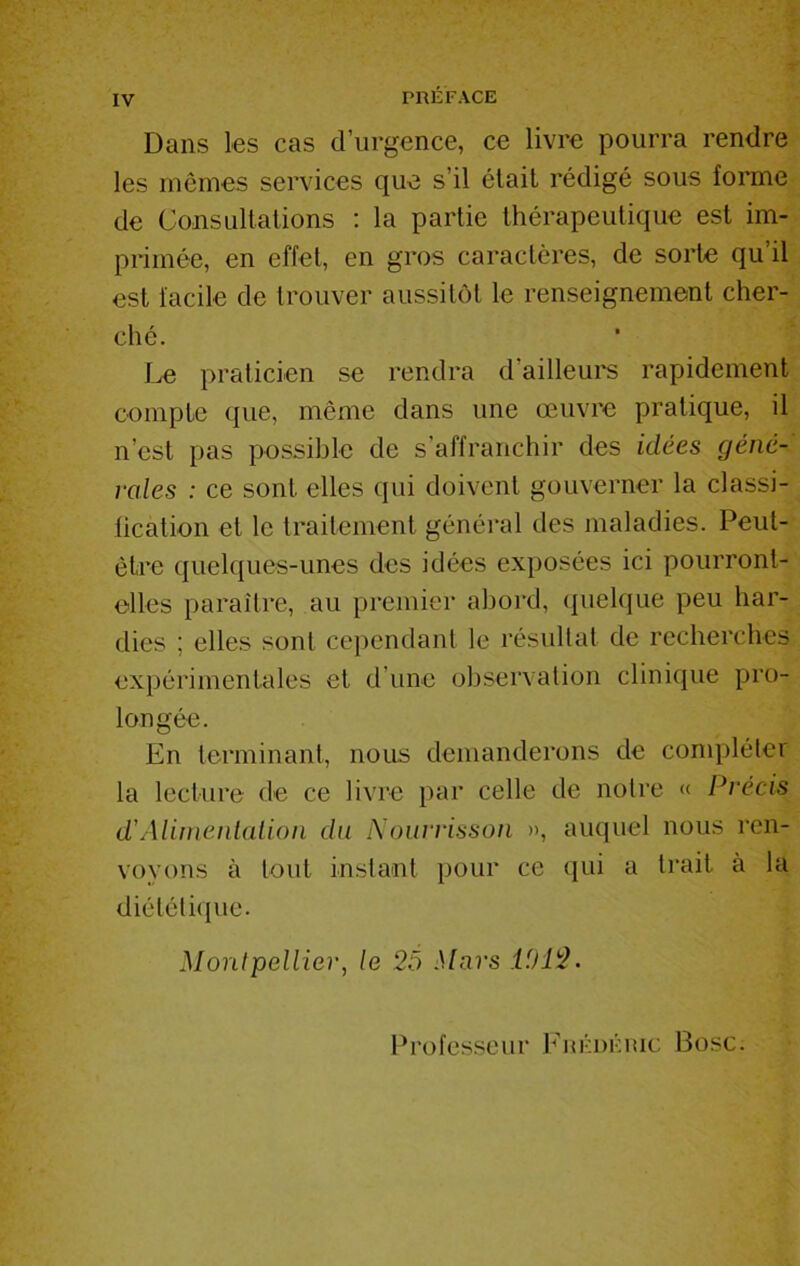 Dans les cas d’urgence, ce livre pourra rendre les mêmes services que s’il était rédigé sous forme de Consultations : la partie thérapeutique est im- primée, en effet, en gros caractères, de sorte qu’il est facile de trouver aussitôt le renseignement cher- ché. Le praticien se rendra d’ailleurs rapidement compte que, même dans une œuvre pratique, il n’est pas possible de s’affranchir des idées géné- rales : ce sont elles qui doivent gouverner la classi- fication et le traitement général des maladies. Peut- être quelques-unes des idées exposées ici pourront- elles paraître, au premier abord, quelque peu har- dies ; elles sont cependant le résultat de recherches expérimentales et d’une observation clinique pro- longée. En terminant, nous demanderons de compléter la lecture de ce livre par celle de notre « Précis d'Alimentation du Nourrisson », auquel nous ren- voyons à tout instant pour ce qui a trait à la diététique. Montpellier, le 25 Mars 11)12. Professeur Frédéric Bosc.