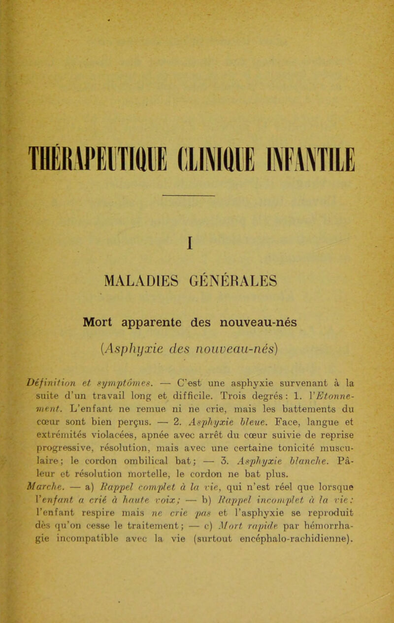 I MALADIES GÉNÉRALES Mort apparente des nouveau-nés [Asphyxie des nouveau-nés) Définition et symptômes. — C'est une asphyxie survenant à la suite d’un travail long et difficile. Trois degrés : 1. VEtonne- ment. L’enfant ne remue ni ne crie, mais les battements du cœur sont bien perçus. — 2. Asphyxie bleue. Face, langue et extrémités violacées, apnée avec arrêt du cœur suivie de reprise progressive, résolution, mais avec une certaine tonicité muscu- laire; le cordon ombilical bat; — 3. Asphyxie blanche. Pâ- leur et résolution mortelle, le cordon ne bat plus. Marche. — a) Rappel complet à la rie, qui n’est réel que lorsque Venfant a. crié à haute voix; — b) Rappel incomplet, à la rie : l’enfant respire mais ne cric pas et l’asphyxie se reproduit dès qu’on cesse le traitement; — c) Mort rapide, par hémorrha- gie incompatible avec la vie (surtout encéphalo-rachidienne).