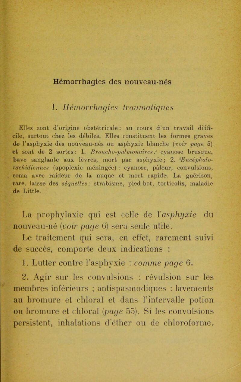 Hémorrhagies des nouveau-nés I. Hémorrhagies traumatiques Elles sont d’origine obstétricale: au cours d’un travail diffi- cile, surtout chez les débiles. Elles constituent les formes graves de l’asphyxie des nouveau-nés ou asphyxie blanche (voir page 5) et sont de 2 sortes: 1. Broncho-pulmonaires:' cyanose brusque, bave sanglante aux lèvres, mort par asphyxie; 2. Encéphalo- rachidienn.es (apoplexie méningée) : cyanose, pâleur, convulsions, coma avec raideur de la nuque et mort rapide. La guérison, rare, laisse des séquelles: strabisme, pied-bot. torticolis, maladie de Little. La prophylaxie qui est celle de l'asphyxie du nouveau-né (voir page 0) sera seule utile. Le traitement qui sera, en effet, rarement suivi de succès, comporte deux indications : 1. Lutter contre l’asphyxie : comme page 6. 2. Agir sur les convulsions : révulsion sur les membres inférieurs ; antispasmodiques : lavements au bromure et chloral et dans l’intervalle potion ou bromure et chloral (page 55). Si les convulsions persistent, inhalations d’éther ou de chloroforme.