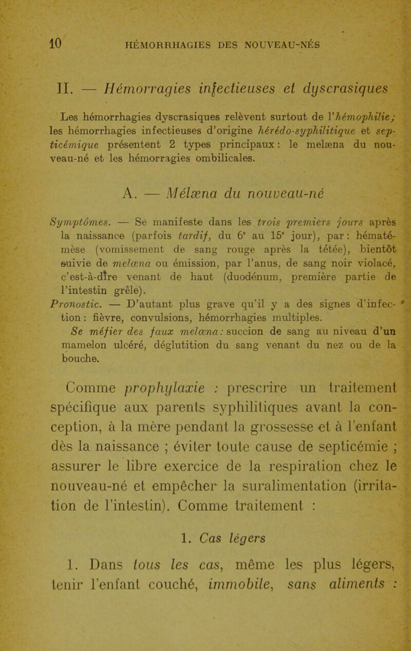 II. — Hémorragies infectieuses et dyscrasiques Les hémorrhagies dyscrasiques relèvent surtout de l’hémophilie; les hémorrhagies infectieuses d’origine hérédo-syphilitique et sep- ticémique présentent 2 types principaux : le melæna du nou- veau-né et les hémorragies ombilicales. A. — Mélæna du nouveau-né Symptômes. — Se manifeste dans les trois premiers jours après la naissance (parfois tardif, du 6' au 15' jour), par: hématé- mèse (vomissement de sang rouge après la tétée), bientôt suivie de melæna ou émission, par l’anus, de sang noir violacé, c’est-à-dîre venant de haut (duodénum, première partie de l’intestin grêle). Pronostic. — D’autant plus grave qu’il y a des signes d’infec- tion : fièvre, convulsions, hémorrhagies multiples. Se méfier des faux melæna : succion de sang au niveau d’un mamelon ulcéré, déglutition du sang venant du nez ou de la bouche. Comme prophylaxie : prescrire un traitement spécifique aux parents syphilitiques avant la con- ception, à la mcre pendant la grossesse et à l’enfant dès la naissance ; éviter toute cause de septicémie ; assurer le libre exercice de la respiration chez le nouveau-né et empêcher la suralimentation (irrita- tion de l’intestin). Comme traitement : 1. Cas légers 1. Dans tous les cas, même les plus légers, tenir l’enfant couché, immobile, sans aliments :