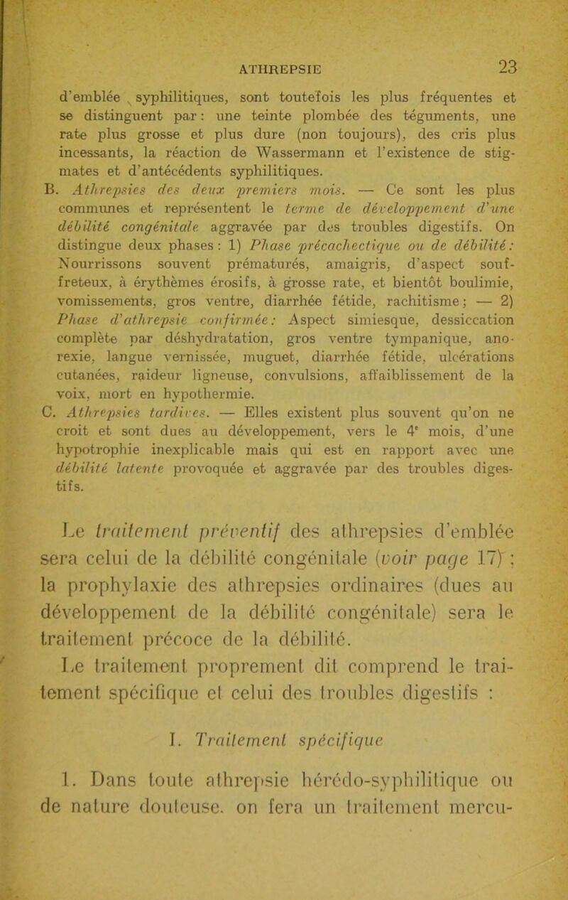 d’emblée syphilitiques, sont toutefois les plus fréquentes et se distinguent par : une teinte plombée des téguments, une rate plus grosse et plus dure (non toujours), des cris plus incessants, la réaction de Wassermann et l’existence de stig- mates et d’antécédents syphilitiques. B. Athrepsies des deux premiers mois. — Ce sont les plus commîmes et représentent le terme de développement d'une débilité congénitale, aggravée par des troubles digestifs. On distingue deux phases: 1) Phase précachectique ou de débilité: Nourrissons souvent prématurés, amaigris, d’aspect souf- freteux, à érythèmes érosifs, à grosse rate, et bientôt boulimie, vomissements, gros ventre, diarrhée fétide, rachitisme; — 2) Phase d'atlirepsie confirmée: Aspect simiesque, dessiccation complète par déshydratation, gros ventre tympanique, ano- rexie, langue vernissée, muguet, diarrhée fétide, ulcérations cutanées, raideur ligneuse, convulsions, affaiblissement de la voix, mort en hypothermie. C. Athrepsies tardives. — Elles existent plus souvent qu’on ne croit et sont dues au développement, vers le 4' mois, d’une hypotrophie inexplicable mais qui est en rapport avec une débilité latente provoquée et aggravée par des troubles diges- tifs. Le traitement préventif des athrepsies d’emblée sera celui de la débilité congénitale (voir page 11) : la prophylaxie des athrepsies ordinaires (dues au développement de la débilité congénitale) sera le traitement précoce de la débilité. Le traiteme>nt proprement dit comprend le trai- tement spécifique et celui des troubles digestifs : I. Traitement spécifique 1. Dans toute athrepsie hérédo-syphilitique ou de nature douteuse, on fera un traitement mercu-