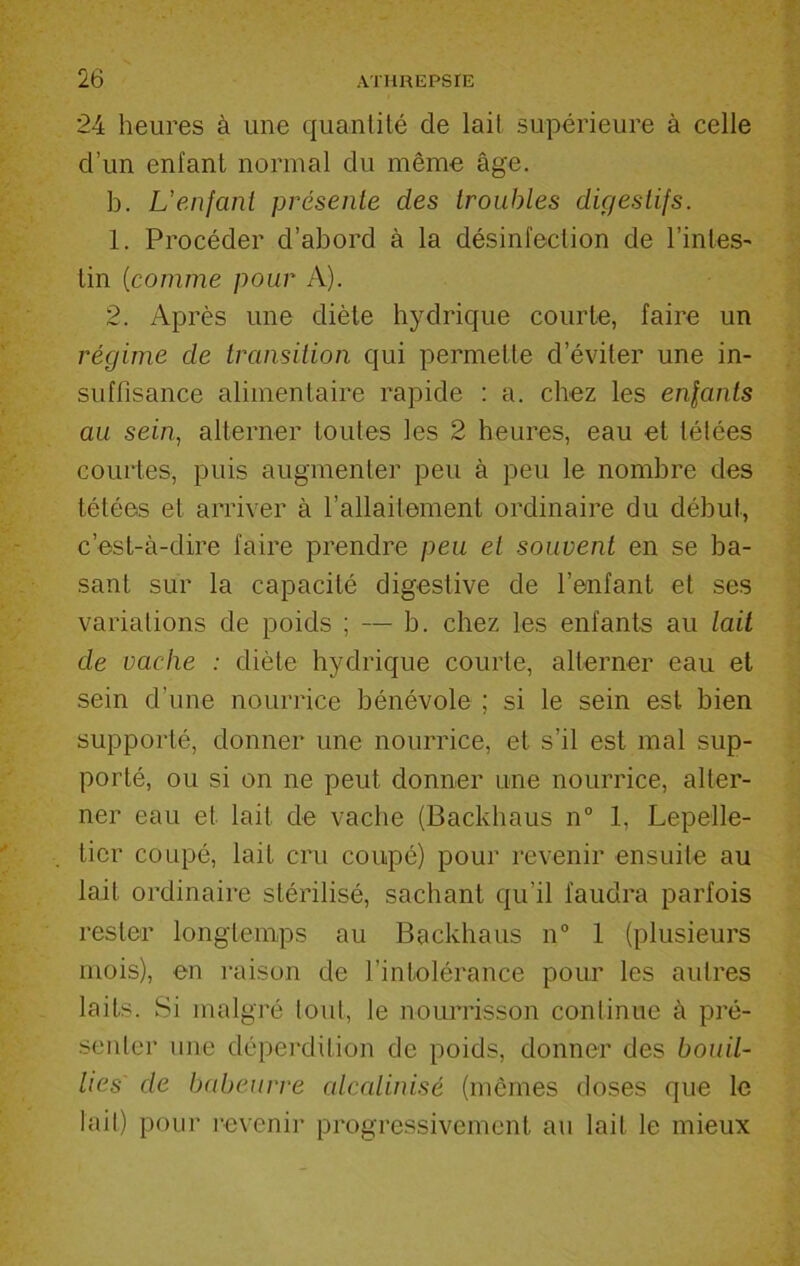 24 heures à une quantité de lait supérieure à celle d’un enfant normal du même âge. b. L'enfant présente des troubles digestifs. 1. Procéder d’abord à la désinfection de l’intes- lin (comme pour A). 2. Après une diète hydrique courte, faire un régime de transition qui permette d’éviter une in- suffisance alimentaire rapide : a. chez les enfants au sein, alterner toutes les 2 heures, eau et tétées courtes, puis augmenter peu à peu le nombre des tétées et arriver à l’allaitement ordinaire du début, c’est-à-dire faire prendre peu et souvent en se ba- sant sur la capacité digestive de l’enfant et ses variations de poids ; — b. chez les enfants au lait de vache : diète hydrique courte, alterner eau et sein d’une nourrice bénévole ; si le sein est bien supporté, donner une nourrice, et s’il est mal sup- porté, ou si on ne peut donner une nourrice, alter- ner eau et lait de vache (Backhaus n° 1, Lepelle- ticr coupé, lait cru coupé) pour revenir ensuite au lait ordinaire stérilisé, sachant qu’il faudra parfois rester longtemps au Backhaus n° 1 (plusieurs mois), en raison de l’intolérance pour les autres laits. Si malgré tout, le nourrisson continue à pré- senter une déperdition de poids, donner des bouil- lies de babeurre alcalinisé (mêmes doses que le lait) pour revenir progressivement au lait le mieux