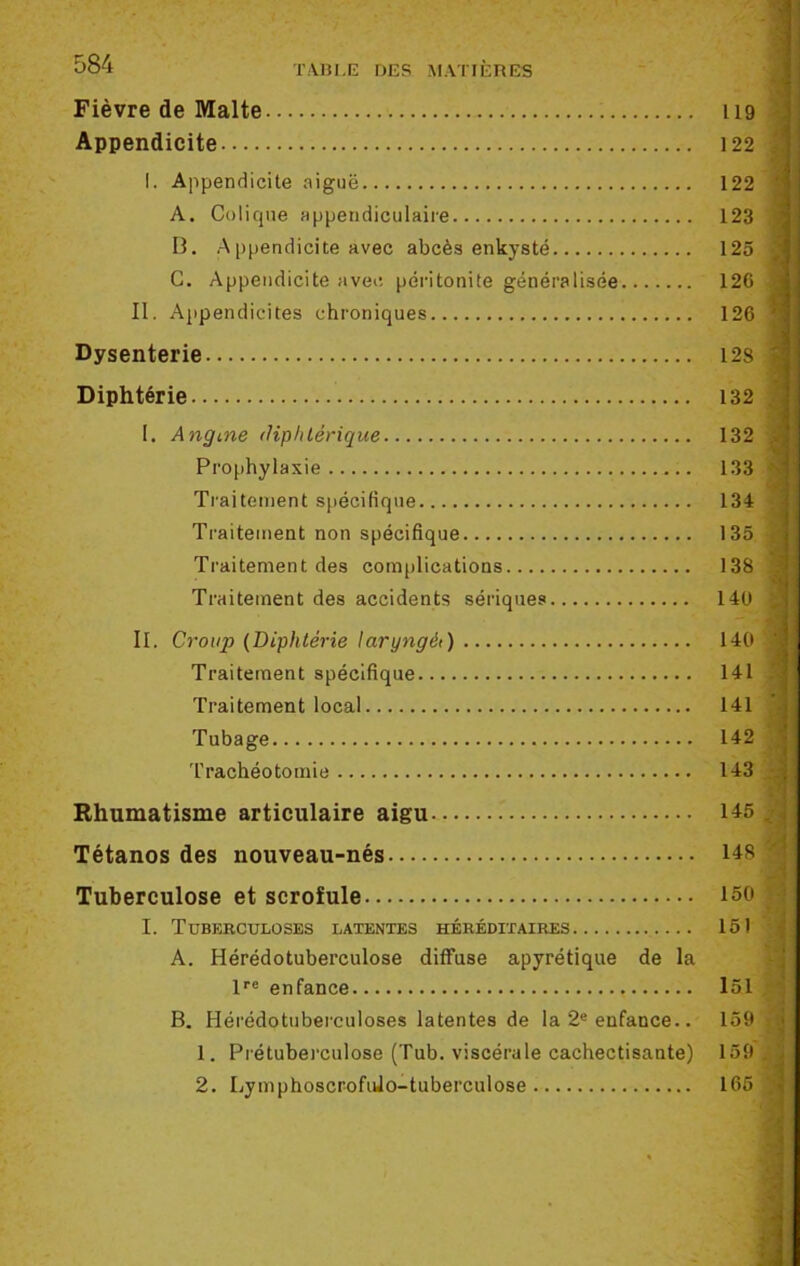 Fièvre de Malte 119 Appendicite 122 I. Appendicite aiguë 122 A. Colique appendiculaire 123 B. Appendicite avec abcès enkysté 125 C. Appendicite avec péritonite généralisée 126 II. Appendicites chroniques 126 Dysenterie 12s Diphtérie 132 I. Angme diphtérique 132 Prophylaxie 133 Traitement spécifique 134 Traitement non spécifique 135 Traitement des complications 138 Traitement des accidents sériques 14U II. Croup (Diphtérie laryngé1) 140 Traitement spécifique 141 Traitement local 141 Tubage 142 Trachéotomie 143 Rhumatisme articulaire aigu 145 Tétanos des nouveau-nés 148 Tuberculose et scrofule 150 : I. Tuberculoses latentes héréditaires 151 A. Hérédotuberculose diffuse apyrétique de la lre enfance 151 B. Hérédotuberculoses latentes de la 2e enfance.. 159 1. Prétuberculose (Tub. viscérale cachectisante) 159 , 2. Lymphoscrofido-tuberculose 165 ; -