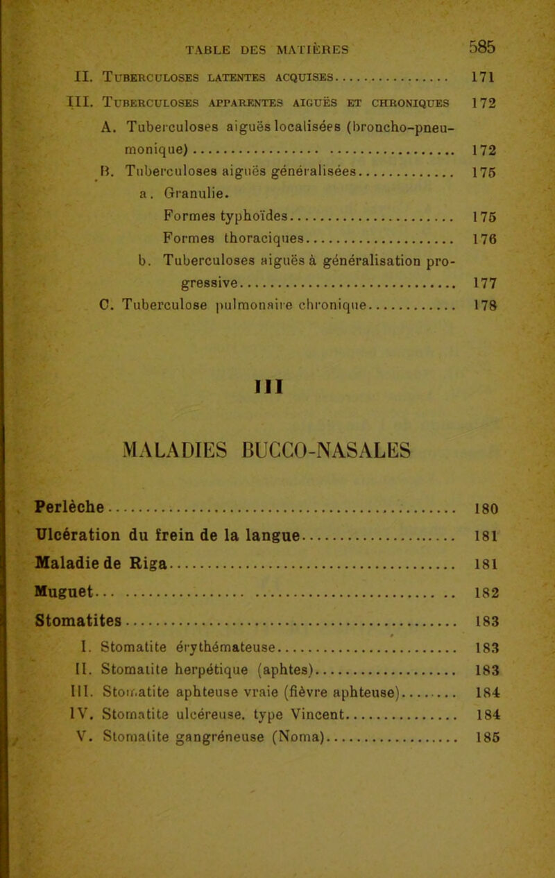 II. Tuberculoses latentes acquises 171 III. Tuberculoses apparentes aiguës et chroniques 172 A. Tuberculoses aiguës localisées (broncho-pneu- monique) 172 H. Tuberculoses aiguës généralisées 175 a. Granulie. Formes typhoïdes 175 Formes thoraciques 176 b. Tuberculoses aiguës à généralisation pro- gressive 177 C. Tuberculose pulmonaire chronique 178 III MALADIES BUCCO-NASALES Perlèche 180 Ulcération du frein de la langue 181 Maladie de Riga 181 Muguet 182 Stomatites 183 I. Stomatite érythémateuse 183 II. Stomatite herpétique (aphtes) 183 III. Stomatite aphteuse vraie (fièvre aphteuse) 184 IV. Stomatite ulcéreuse, type Vincent 184 V. Stomatite gangréneuse (Noma) 185