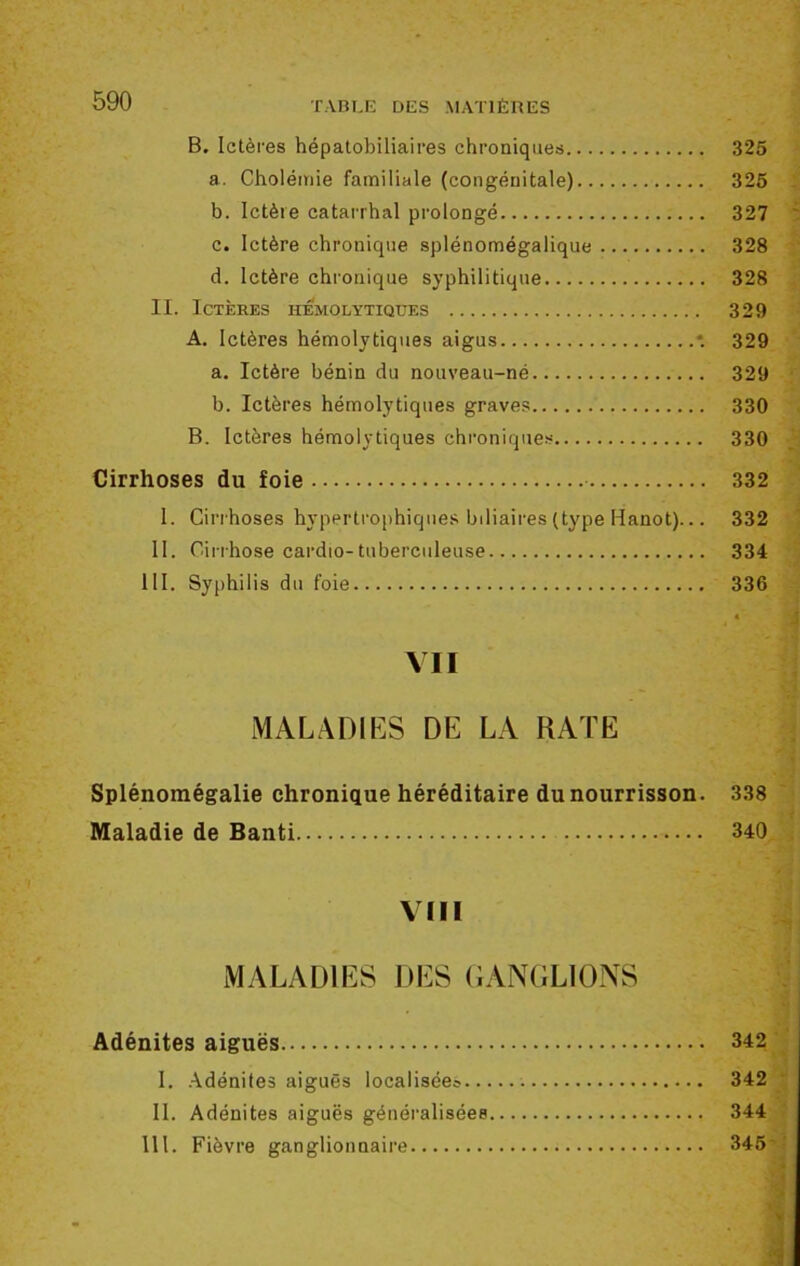 B. Ictères hépatobiliaires chroniques 325 a. Cholémie familiale (congénitale) 325 b. Ictère catarrhal prolongé 327 c. Ictère chronique splénomégalique 328 d. Ictère chronique syphilitique 328 II. Ictères hémolytiques 329 A. Ictères hémolytiques aigus *. 329 a. Ictère bénin du nouveau-né 329 b. Ictères hémolytiques graves 330 B. Ictères hémolytiques chroniques 330 Cirrhoses du foie 332 1. Cirrhoses hypertrophiques biliaires (type Hanot)... 332 II. Cirrhose cardio-tuberculeuse 334 III. Syphilis du foie 336 À MALADIES DE LA RATE Splénomégalie chronique héréditaire du nourrisson. 338 ' Maladie de Banti 340 VIII MALADIES DES GANGLIONS Adénites aiguës 342 I. Adénites aiguës localisées 342 II. Adénites aiguës généralisées 344 111. Fièvre ganglionnaire 345