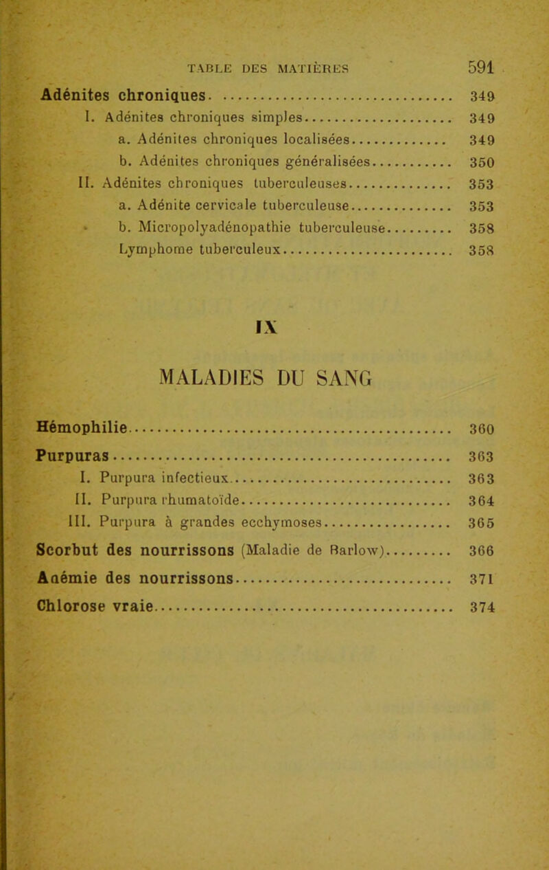 Adénites chroniques 349 I. Adénites chroniques simples 349 a. Adénites chroniques localisées 349 b. Adénites chroniques généralisées 350 II. Adénites chroniques tuberculeuses 353 a. Adénite cervicale tuberculeuse 353 b. Micropolyadénopathie tuberculeuse 358 Lymphome tuberculeux 358 IX MALADIES DU SANG Hémophilie 300 Purpuras 363 I. Purpura infectieux 363 II. Purpura rhumatoïde 364 III. Purpura à grandes ecchymoses 365 Scorbut des nourrissons (Maladie de Barlow) 366 Anémie des nourrissons 371 Chlorose vraie 374