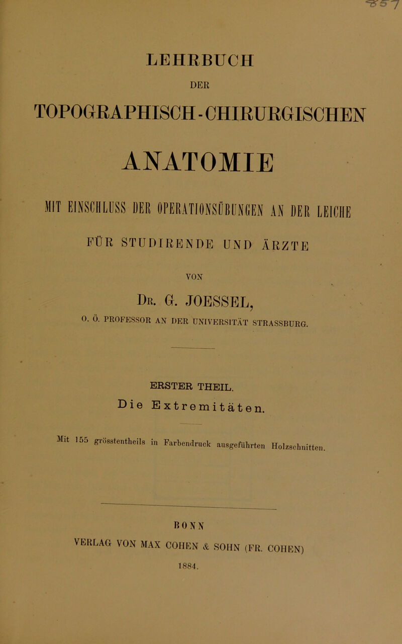 7 LEHRBUCH DER TOPOGRAPHISCH - CHIRURGISCHEN ANATOMIE MIT EINSCHLUSS DER OPERATIONSÖBUNGEN AN DER LEICHE FÜR STUDIRENDE UND ÄRZTE VOX Br. G. JOESSEL, 0. Ö. PROFESSOR AX DER UNIVERSITÄT STRASSBURG. ERSTER THEIL. Die Extremitäten. Mit 155 grösstentheils in Farbendruck ausgeführten Holzschnitten. BONN VEKLAG VON MAX COHEN & SOHN (FR. COHEN) 1884.