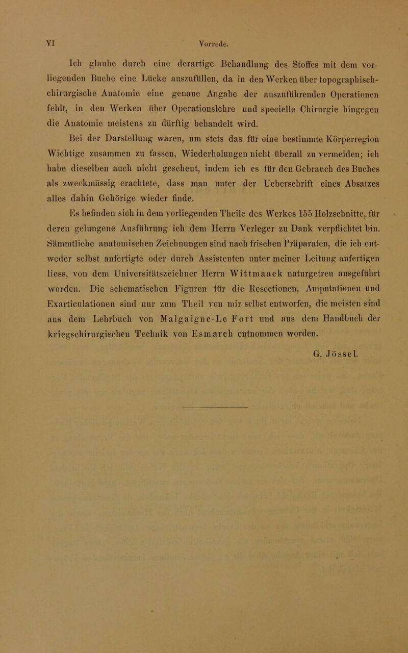 Ich glaube durch eine derartige Behandlung des Stoffes mit dem vor- liegenden Buche eine Lücke auszufüllen, da in den Werken über topographisch- chirurgische Anatomie eine genaue Angabe der auszuführenden Operationen fehlt, in den Werken über Operationslehre und specielle Chirurgie hingegen die Anatomie meistens zu dürftig behandelt wird. Bei der Darstellung waren, um stets das für eine bestimmte Körperregion Wichtige zusammen zu fassen, Wiederholungen nicht überall zu vermeiden; ich habe dieselben auch nicht gescheut, indem ich es für den Gebrauch des Buches als zweckmässig erachtete, dass man unter der Ueberschrift eines Absatzes alles dahin Gehörige wieder finde. Es befinden sich in dem vorliegenden Theile des Werkes 155 Holzschnitte, für deren gelungene Ausführung ich dem Herrn Verleger zu Dank verpflichtet bin. Sämmtliche anatomischen Zeichnungen sind nach frischen Präparaten, die ich ent- weder selbst anfertigte oder durch Assistenten unter meiner Leitung anfertigen liess, von dem Universitätszeichner Herrn Wittmaack naturgetreu ausgeführt worden. Die schematischen Figuren für die llesectionen, Amputationen und Exarticulationen sind nur zum Theil von mir selbst entworfen, die meisten sind aus dem Lehrbuch von Malgaigne-Le Fort und aus dem Handbuch der kriegschirurgischen Technik von Esmarch entnommen worden. G. Jössel.