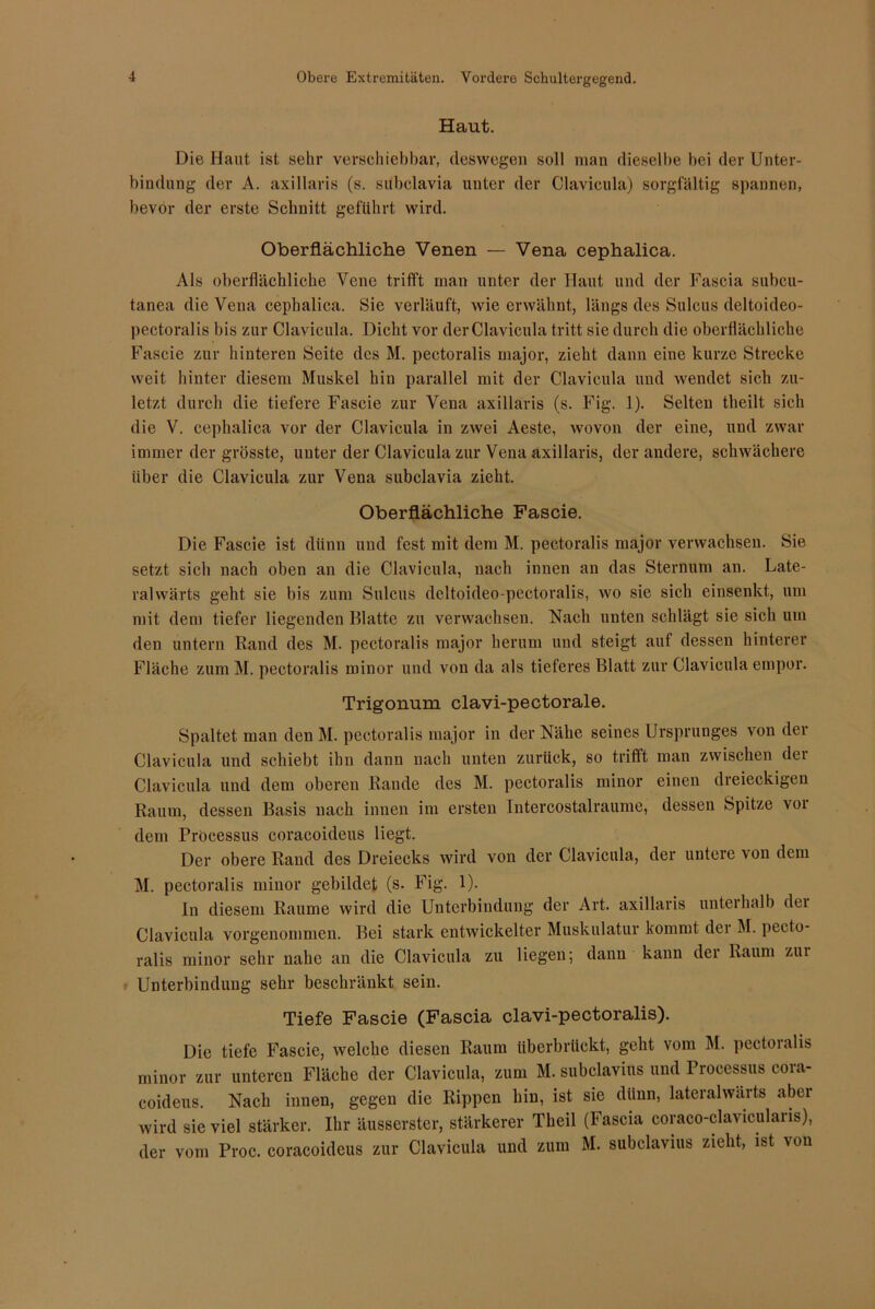 Haut. Die Haut ist sehr verschiebbar, deswegen soll man dieselbe bei der Unter- bindung der A. axillaris (s. subclavia unter der Clavicula) sorgfältig spannen, bevor der erste Schnitt geführt wird. Oberflächliche Venen — Vena cephalica. Als oberflächliche Vene trifft man unter der Haut und der Fascia subcu- tanea die Vena cephalica. Sie verläuft, wie erwähnt, längs des Sulcus deltoideo- pectoralis bis zur Clavicula. Dicht vor der Clavicula tritt sic durch die oberflächliche Fascie zur hinteren Seite des M. pectoralis major, zieht dann eine kurze Strecke weit hinter diesem Muskel hin parallel mit der Clavicula und wendet sich zu- letzt durch die tiefere Fascie zur Vena axillaris (s. Fig. 1). Selten theilt sich die V. cephalica vor der Clavicula in zwei Aeste, wovon der eine, und zwar immer der grösste, unter der Clavicula zur Vena axillaris, der andere, schwächere über die Clavicula zur Vena subclavia zieht. Oberflächliche Fascie. Die Fascie ist dünn und fest mit dem M. pectoralis major verwachsen. Sie setzt sich nach oben an die Clavicula, nach innen an das Sternum an. Late- ralwärts geht sie bis zum Sulcus deltoideo-pectoralis, wo sie sich einsenkt, um mit dem tiefer liegenden Blatte zu verwachsen. Nach unten schlägt sie sich um den untern Rand des M. pectoralis major herum und steigt auf dessen hinterer Fläche zum M. pectoralis minor und von da als tieferes Blatt zur Clavicula empor. Trigonum clavi-pectorale. Spaltet man den M. pectoralis major in der Nähe seines Ursprunges von der Clavicula und schiebt ihn dann nach unten zurück, so trifft man zwischen der Clavicula und dem oberen Rande des M. pectoralis minor einen dreieckigen Raum, dessen Basis nach innen im ersten Intercostalraume, dessen Spitze vor dem Processus coracoideus liegt. Der obere Rand des Dreiecks wird von der Clavicula, der untere von dem M. pectoralis minor gebildet (s. Fig. 1). ln diesem Raume wird die Unterbindung der Art. axillaris unterhalb dci Clavicula vorgenommen. Bei stark entwickelter Muskulatur kommt der M. pecto- ralis minor sehr nahe an die Clavicula zu liegen; dann kann dei Raum zui Unterbindung sehr beschränkt sein. Tiefe Fascie (Fascia clavi-pectoralis). Die tiefe Fascie, welche diesen Raum liberbrückt, geht vom M. pectoralis minor zur unteren Fläche der Clavicula, zum M. subclavius und Processus cora- coideus. Nach innen, gegen die Rippen hin, ist sie dünn, lateralwärts aber wird sie viel stärker. Ihr äusserster, stärkerer Theil (Fascia coraco-clavicularis), der vom Proc. coracoideus zur Clavicula und zum M. subclavius zieht, ist von