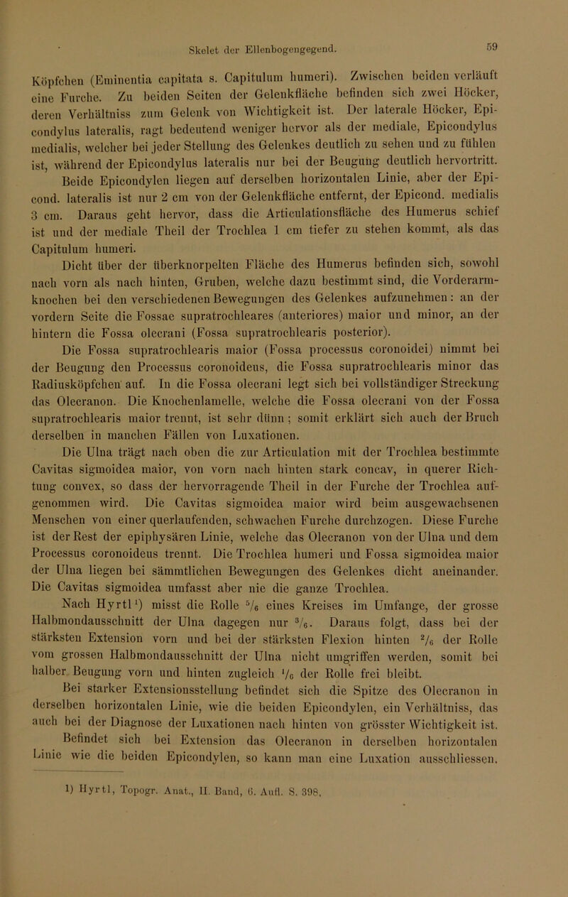 Skelet der Ellenbogengegend. Köpfchen (Eminentia capitata s. Capitulum humeri). Zwischen beiden verläuft eine Furche. Zu beiden Seiten der Gelenkfläche befinden sieh zwei Höcker, deren Verkältniss zum Gelenk von Wichtigkeit ist. Der laterale Höcker, Epi- condylus lateralis, ragt bedeutend weniger hervor als der mediale, Epicoudylus medialis, welcher bei jeder Stellung des Gelenkes deutlich zu sehen und zu fühlen ist, während der Epicoudylus lateralis nur bei der Beugung deutlich hervortritt. Beide Epicoudylen liegen auf derselben horizontalen Linie, aber der Epi- cond. lateralis ist nur 2 cm von der Gelenkfläche entfernt, der Epicond, medialis 3 cm. Daraus geht hervor, dass die Articulationsfläche des Humerus schief ist und der mediale Tlieil der Trochlea 1 cm tiefer zu stehen kommt, als das Capitulum humeri. Dicht über der überknorpelten Fläche des Humerus befinden sich, sowohl nach vorn als nach hinten, Gruben, welche dazu bestimmt sind, die Vorderarm- knochen bei den verschiedenen Bewegungen des Gelenkes aufzunehmen: an der vordem Seite die Fossae supratrochleares (anteriores) maior und minor, an der hintern die Fossa olecrani (Fossa supratrochlearis posterior). Die Fossa supratrochlearis maior (Fossa processus coronoidei) nimmt bei der Beugung den Processus coronoideus, die Fossa supratrochlearis minor das Radiusköpfchen auf. In die Fossa olecrani legt sich bei vollständiger Streckung das Olecranon. Die Knochenlamelle, welche die Fossa olecrani von der Fossa supratrochlearis maior trennt, ist sehr dünn; somit erklärt sich auch der Bruch derselben in manchen Fällen von Luxationen. Die Ulna trägt nach oben die zur Articulation mit der Trochlea bestimmte Cavitas sigmoidea maior, von vorn nach hinten stark concav, in querer Rich- tung convex, so dass der hervorragende Tlieil in der Furche der Trochlea auf- genommen wird. Die Cavitas sigmoidea maior wird beim ausgewachsenen Menschen von einer querlaufenden, schwachen Furche durchzogen. Diese Furche ist der Rest der epiphysären Linie, welche das Olecranon von der Ulna und dem Processus coronoideus trennt. Die Trochlea humeri und Fossa sigmoidea maior der Ulna liegen bei sämmtlichen Bewegungen des Gelenkes dicht aneinander. Die Cavitas sigmoidea umfasst aber nie die ganze Trochlea. Nach Hyrtl1) misst die Rolle 5/ß eines Kreises im Umfange, der grosse Halbmondausschnitt der Ulna dagegen nur 3/e. Daraus folgt, dass bei der stärksten Extension vorn und bei der stärksten Flexion hinten 2/g der Rolle vom grossen Halbmondausschnitt der Ulna nicht umgriffen werden, somit bei halber Beugung vorn und hinten zugleich ‘/c der Rolle frei bleibt. Bei starker Extensionsstcllung befindet sich die Spitze des Olecranon in derselben horizontalen Linie, wie die beiden Epicondylen, ein Verhältniss, das auch bei der Diagnose der Luxationen nach hinten von grösster Wichtigkeit ist. Befindet sich bei Extension das Olecranon in derselben horizontalen Einie wie die beiden Epicondylen, so kann man eine Luxation ausschliessen. 1) Hyrtl, Topogr. Anat., II. Band, 0. Aufl. S. 398,