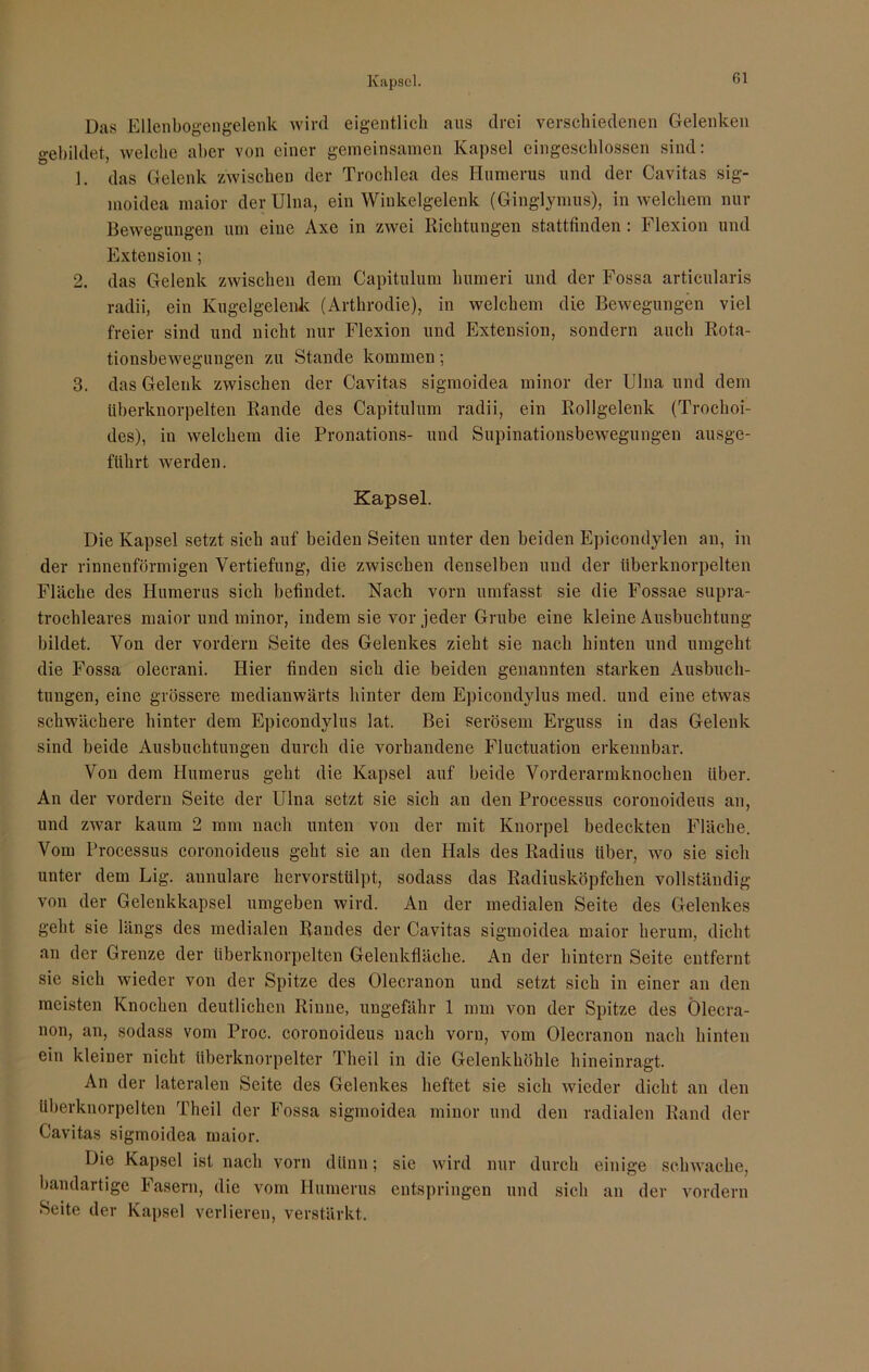 Kapsel. ßl Das Ellenbogengelenk wird eigentlich aus drei verschiedenen Gelenken gebildet, welche aber von einer gemeinsamen Kapsel eingeschlossen sind: 1. das Gelenk zwischen der Trochlea des Humerus und der Cavitas sig- moidea maior der Ulna, ein Winkelgelenk (Ginglymus), in welchem nur Bewegungen um eine Axe in zwei Richtungen stattfinden : Flexion und Extension; 2. das Gelenk zwischen dem Capitulum humeri und der Fossa articularis radii, ein Kugelgelenk (Arthrodie), in welchem die Bewegungen viel freier sind und nicht nur Flexion und Extension, sondern auch Rota- tionsbewegungen zu Stande kommen; 3. das Gelenk zwischen der Cavitas sigmoidea minor der Ulna und dem überknorpelten Rande des Capitulum radii, ein Rollgelenk (Trochoi- des), in welchem die Pronations- und Supinationsbewegungen ausge- führt werden. Kapsel. Die Kapsel setzt sich auf beiden Seiten unter den beiden Epicondylen an, in der rinnenförmigen Vertiefung, die zwischen denselben und der überknorpelten Fläche des Humerus sich befindet. Nach vorn umfasst sie die Fossae supra- trochleares maior und minor, indem sie vor jeder Grube eine kleine Ausbuchtung bildet. Von der vordem Seite des Gelenkes zieht sie nach hinten und umgeht die Fossa olecrani. Hier finden sich die beiden genannten starken Ausbuch- tungen, eine grössere medianwärts hinter dem Epicondylus med. und eine etwas schwächere hinter dem Epicondylus lat. Bei serösem Erguss in das Gelenk sind beide Ausbuchtungen durch die vorhandene Fluctuation erkennbar. Von dem Humerus geht die Kapsel auf beide Vorderarmknochen über. An der vordem Seite der Ulna setzt sie sich an den Processus coronoideus an, und zwar kaum 2 mm nach unten von der mit Knorpel bedeckten Fläche. Vom Processus coronoideus geht sie an den Hals des Radius über, wo sie sich unter dem Lig. aunulare hervorstülpt, sodass das Radiusköpfchen vollständig von der Gelenkkapsel umgeben wird. An der medialen Seite des Gelenkes geht sie längs des medialen Randes der Cavitas sigmoidea maior herum, dicht an der Grenze der überknorpelten Gelenkfläche. An der hintern Seite entfernt sie sich wieder von der Spitze des Olecranon und setzt sich in einer an den meisten Knochen deutlichen Rinne, ungefähr 1 mm von der Spitze des Ölecra- non, an, sodass vom Proc. coronoideus nach vorn, vom Olecranon nach hinten ein kleiner nicht tiberknorpelter Theil in die Gelenkhöhle hineinragt. An der lateralen Seite des Gelenkes heftet sie sich wieder dicht an den überknorpelten Theil der Fossa sigmoidea minor und den radialen Rand der Cavitas sigmoidea maior. Die Kapsel ist nach vorn dünn; sie wird nur durch einige schwache, bandartige Fasern, die vom Humerus entspringen und sich an der vordem Seite der Kapsel verlieren, verstärkt.