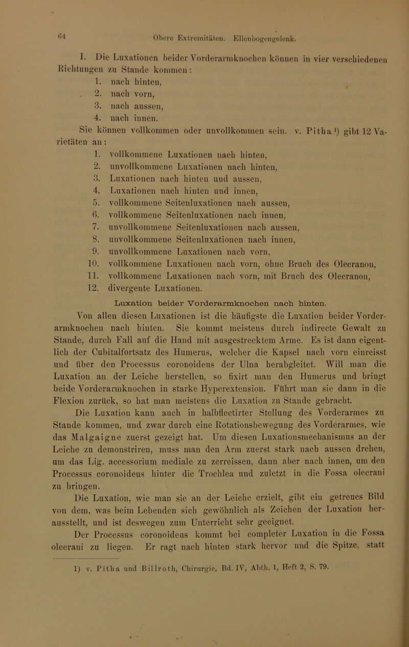 I. Die Luxationen beider Vorderarniknochen können in vier verschiedenen Richtungen zu Stande kommen: 1. nach hinten, 2. nach vorn, 3. nach aussen, 4. nach innen. Sie können vollkommen oder unvollkommen sein. v. Pitlia1) gibt 12 Va- rietäten an : 1. vollkommene Luxationen nach hinten, 2. unvollkommene Luxationen nach hinten, 3. Luxationen nach hinten und aussen, 4. Luxationen nach hinten und innen, 5. vollkommene Seitenluxationen nach aussen, 6. vollkommene Seitenluxationen nach innen, 7. unvollkommene Seitenluxationen nach aussen, 8. unvollkommene Seitenluxationen nach innen, 9. unvollkommene Luxationen nach vorn, 10. vollkommene Luxationen nach vorn, ohne Bruch des Olecranon, 11. vollkommene Luxationen nach vorn, mit Bruch des Olecranon, 12. divergente Luxationen. Luxation beider Vorderarmknochen nach hinten. Von allen diesen Luxationen ist die häufigste die Luxation beider Vorder- armknochen nach hinten. Sie kommt meistens durch indirecte Gewalt zu Stande, durch Fall auf die Hand mit ausgestrecktem Arme. Es ist dann eigent- lich der Cubitalfortsatz des Humerus, welcher die Kapsel nach vorn einreisst und über den Processus coronoideus der Ulna herabgleitet. Will man die Luxation an der Leiche herstellen, so fixirt man den Humerus und bringt beide Vorderarmknochen in starke Hyperextension. Führt man sie dann in die Flexion zurück, so hat man meistens die Luxation zu Stande gebracht. Die Luxation kann auch in halbflectirter Stellung des Vorderarmes zu Stande kommen, und zwar durch eine Rotationsbewegung des Vorderarmes, wie das Malgaigne zuerst gezeigt hat. Um diesen Luxationsmechanismus an der Leiche zu demonstriren, muss man den Arm zuerst stark nach aussen drehen, um das Lig. accessorium mediale zu zerreissen, dann aber nach innen, um den Processus coronoideus hinter die Trochlea und zuletzt in die Fossa olecrani zu bringen. Die Luxation, wie man sie an der Leiche erzielt, gibt ein getreues Bild von dem, was beim Lebenden sich gewöhnlich als Zeichen der Luxation her- ausstellt, und ist deswegen zum Unterricht sehr geeignet. Der Processus coronoideus kommt bei completer Luxation in die lossa olecrani zu liegen. Er ragt nach hinten stark hervor und die Spitze, statt