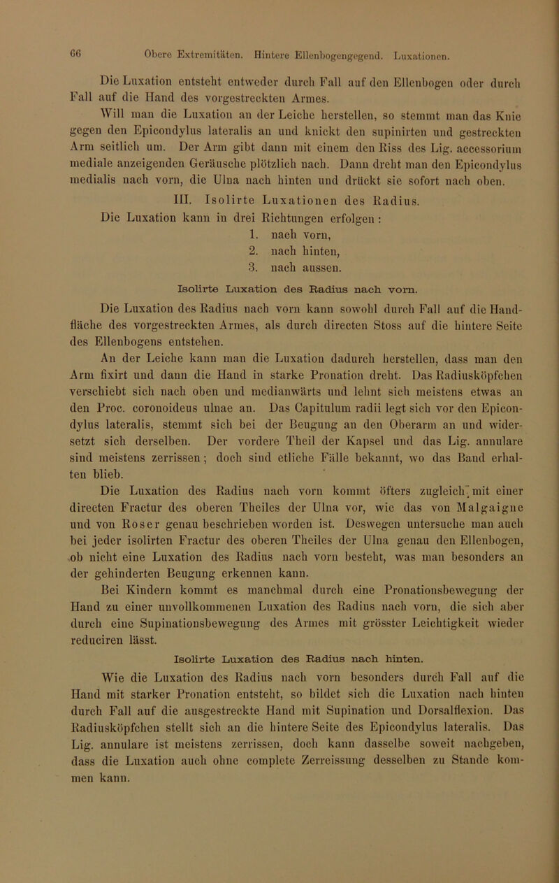 GG Obere Extremitäten. Hintere Ellenbogengegend. Luxationen. Die Luxation entsteht entweder durch Fall auf den Ellenbogen oder durch Fall auf die Hand des vorgestreckten Annes. Will man die Luxation an der Leiche hersteilen, so stemmt man das Knie gegen den Epicondylus lateralis an und knickt den supinirten und gestreckten Arm seitlich um. Der Arm gibt dann mit einem den Riss des Lig. accessorium mediale anzeigenden Geräusche plötzlich nach. Dann dreht man den Epicondylus medialis nach vorn, die Ulna nach hinten und drückt sie sofort nach oben. III. Isolirte Luxationen des Radius. Die Luxation kann in drei Richtungen erfolgen : 1. nach vorn, 2. nach hinten, 3. nach aussen. Isolirte Luxation des Radius nach vom. Die Luxation des Radius nach vorn kann sowohl durch Fall auf die Hand- fläche des vorgestreckten Armes, als durch directen Stoss auf die hintere Seite des Ellenbogens entstehen. An der Leiche kann man die Luxation dadurch berstellen, dass man den Arm fixirt und dann die Hand in starke Pronation dreht. Das Radiusköpfchen verschiebt sich nach oben und medianwärts und lehnt sich meistens etwas an den Proc. coronoideus ulnae an. Das Capitulum radii legt sich vor den Epicon- dylus lateralis, stemmt sich bei der Beugung an den Oberarm an und wider- setzt sich derselben. Der vordere Theil der Kapsel und das Lig. annulare sind meistens zerrissen; doch sind etliche Fälle bekannt, wo das Band erhal- ten blieb. Die Luxation des Radius nach vorn kommt öfters zugleich 7 mit einer directen Fractur des oberen Theiles der Ulna vor, wie das von Malgaigne und von Roser genau beschrieben worden ist. Deswegen untersuche man auch bei jeder isolirten Fractur des oberen Theiles der Ulna genau den Ellenbogen, ob nicht eine Luxation des Radius nach vorn besteht, was man besonders an der gehinderten Beugung erkennen kann. Bei Kindern kommt es manchmal durch eine Pronationsbewegung der Hand zu einer unvollkommenen Luxation des Radius nach vorn, die sich aber durch eine Supinationsbewegung des Armes mit grösster Leichtigkeit wieder reduciren lässt. Isolirte Luxation des Radius nach hinten. Wie die Luxation des Radius nach vorn besonders durch Fall auf die Hand mit starker Pronation entsteht, so bildet sich die Luxation nach hinten durch Fall auf die ausgestreckte Hand mit Supination und Dorsaldexion. Das Radiusköpfchen stellt sich an die hintere Seite des Epicondylus lateralis. Das Lig. annulare ist meistens zerrissen, doch kann dasselbe soweit nachgeben, dass die Luxation auch ohne complete Zerreissung desselben zu Stande kom- men kann.
