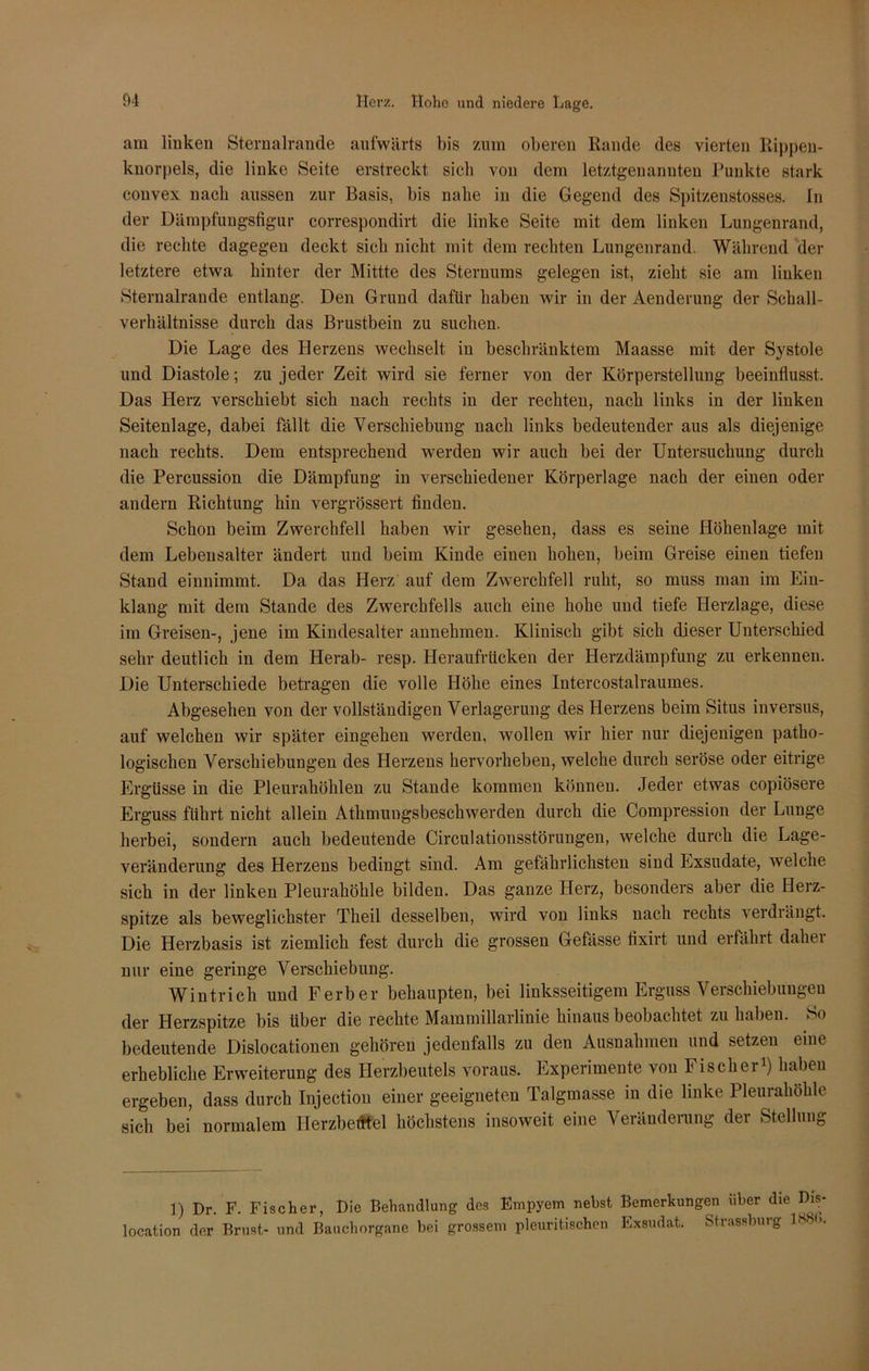 am linken Sternalrande aufwärts bis zum oberen Rande des vierten Rippen- knorpels, die linke Seite erstreckt sich von dem letztgenannten Punkte stark convex nach aussen zur Basis, bis nahe in die Gegend des Spitzenstosses. In der Dämpfungsfigur correspondirt die linke Seite mit dem linken Lungenrand, die rechte dagegen deckt sich nicht mit dem rechten Lungenrand. Während der letztere etwa hinter der Mittte des Sternums gelegen ist, zieht sie am linken Sternalrande entlang. Den Grund dafür haben wir in der Aenderung der Schall- verhältnisse durch das Brustbein zu suchen. Die Lage des Herzens wechselt in beschränktem Maasse mit der Systole und Diastole; zu jeder Zeit wird sie ferner von der Körperstellung beeinflusst. Das Herz verschiebt sich nach rechts in der rechten, nach links in der linken Seitenlage, dabei fällt die Verschiebung nach links bedeutender aus als diejenige nach rechts. Dem entsprechend werden wir auch bei der Untersuchung durch die Percussion die Dämpfung in verschiedener Körperlage nach der einen oder andern Richtung hin vergrössert finden. Schon beim Zwerchfell haben wir gesehen, dass es seine Höhenlage mit dem Lebensalter ändert und beim Kinde einen hohen, beim Greise einen tiefen Stand einnimmt. Da das Herz auf dem Zwerchfell ruht, so muss man im Ein- klang mit dem Stande des Zwerchfells auch eine hohe und tiefe Herzlage, diese im Greisen-, jene im Kindesalter annehmen. Klinisch gibt sich dieser Unterschied sehr deutlich in dem Herab- resp. Heraufrücken der Herzdämpfung zu erkennen. Die Unterschiede betragen die volle Höhe eines Intercostalraumes. Abgesehen von der vollständigen Verlagerung des Herzens beim Situs inversus, auf welchen wir später eingehen werden, wollen wir hier nur diejenigen patho- logischen Verschiebungen des Herzens hervorheben, welche durch seröse oder eitrige Ergüsse in die Pleurahöhlen zu Stande kommen können. Jeder etwas copiösere Erguss führt nicht allein Athmungsbeschwerden durch die Compression der Lunge herbei, sondern auch bedeutende Circulationsstörungen, welche durch die Lage- veränderung des Herzens bedingt sind. Am gefährlichsten sind Exsudate, welche sich in der linken Pleurahöhle bilden. Das ganze Herz, besonders aber die Herz- spitze als beweglichster Theil desselben, wird von links nach rechts ' erdrängt. Die Herzbasis ist ziemlich fest durch die grossen Gefasse fixirt und erfährt daher nur eine geringe Verschiebung. Wintrich und F erb er behaupten, bei linksseitigem Erguss Verschiebungen der Herzspitze bis über die rechte Mammillarlinie hinaus beobachtet zu haben. So bedeutende Dislocationen gehören jedenfalls zu den Ausnahmen und setzen eine erhebliche Erweiterung des Herzbeutels voraus. Experimente von Fischei1) haben ergeben, dass durch Injection einer geeigneten Talgmasse in die linke Pleurahöhle sich bei normalem Herzbeutel höchstens insoweit eine Veränderung der Stellung 1) Dr. F. Fischer, Die Behandlung des Empyem nebst Bemerkungen über die Dis- location der Brust- und Bauchorgane bei grossem pleuritischen Exsudat. Strassburg B'S'-.