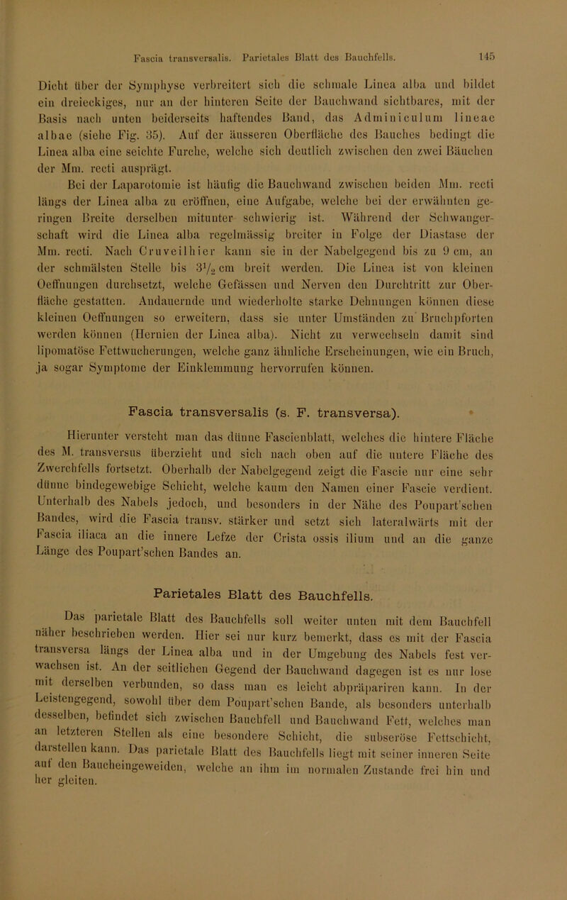 Dicht über der Symphyse verbreitert sich die schmale Linea alba und bildet ein dreieckiges, nur an der hinteren Seite der Bauchwand sichtbares, mit der Basis nach unten beiderseits haftendes Band, das Adminiculum lineac albae (siehe Fig. 85). Auf der äusseren Oberfläche des Bauches bedingt die Linea alba eine seichte Furche, welche sich deutlich zwischen den zwei Bäuchen der Mm. rccti ausprägt. Bei der Laparotomie ist häufig die Bauchwand zwischen beiden Mm. recti längs der Linea alba zu eröffnen, eine Aufgabe, welche bei der erwähnten ge- ringen Breite derselben mitunter schwierig ist. Während der Schwanger- schaft wird die Linea alba regelmässig breiter in Folge der Diastase der Mm. recti. Nach Cr u veil hier kann sie in der Nabelgegend bis zu 9 cm, an der schmälsten Stelle bis 372 cm breit werden. Die Linea ist von kleinen Oeffnungen durchsetzt, welche Gefässen und Nerven den Durchtritt zur Ober- fläche gestatten. Andauernde und wiederholte starke Dehnungen können diese kleinen Oeffnungen so erweitern, dass sie unter Umständen zu Bruchpforten werden können (Hernien der Linea alba). Nicht zu verwechseln damit sind lipomatöse Fettwucherungen, welche ganz ähnliche Erscheinungen, wie ein Bruch, ja sogar Symptome der Einklemmung hervorrufen können. Fascia transversalis (s. F. transversa). Hierunter versteht man das dünne Fascienblatt, welches die hintere Fläche des M. transversus überzieht und sich nach oben auf die untere Fläche des Zwerchfells fortsetzt. Oberhalb der Nabelgegend zeigt die Fascie nur eine sehr dünne bindegewebige Schicht, welche kaum den Namen einer Fascie verdient. Unterhalb des Nabels jedoch, und besonders in der Nähe des Poupart’schen Bandes, wird die fascia transv. stärker und setzt sich lateralwärts mit der Fascia iliaca an die innere Lefze der Crista ossis ilium und an die ganze Länge des Poupart’schen Bandes an. Parietales Blatt des Bauchfells. Das parietale Blatt des Bauchfells soll weiter unten mit dem Bauchfell näher beschrieben werden. Hier sei nur kurz bemerkt, dass es mit der Fascia transversa längs der Linea alba und in der Umgebung des Nabels fest ver- wachsen ist. An der seitlichen Gegend der Bauchwand dagegen ist es nur lose mit derselben verbunden, so dass man es leicht abpräpariren kann. In der Leistengegend, sowohl über dem Poupart’schen Bande, als besonders unterhalb desselben, befindet sich zwischen Bauchfell und Bauch wand Fett, welches man an letzteren Stellen als eine besondere Schicht, die subseröse Fettschicht, daistellen kann. Das parietale Blatt des Bauchfells liegt mit seiner inneren Seite aut den Baucheingeweiden, welche an ihm im normalen Zustande frei hin und her gleiten.