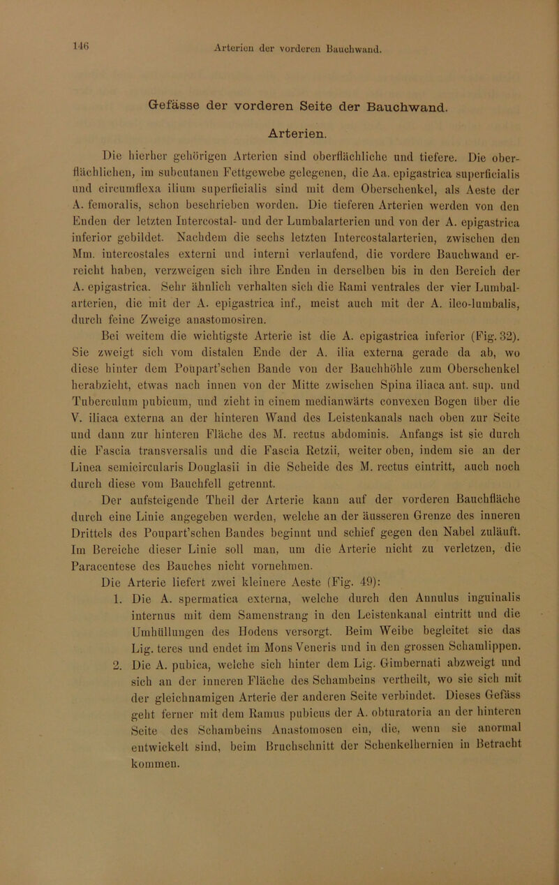 Gefässe der vorderen Seite der Bauchwand. Arterien. Die hierher gehörigen Arterien sind oberflächliche und tiefere. Die ober- flächlichen, im subcutanen Fettgewebe gelegenen, die Aa. epigastrica superficialis und cireumflexa ilium superficialis sind mit dem Oberschenkel, als Aeste der A. femoralis, schon beschrieben worden. Die tieferen Arterien werden von den Enden der letzten Iutercostal- und der Lumbalarterien und von der A. epigastrica inferior gebildet. Nachdem die sechs letzten Intercostalarterien, zwischen den Mm. iutercostales externi und interni verlaufend, die vordere Bauchwand er- reicht haben, verzweigen sich ihre Enden in derselben bis in den Bereich der A. epigastrica. Sehr ähnlich verhalten sich die Rami ventrales der vier Lumbal- arterien, die mit der A. epigastrica inf., meist auch mit der A. ileo-lumbalis, durch feine Zweige anastomosiren. Bei weitem die wichtigste Arterie ist die A. epigastrica inferior (Fig. 32). Sie zweigt sich vom distalen Ende der A. ilia externa gerade da ab, wo diese hinter dem Poupart’schen Bande von der Bauchhöhle zum Oberschenkel herabzieht, etwas nach innen von der Mitte zwischen Spina iliaca ant. sup. und Tuberculum pubicum, und zieht in einem medianwärts convexen Bogen über die V. iliaca externa au der hinteren Wand des Leistenkanals nach oben zur Seite und dann zur hinteren Fläche des M. rectus abdomiuis. Anfangs ist sie durch die Fascia trausversalis und die Fascia Retzii, weiter oben, indem sie an der Linea semicircularis Douglasii in die Scheide des M. rectus eintritt, auch noch durch diese vom Bauchfell getrennt. Der aufsteigende Theil der Arterie kann auf der vorderen Bauchfläche durch eine Linie angegeben werden, welche an der äusseren Grenze des inneren Drittels des Poupart’schen Bandes beginnt und schief gegen den Nabel zuläuft. Im Bereiche dieser Linie soll man, um die Arterie nicht zu verletzen, die Paracentese des Bauches nicht vornehmen. Die Arterie liefert zwei kleinere Aeste (Fig. 49): 1. Die A. spermatica externa, welche durch den Annulus inguinalis internus mit dem Samenstrang in den Leistenkanal eintritt und die Umhüllungen des Hodens versorgt. Beim Weibe begleitet sie das Lig. teres und endet im Mons Veneris und in den grossen Schamlippen. 2. Die A. pubica, welche sich hinter dem Lig. Giiubernati abzweigt und sich an der inneren Fläche des Schambeins vertheilt, wo sie sich mit der gleichnamigen Arterie der anderen Seite verbindet. Dieses Getäss geht ferner mit dem Ramus pubicus der A. obturatoria an der hinteren Seite des Schambeins Anastomoscn ein, die, wenn sie anormal entwickelt sind, beim Bruchschnitt der Schenkelhernien in Betracht kommen.