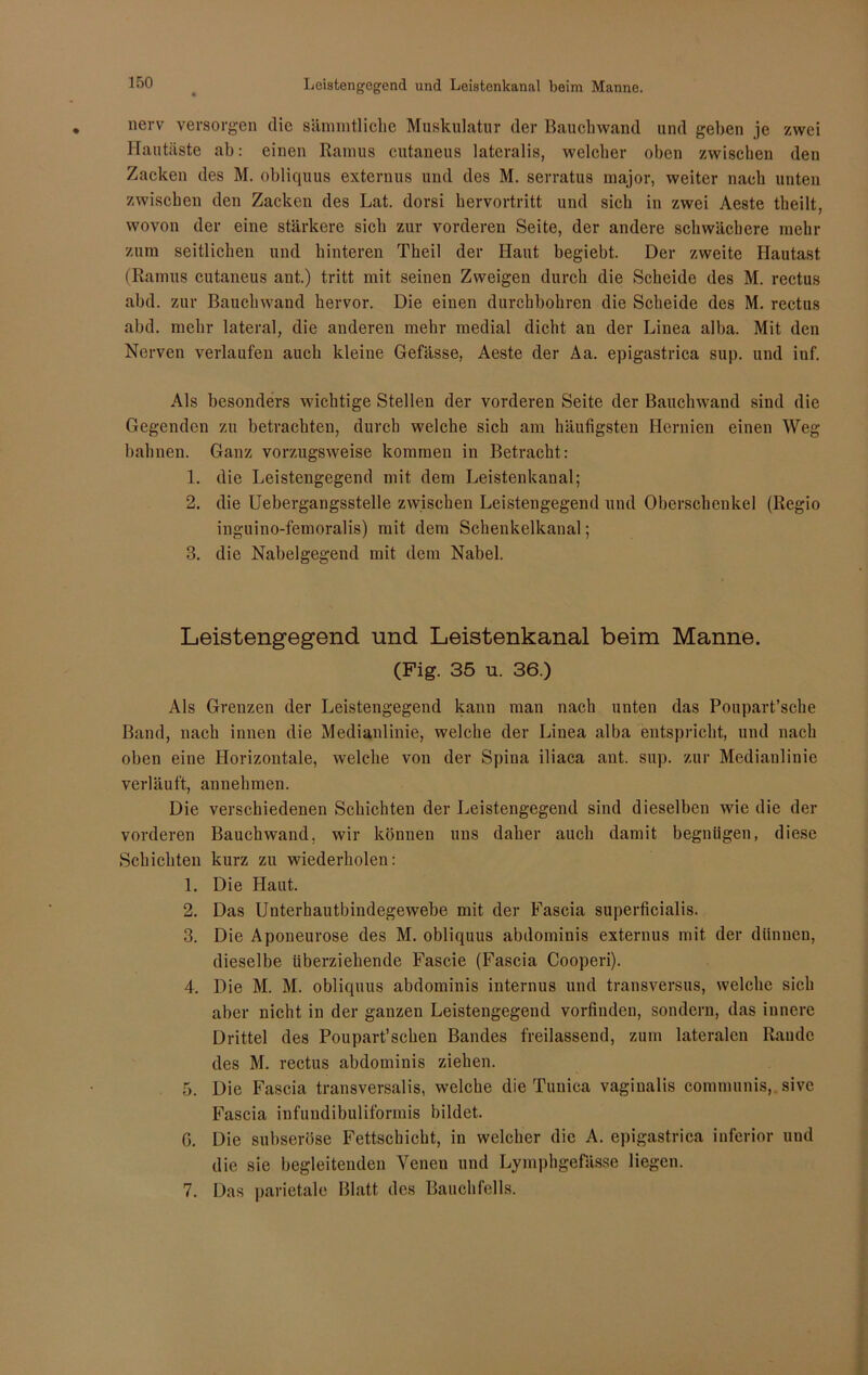 Leistengegend und Leistenkanal beim Manne. new versorgen die sämmtliche Muskulatur der Bauchwand und gehen je zwei Hautäste ab: einen Ramus eutaneus lateralis, welcher oben zwischen den Zacken des M. obliquus externus und des M. serratus major, weiter nach unten zwischen den Zacken des Lat. dorsi hervortritt und sich in zwei Aeste theilt, wovon der eine stärkere sich zur vorderen Seite, der andere schwächere mehr zum seitlichen und hinteren Theil der Haut begiebt. Der zweite Hautast (Ramus eutaneus ant.) tritt mit seinen Zweigen durch die Scheide des M. rectus abd. zur Bauchwand hervor. Die einen durchbohren die Scheide des M. rectus abd. mehr lateral, die anderen mehr medial dicht an der Linea alba. Mit den Nerven verlaufen auch kleine Gefässe, Aeste der Aa. epigastrica sup. und inf. Als besonders wichtige Stellen der vorderen Seite der Bauchwand sind die Gegenden zu betrachten, durch welche sich am häufigsten Hernien einen Weg bahnen. Ganz vorzugsweise kommen in Betracht: 1. die Leistengegend mit dem Leistenkanal; 2. die Uebergangsstelle zwischen Leistengegend und Oberschenkel (Regio inguino-femoralis) mit dem Schenkelkanal; 3. die Nabelgegend mit dem Nabel. Leistengegend und Leistenkanal beim Manne. (Fig. 35 u. 36.) Als Grenzen der Leistengegend kann man nach unten das Poupart’sche Band, nach innen die Medianlinie, welche der Linea alba entspricht, und nach oben eine Horizontale, welche von der Spina iliaca ant. sup. zur Medianlinie verläuft, annehmen. Die verschiedenen Schichten der Leistengegend sind dieselben wie die der vorderen Bauchwand, wir können uns daher auch damit begnügen, diese Schichten kurz zu wiederholen: 1. Die Haut. 2. Das Unterhautbindegewebe mit der Fascia superficialis. 3. Die Aponeurose des M. obliquus abdominis externus mit der dünnen, dieselbe überziehende Fascie (Fascia Cooperi). 4. Die M. M. obliquus abdominis internus und transversus, welche sich aber nicht in der ganzen Leistengegend vorfinden, sondern, das innere Drittel des Poupart’schen Bandes freilassend, zum lateralen Räude des M. rectus abdominis ziehen. 5. Die Fascia transversalis, welche die Tunica vaginalis communis, sive Fascia infuudibuliformis bildet. G. Die subseröse Fettschicht, in welcher die A. epigastrica inferior und die sie begleitenden Venen und Lymphgefässe liegen. 7. Das parietale Blatt des Bauchfells.