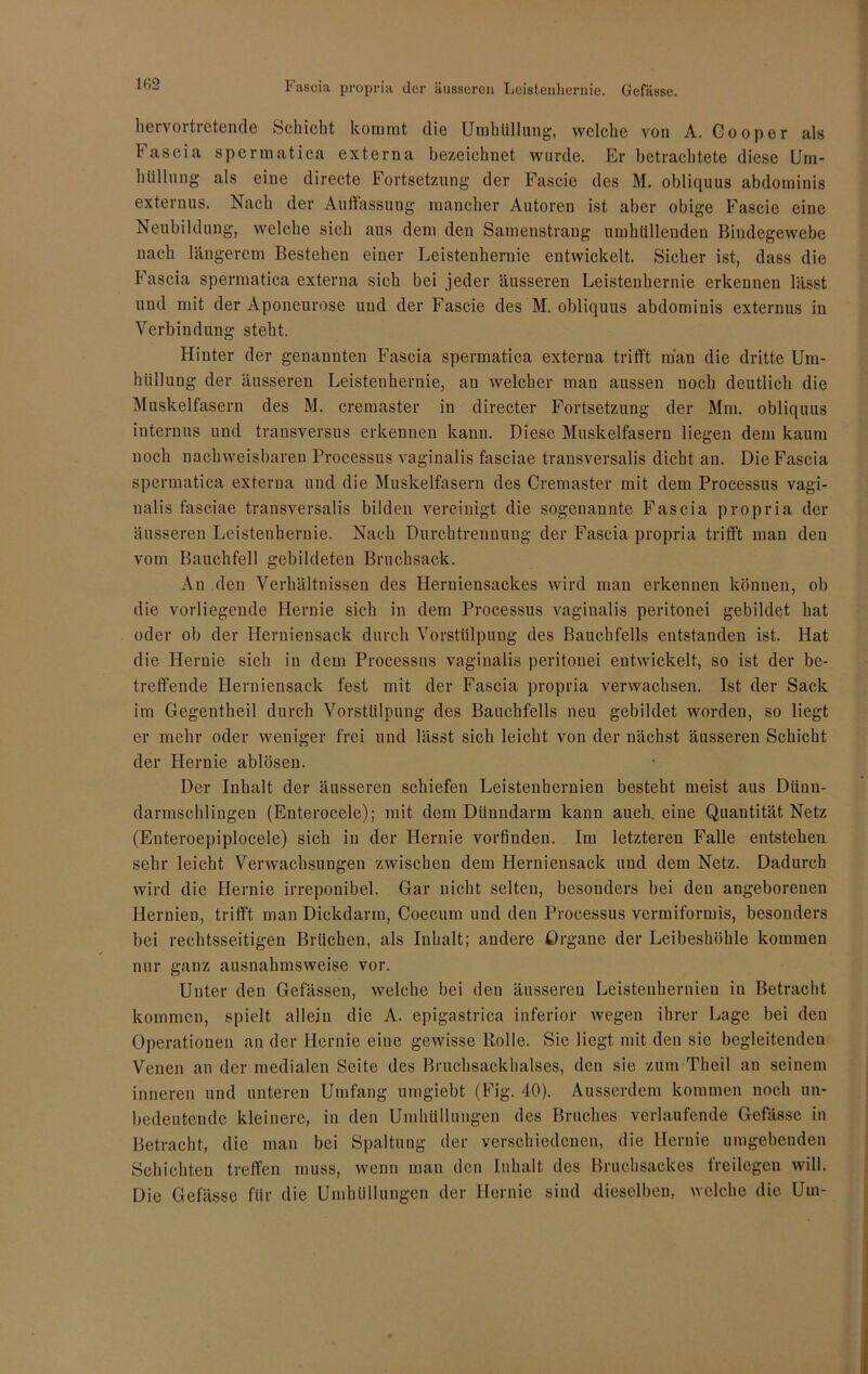 1()2 liervortretende Schicht kommt die Umhüllung, welche von A. Cooper als Fascia spermatica externa bezeichnet wurde. Er betrachtete diese Um- hüllung als eine directe Fortsetzung der Fascie des M. obliquus abdominis externus. Nach der Auffassung mancher Autoren ist aber obige Fascie eine Neubildung, welche sich aus dem den Samenstrang umhüllenden Bindegewebe nach längerem Bestehen einer Leistenhernie entwickelt. Sicher ist, dass die Fascia spermatica externa sich bei jeder äusseren Leistenhernie erkennen lässt und mit der Aponeurose und der Fascie des M. obliquus abdominis externus in Verbindung steht. Hinter der genannten Fascia spermatica externa trifft man die dritte Um- hüllung der äusseren Leistenhernie, an welcher man aussen noch deutlich die Muskelfasern des M. cremaster in directer Fortsetzung der Mm. obliquus internus und transversus erkennen kann. Diese Muskelfasern liegen dem kaum noch nachweisbaren Processus vaginalis fasciae transversalis dicht an. Die Fascia spermatica externa und die Muskelfasern des Cremaster mit dem Processus vagi- nalis fasciae transversalis bilden vereinigt die sogenannte Fascia propria der äusseren Leistenhernie. Nach Durchtrennung der Fascia propria trifft man den vom Bauchfell gebildeten Bruchsack. An den Verhältnissen des Herniensackes wird man erkennen können, ob die vorliegende Hernie sich in dem Processus vaginalis peritonei gebildet hat oder ob der Herniensack durch Vorstülpung des Bauchfells entstanden ist. Hat die Hernie sich in dem Processus vaginalis peritonei entwickelt, so ist der be- treffende Herniensack fest mit der Fascia propria verwachsen. Ist der Sack im Gegentheil durch Vorstülpung des Bauchfells neu gebildet worden, so liegt er mehr oder weniger frei und lässt sich leicht von der nächst äusseren Schicht der Hernie ablösen. Der Inhalt der äusseren schiefen Leistenhernien besteht meist aus Dünn- darmschlingen (Enterocele); mit dem Dünndarm kann auch, eine Quantität Netz (Enteroepiplocele) sich in der Hernie vorfinden. Im letzteren Falle entstehen sehr leicht Verwachsungen zwischen dem Herniensack und dem Netz. Dadurch wird die Hernie irreponibel. Gar nicht selten, besonders bei den angeborenen Hernien, trifft man Dickdarm, Coecum und den Processus vermiformis, besonders bei rechtsseitigen Brüchen, als Inhalt; andere Organe der Leibeshöhle kommen nur ganz ausnahmsweise vor. Unter den Gefässen, welche bei den äusseren Leistenhernien in Betracht kommen, spielt allein die A. epigastrica inferior wegen ihrer Lage bei den Operationen an der Hernie eine gewisse Rolle. Sie liegt mit den sie begleitenden Venen an der medialen Seite des Bruchsackhalses, den sie zum Theil an seinem inneren und unteren Umfang umgiebt (Fig. 40). Ausserdem kommen noch un- bedeutende kleinere, in den Umhüllungen des Bruches verlaufende Gefässe in Betracht, die man bei Spaltung der verschiedenen, die Hernie umgebenden Schichten treffen muss, wenn man den Inhalt des Bruchsackes freilegen will. Die Gefässe für die Umhüllungen der Hernie sind dieselben, welche die Um-