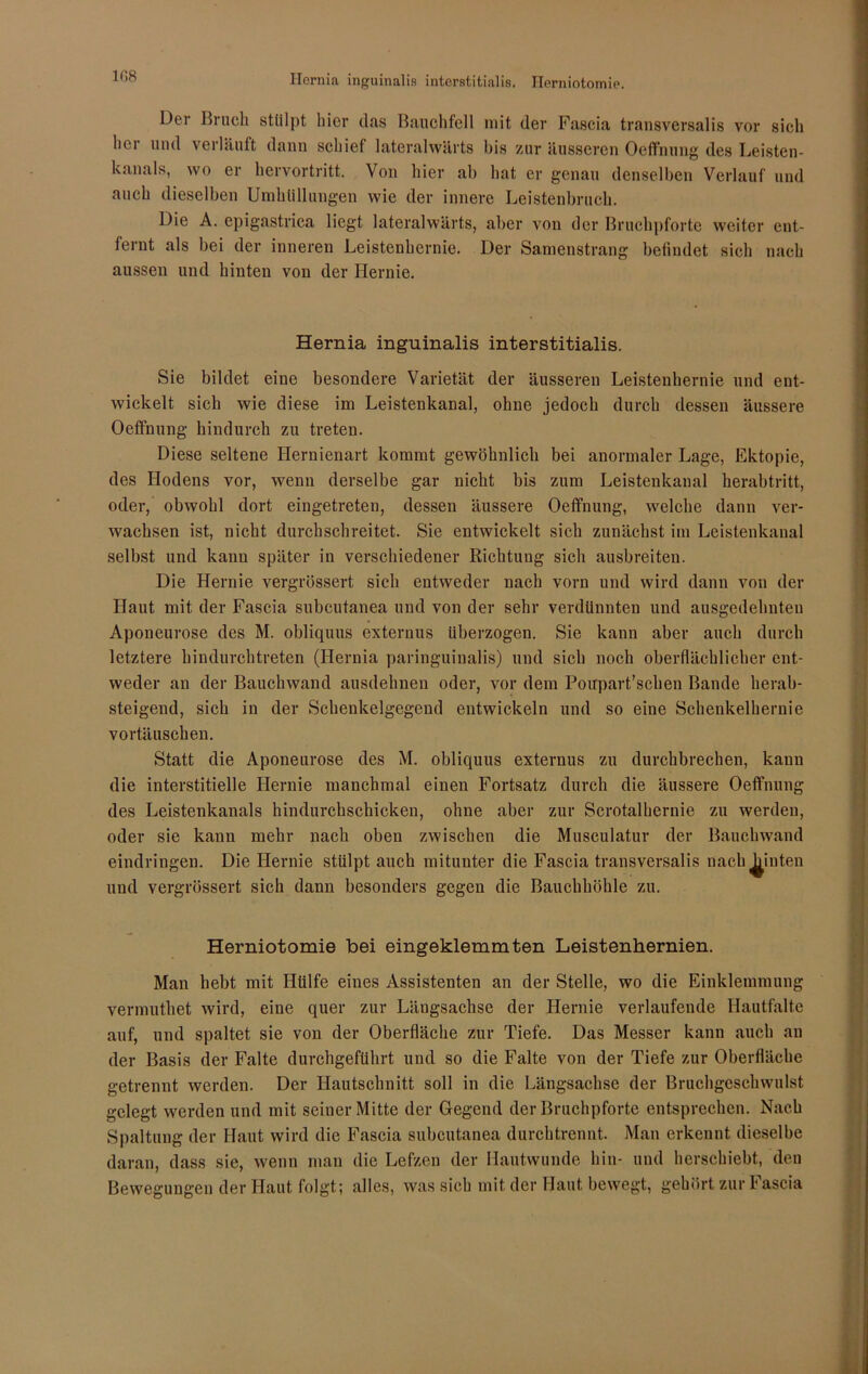 Hernia inguinalis interstitialis. Herniotomie. 1G8 Der Bruch stülpt hier das Bauchfell mit der Fascia transversalis vor sich her und verläuft dann schiel lateralwärts bis zur äusseren Oeffnung des Leisten- kanals, wo er hervortritt. Von hier ab hat er genau denselben Verlauf und auch dieselben Umhüllungen wie der innere Leistenbruch. Die A. epigastrica liegt lateralwärts, aber von der Bruchpforte weiter ent- fernt als bei der inneren Leistenhernie. Der Samenstrang befindet sich nach aussen und hinten von der Hernie. Hernia inguinalis interstitialis. Sie bildet eine besondere Varietät der äusseren Leistenhernie und ent- wickelt sich wie diese im Leistenkanal, ohne jedoch durch dessen äussere Oeffnung hindurch zu treten. Diese seltene Hernienart kommt gewöhnlich bei anormaler Lage, Ektopie, des Hodens vor, wenn derselbe gar nicht bis zum Leistenkanal herabtritt, oder, obwohl dort eingetreten, dessen äussere Oeffnung, welche dann ver- wachsen ist, nicht durchschreitet. Sie entwickelt sich zunächst im Leistenkanal selbst und kann später in verschiedener Richtuug sich ausbreiten. Die Hernie vergrössert sich entweder nach vorn und wird dann von der Haut mit der Fascia subcutanea und von der sehr verdünnten und ausgedehnten Aponeurose des M. obliquus externus überzogen. Sie kann aber auch durch letztere hindurchtreten (Hernia paringuinalis) und sich noch oberflächlicher ent- weder an der Bauchwand ausdehnen oder, vor dem Poupart’schen Bande herab- steigend, sich in der Schenkelgegend entwickeln und so eine Schenkelhernie Vortäuschen. Statt die Aponeurose des M. obliquus externus zu durchbrechen, kann die interstitielle Hernie manchmal einen Fortsatz durch die äussere Oeffnung des Leistenkanals hindurchschicken, ohne aber zur Scrotalhernie zu werden, oder sie kann mehr nach oben zwischen die Musculatur der Bauchwand eindringen. Die Hernie stülpt auch mitunter die Fascia transversalis nach^inten und vergrössert sich dann besonders gegen die Bauchhöhle zu. Herniotomie bei eingeklemmten Leistenhernien. Man hebt mit Hülfe eines Assistenten an der Stelle, wo die Einklemmung vermuthet wird, eine quer zur Längsachse der Hernie verlaufende Hautfalte auf, und spaltet sie von der Oberfläche zur Tiefe. Das Messer kann auch au der Basis der Falte durchgeführt und so die Falte von der Tiefe zur Oberfläche getrennt werden. Der Hautschnitt soll in die Längsachse der Bruchgeschwulst gelegt werden und mit seiner Mitte der Gegend der Bruchpforte entsprechen. Nach Spaltung der Haut wird die Fascia subcutanea durchtrennt. Man erkennt dieselbe daran, dass sie, wenn man die Lefzen der Hautwunde hin- und herschiebt, den Bewegungen der Haut folgt; alles, was sich mit der Haut bewegt, gehört zur Fascia