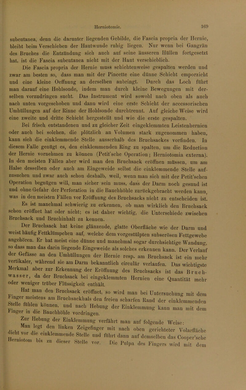 subcutanea, denn die darunter liegenden Gebilde, die Fascia propria der Hernie, bleibt beim Verschieben der Hautwunde ruhig liegen. Nur wenn bei Gangrän des Bruches die Entzündung sich auch auf seine äusseren Hüllen fortgesetzt hat, ist die Fascia subcutanea nicht mit der Haut verschieblich. Die Fascia propria der Hernie muss schichtenweise gespalten werden und zwar am besten so, dass man mit der Pincette eine dünne Schicht emporzieht und eine kleine Oeffnung au derselben anbringt. Durch das Loch führt man darauf eine Hohlsonde, iudem man durch kleine Beweguugen mit der- selben vorzudringen sucht. Das Instrument wird sowohl nach oben als auch nach unten vorgeschoben und dann wird eine erste Schicht der accessorischen Umhüllungen auf der Rinne der Hohlsonde durchtrennt. Auf gleiche Weise wird eine zweite und dritte Schicht hergestellt und wie die erste gespalten. Bei frisch, entstandenen und zu gleicher Zeit eingeklemmten Leistenhernien oder auch bei solchen, die plötzlich an Volumen stark zugenommen haben, kann sich die einklemmende Stelle ausserhalb des Bruchsackes vorfinden. In diesem Falle genügt es, den einklemmenden Ring zu spalten, um die Redaction der Hernie vornehmen zu können (Petit’sche Operation; Herniotomia externa). In den meisten Fällen aber wird man den Bruchsack eröffnen müssen, um am Halse desselben oder auch am Eingeweide selbst die einklemmende Stelle auf- zusuchen und zwar auch schon deshalb, weil, wenn man sich mit der Petit’schen Operation begnügen will, man sicher sein muss, dass der Darm noch gesund ist und ohne Gefahr der Perforation in die Bauchhöhle zurückgebracht werden kann was in den meisten lallen vor Eröffnung des Bruchsacks nicht zu entscheiden ist. Es ist manchmal schwierig zu erkennen, ob man wirklich den Bruchsack schon ei öffnet hat oder nicht; es ist daher wichtig, die Unterschiede zwischen Bruchsack und Bruchinhalt zu kennen. Der Bruchsack hat keine glänzende, glatte Oberfläche wie der Darm und weist häufig Fettklümpchen auf, welche dem vorgestülpten subserösen Fettgewebe angehören. Er hat meist eine dünne und manchmal sogar durchsichtige Wandung, so dass man das darin liegende Eingeweide als solches erkennen kann. Der Verlauf der Gefasse an den Umhüllungen der Hernie resp. am Bruchsack ist ein mehr vertikaler, während sie am Dann bekanntlich circulär verlaufen. Das wichtigste Merkmal aber zur Erkennung der Eröffnung des Bruchsacks ist das Bruch- wasser, da der Bruchsack bei eingeklemmten Hernien eine Quantität mehr oder weniger trüber Flüssigkeit enthält. Hat man den Bruchsack eröffnet, so wird man bei Untersuchung mit dem '‘f rftm®18te°S am Bruchsackhals den freien scharfen Rand der einklemmenden Stelle fühlen können, und nach Hebung der Einklemmung kann man mit dem f ingei in die Bauchhöhle Vordringen. Zur Hebung der Einklemmung verfährt man auf folgende Weise: dicht voTd f!'like, 0ZCiseSer mit nach 0|)C1‘ gerichteter Volarfläche He il ?• 6T He -.Kl führt dann auf dem&ben das Cooper’sche Heimotom b« r.« d.eaer Steile vor. Die Pulpa des Fingers wird mit dem