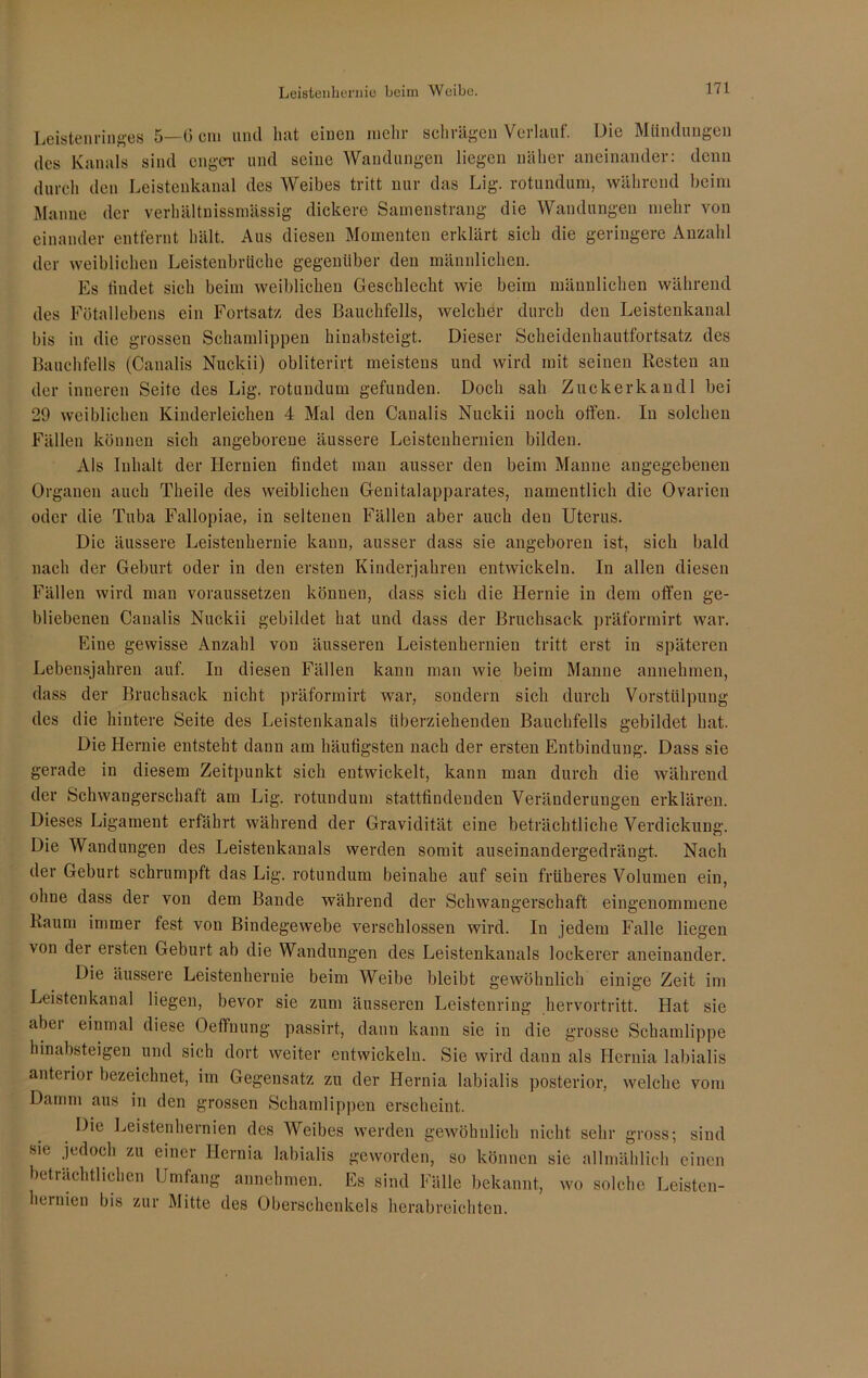 Leistenhernie beim Weibe. Leistenringes 5—0 cm und hat einen mehr schrägen Verlauf. Die Mündungen des Kanals sind engen- und seine Wandungen liegen näher aneinander: denn durch den Leistenkanal des Weibes tritt nur das Lig. rotundum, während beim Manne der verhältnissmässig dickere Samenstrang die Wandungen mehr von einander entfernt hält. Aus diesen Momenten erklärt sich die geringere Anzahl der weiblichen Leistenbrüche gegenüber den männlichen. Es bildet sich beim weiblichen Geschlecht wie beim männlichen während des Fötallebens ein Fortsatz des Bauchfells, welcher durch den Leistenkanal bis in die grossen Schamlippen hinabsteigt. Dieser Scheidenhautfortsatz des Bauchfells (Canalis Nuckii) obliterirt meistens und wird mit seinen Resten an der inneren Seite des Lig. rotundum gefunden. Doch sah Zucker kan dl bei 29 weiblichen Kinderleichen 4 Mal den Canalis Nuckii noch offen. In solchen Fällen können sich angeborene äussere Leistenhernien bilden. Als Inhalt der Hernien findet man ausser den beim Manne angegebenen Organen auch Theile des weiblichen Genitalapparates, namentlich die Ovarien oder die Tuba Fallopiae, in seltenen Fällen aber auch den Uterus. Die äussere Leistenhernie kann, ausser dass sie angeboren ist, sich bald nach der Geburt oder in den ersten Kinderjahren entwickeln. In allen diesen Fällen wird man voraussetzen können, dass sich die Hernie in dem offen ge- bliebenen Canalis Nuckii gebildet hat und dass der Bruchsack präformirt war. Eine gewisse Anzahl von äusseren Leistenhernien tritt erst in späteren Lebensjahren auf. In diesen Fällen kann man wie beim Manne annehmen, dass der Bruchsack nicht präformirt war, sondern sich durch Vorstülpung des die hintere Seite des Leistenkanals überziehenden Bauchfells gebildet hat. Die Hernie entsteht dann am häufigsten nach der ersten Entbindung. Dass sie gerade in diesem Zeitpunkt sich entwickelt, kann man durch die während der Schwangerschaft am Lig. rotundum stattfindenden Veränderungen erklären. Dieses Ligament erfährt während der Gravidität eine beträchtliche Verdickung. Die Wandungen des Leistenkanals werden somit auseinandergedrängt. Nach der Geburt schrumpft das Lig. rotundum beinahe auf sein früheres Volumen ein, ohne dass der von dem Bande während der Schwangerschaft eingenommene Kaum immer fest von Bindegewebe verschlossen wird. In jedem Falle liegen von der ersten Geburt ab die Wandungen des Leistenkanals lockerer aneinander. Die äussere Leistenhernie beim Weibe bleibt gewöhnlich einige Zeit im Leistenkanal liegen, bevor sie zum äusseren Leistenring hervortritt. Hat sie abei einmal diese Oeffnung passirt, dann kann sie in die grosse Schamlippe hinabsteigen und sich dort weiter entwickeln. Sie wird dann als Hcrnia labialis anteiior bezeichnet, im Gegensatz zu der Hernia labialis posterior, welche vom Damm aus in den grossen Schamlippen erscheint. Die Leistenhernien des Weibes werden gewöhnlich nicht sehr gross; sind sie jedoch zu einer Hernia labialis geworden, so können sie allmählich einen beträchtlichen Umfang annehmen. Es sind Fälle bekannt, wo solche Leisten- hernien bis zur Mitte des Oberschenkels herabreichten.