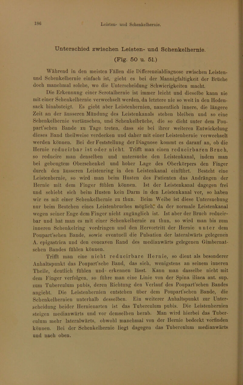 Unterschied zwischen Leisten- und Schenkelhernie. (Fig. 50 u. 51.) Während in den meisten Fällen die Differenzialdiagnose zwischen Leisten- und Schenkelhernie einfach ist, giebt es bei der Mannigfaltigkeit der Brüche doch manchmal solche, wo die Unterscheidung Schwierigkeiten macht. Die Erkennung einer Scrotalhernie ist immer leicht und dieselbe kann nie mit einer Schenkelhernie verwechselt werden, da letztere nie so weit in den Hoden- sack hinabsteigt. Es giebt aber Leistenhernien, namentlich innere, die längere Zeit an der äusseren Mündung des Leistenkanals stehen bleiben und so eine Schenkelhernie Vortäuschen, und Schenkelbrüche, die so dicht unter dem Pou- part’schen Bande zu Tage treten, dass sie bei ihrer weiteren Entwickelung dieses Band theilweise verdecken und daher mit einer Leistenhernie verwechselt werden können. Bei der Feststellung der Diagnose kommt es darauf an, ob die Hernie reducirbar ist oder nicht. Trifft man einen reducirbaren Bruch, so reducire man denselben und untersuche den Leistenkana], indem man bei gebeugtem Oberschenkel und hoher Lage des Oberkörpers den Finger durch den äusseren Leistenring in den Leistenkanal einführt. Besteht eine Leistenhernie, so wird man beim Husten des Patienten das Andrängen der Hernie mit dem Finger fühlen können. Ist der Leistenkanal dagegen frei und schiebt sich beim Husten kein Darm in den Leistenkanal vor, so haben wir es mit einer Schenkelhernie zu thun. Beim Weibe ist diese Untersuchung nur beim Bestehen eines Leistenbruches möglich? da der normale Leistenkanal wegen seiner Enge dem Finger nicht zugänglich ist. Ist aber der Bruch reducir- bar und hat man es mit einer Schenkelhernie zu thun, so wird man bis zum inneren Schenkelring Vordringen und den Hervortritt der Hernie unter dem Poupart’schen Bande, sowie eventuell die Pulsation der lateralwärts gelegenen A. epigastrica und den concaven Rand des medianwärts gelegenen Gimberuat- schen Bandes fühlen können. Trifft man eine nicht reducirbare Hernie, so dient als besonderer Anhaltspunkt das Poupart’sche Band, das sich, wenigstens an seinem inneren Theile, deutlich fühlen und erkennen lässt. Kann man dasselbe nicht mit dem Finger verfolgen, so führe man eine Linie von der Spina iliaca ant. sup. zum Tuberculum pubis, deren Richtung den Verlauf des Poupart’schen Bandes angiebt. Die Leistenhernien entstehen über dem Poupart’schen Bande, die Schenkelhernien unterhalb desselben. Ein weiterer Anhaltspunkt zur Unter- scheidung beider Hernienarten ist das Tuberculum pubis. Die Leistenhernien steigen medianwärts und vor demselben herab. Man wird hierbei das Tuber- culum mehr lateralwärts, obwohl manchmal von der Hernie bedeckt vorfinden können. Bei der Schenkelhernie liegt dagegen das Tuberculum medianwärts und nach oben.