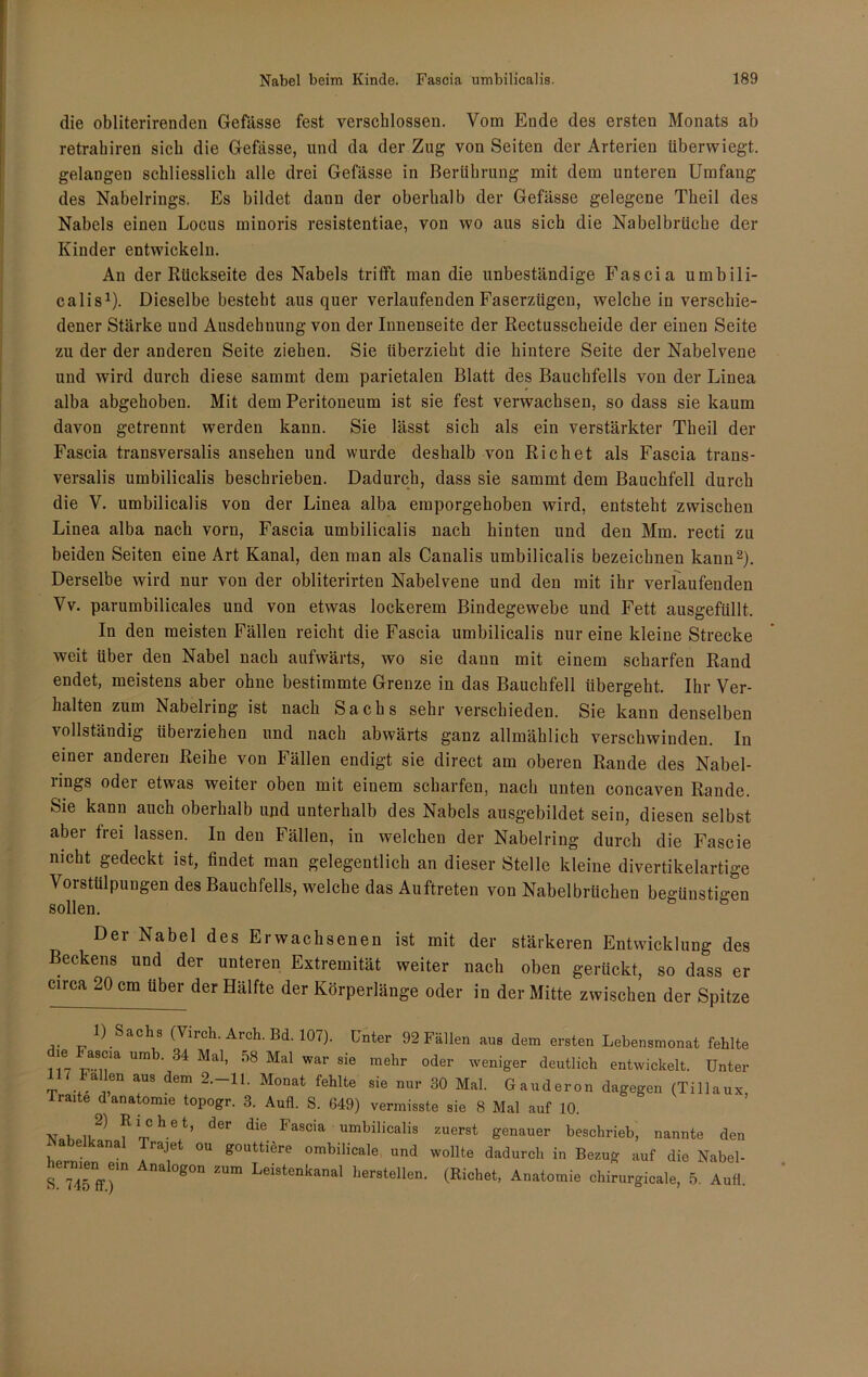 die obliterirenden Gefässe fest verschlossen. Vom Eude des ersten Monats ab retrahiren sich die Gefässe, und da der Zug von Seiten der Arterien überwiegt, gelangen schliesslich alle drei Gefässe in Berührung mit dem unteren Umfang des Nabelrings. Es bildet dann der oberhalb der Gefässe gelegene Theil des Nabels einen Locus minoris resistentiae, von wo aus sieb die Nabelbrüche der Kinder entwickeln. An der Rückseite des Nabels trifft man die unbeständige Fascia umbili- calis1). Dieselbe besteht aus quer verlaufenden Faserzügen, welche in verschie- dener Stärke und Ausdehnung von der Innenseite der Rectusscheide der einen Seite zu der der anderen Seite ziehen. Sie überzieht die hintere Seite der Nabelvene und wird durch diese sammt dem parietalen Blatt des Bauchfells von der Linea alba abgehoben. Mit dem Peritoneum ist sie fest verwachsen, so dass sie kaum davon getrennt werden kann. Sie lässt sich als ein verstärkter Theil der Fascia transversalis ansehen und wurde deshalb von Rieh et als Fascia trans- versalis umbilicalis beschrieben. Dadurch, dass sie sammt dem Bauchfell durch die V. umbilicalis von der Linea alba emporgehoben wird, entsteht zwischen Linea alba nach vorn, Fascia umbilicalis nach hinten und den Mm. recti zu beiden Seiten eine Art Kanal, den man als Canalis umbilicalis bezeichnen kann2). Derselbe wird nur von der obliterirten Nabelvene und den mit ihr verlaufenden Vv. parumbilicales und von etwas lockerem Bindegewebe und Fett ausgefüllt. In den meisten Fällen reicht die Fascia umbilicalis nur eine kleine Strecke weit über den Nabel nach aufwärts, wo sie dann mit einem scharfen Rand endet, meistens aber ohne bestimmte Grenze in das Bauchfell übergeht. Ihr Ver- halten zum Nabelring ist nach Sachs sehr verschieden. Sie kann denselben vollständig iibeiziehen und nach abwärts ganz allmählich verschwinden. In einer anderen Reihe von Fällen endigt sie direct am oberen Rande des Nabel- rings oder etwas weiter oben mit einem scharfen, nach unten concaven Rande. Sie kann auch oberhalb und unterhalb des Nabels ausgebildet sein, diesen selbst aber frei lassen. In den Fällen, in welchen der Nabelring durch die Fascie nicht gedeckt ist, findet man gelegentlich an dieser Stelle kleine divertikelartige Vorstülpungen des Bauchfells, welche das Auftreten von Nabelbrüchen begünstigen sollen. Der Nabel des Erwachsenen ist mit der stärkeren Entwicklung des Beckens und der unteren Extremität weiter nach oben gerückt, so dass er circa 20 cm über der Hälfte der Körperlänge oder in der Mitte zwischen der Spitze ) Sachs (Virch. Arch. Bd. 107). Unter 92 Fällen aus dem ersten Lehensmonat fehlte “ a8°‘a Umb' 34 Ma1, 58 Mal war sie melir oder weniger deutlich entwickelt. Unter 7 Fallen aus dem 2.-11. Monat fehlte sie nur 30 Mal. Gauderon dagegen (Tillaux, Traite d anatomie topogr. 3. Aufl. S. 649) vermisste sie 8 Mal auf 10. ■NT l f1rrCh-et’ der dl° 1<ascia umbilicalis zuerst genauer beschrieb, nannte den jSabelkanal Trajet ou gouttiere ombilicale, und wollte dadurch in Bezug auf die Nabel- s“ Anal°g0n ZUm Leistenkanal Verstellen. (Richet, Anatomie chirurgicale, 5. Aufl.