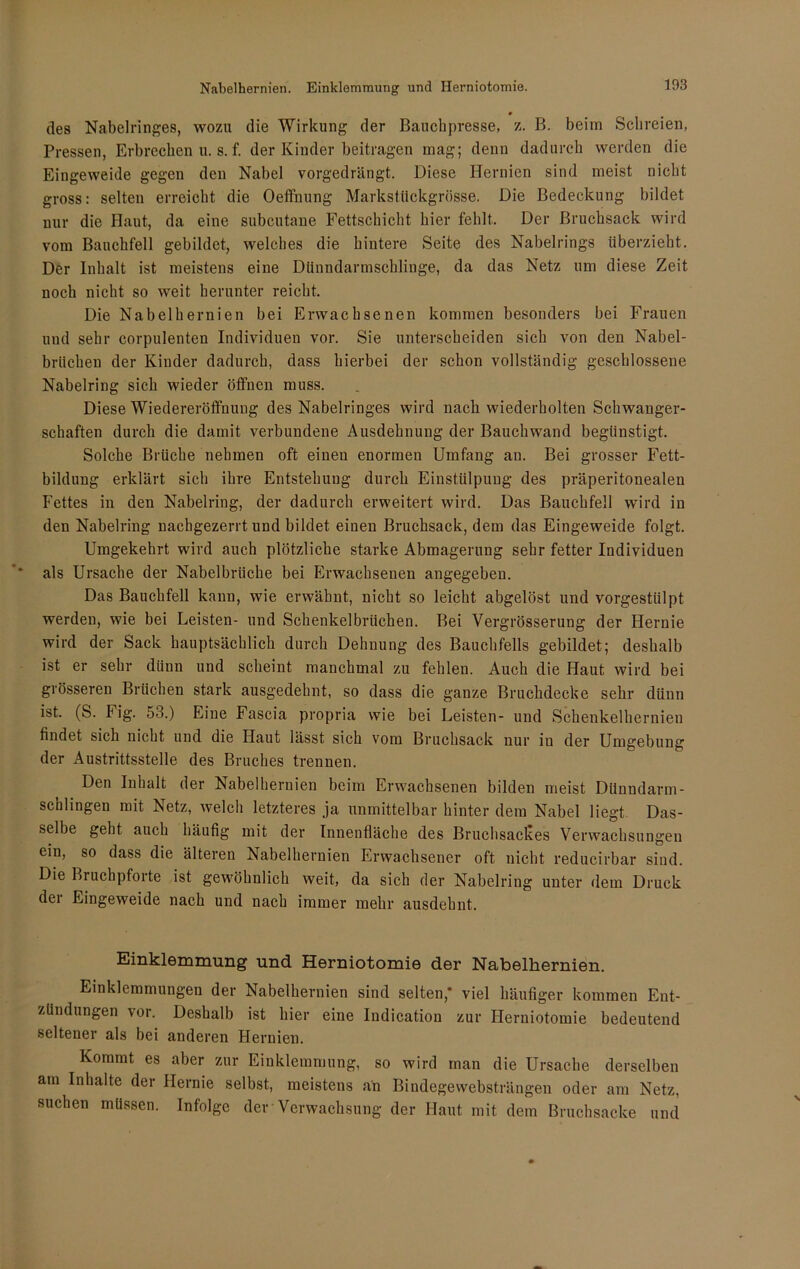 Nabelhernien. Einklemmung und Herniotomie. des Nabelringes, wozu die Wirkung der Bauchpresse, z. B. beim Schreien, Pressen, Erbrechen u. s. f. der Kinder beitragen mag; denn dadurch werden die Eingeweide gegen den Nabel vorgedrängt. Diese Hernien sind meist nicht gross: selten erreicht die Oeffnung Markstückgrösse. Die Bedeckung bildet nur die Haut, da eine subcutane Fettschicht hier fehlt. Der Bruchsack wird vom Bauchfell gebildet, welches die hintere Seite des Nabelrings überzieht. Der Inhalt ist meistens eine Dünndarmschlinge, da das Netz um diese Zeit noch nicht so weit herunter reicht. Die Nabelhernien bei Erwachsenen kommen besonders bei Frauen und sehr corpulenten Individuen vor. Sie unterscheiden sich von den Nabel- brüchen der Kinder dadurch, dass hierbei der schon vollständig geschlossene Nabelring sich wieder öffnen muss. Diese Wiedereröffnung des Nabelringes wird nach wiederholten Schwanger- schaften durch die damit verbundene Ausdehnung der Bauch wand begünstigt. Solche Brüche nehmen oft einen enormen Umfang an. Bei grosser Fett- bildung erklärt sich ihre Entstehung durch Einstülpung des präperitonealen Fettes in den Nabelring, der dadurch erweitert wird. Das Bauchfell wird in den Nabelring nachgezerrt und bildet einen Bruchsack, dem das Eingeweide folgt. Umgekehrt wird auch plötzliche starke Abmagerung sehr fetter Individuen als Ursache der Nabelbrüche bei Erwachsenen angegeben. Das Bauchfell kann, wie erwähnt, nicht so leicht abgelöst und vorgestülpt werden, wie bei Leisten- und Schenkelbrtichen. Bei Vergrösserung der Hernie wird der Sack hauptsächlich durch Dehnung des Bauchfells gebildet; deshalb ist er sehr dünn und scheint manchmal zu fehlen. Auch die Haut wird bei grösseren Brüchen stark ausgedehnt, so dass die ganze Bruchdecke sehr dünn ist. (S. Fig. 53.) Eine Fascia propria wie bei Leisten- und Schenkelhernien findet sich nicht und die Haut lässt sich vom Bruchsack nur iu der Umgebung der Austrittsstelle des Bruches trennen. Den Inhalt der Nabelhernien beim Erwachsenen bilden meist Dünndarm- schlingen mit Netz, welch letzteres ja unmittelbar hinter dem Nabel liegt Das- selbe geht auch häufig mit der Innenfläche des Bruchsackes Verwachsungen ein, so dass die älteren Nabelhernien Erwachsener oft nicht reducirbar sind. Die Bruchpforte ist gewöhnlich weit, da sich der Nabelring unter dem Druck der Eingeweide nach und nach immer mehr ausdehnt. Einklemmung und Herniotomie der Nabelhernien. Einklemmungen der Nabelhernien sind selten,* viel häufiger kommen Ent- zündungen vor. Deshalb ist hier eine Indication zur Herniotomie bedeutend seltener als bei anderen Hernien. Kommt es aber zur Einklemmung, so wird man die Ursache derselben am Inhalte der Hernie selbst, meistens än Bindegewebsträngen oder am Netz, suchen müssen. Infolge der Verwachsung der Haut mit dem Bruchsacke und