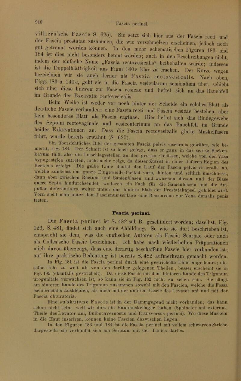 villicrs sehe F ascie S. 625). Sie setzt sich hier aus der Fascia recti und der Fascia prostatae zusammen, die wie verschmolzen erscheinen, jedoch noch gut getiennt werden können. In den mehr schematischen Figuren 183 und 184 ist dies nicht besonders betont worden; auch in den Beschreibungen nicht indem der einfache Name „Fascia rectovesicalis“ beibehalten wurde; indessen ist die Doppelblättrigkeit aus Figur 140 c klar zu ersehen. Der Kürze wegen bezeichnen wir sie auch ferner als Fascia rectovesicalis. Nach oben, higg. 18o u. 140c, geht sie in die Fascia vesicularum seminalium über, schiebt sich über diese hinweg zur Fascia vesicae und heftet sich an das Bauchfell im Grunde der Excavatio rectovesicalis. Beim Weibe ist weder vor noch hinter der Scheide ein solches Blatt als deutliche Fascie vorhanden; eine Fascia recti und Fascia vesicae bestehen, aber kein besonderes Blatt als Fascia vaginae. Hier heftet sich das Bindegewebe des Septum rectovaginale und vesicouterinum an das Bauchfell im Grunde beider Exkavationen an. Dass die Fascia rectovesicalis glatte Muskelfasern führt, wurde bereits erwähnt (S 625). Ein übersichtliches Bild der gesamten Fascia pelvis visceralis gewährt, wie be- meikt, Fig. 184. Der Schnitt ist so hoch gelegt, dass er ganz in das seröse Becken- kavum fällt, also die Umschlagsstellen an den grossen Gefässen, welche von den Vasa hypogastrica zutreten, nicht mehr zeigt, da dieser Zutritt in einer tieferen Region des Beckens ei folgt. Die gelbe Linie deutet den Lauf der Fascia pelvis visceralis an, welche zunächst das ganze Eingeweide-Packet vorn, hinten und seitlich umschliesst, dann aber zwischen Rectum und Samenblasen und zwischen diesen und der Blase quere Septa hindurchsendet, wodurch ein Fach für die Samenblasen und die Arn- pullae deferentiales, weiter unten das hintere Blatt der Prostatakapsel gebildet wird. \orn sieht man unter dem Fascienumschlage eine Blasenvene zur Vena dorsalis penis treten. Fascia perinei. Die Fascia perinei ist S. 482 sub B. geschildert worden; daselbst, Fig. 126, S. 481, findet sich auch eine Abbildung. So wie sie dort beschrieben ist, entspricht sie dem, was die englischen Autoren als Fascia Scarpae oder auch als Colles’sche Fascie bezeichnen. Ich habe nach wiederholten Präparationen mich davon überzeugt, dass eine derartig beschaffene Fascie hier vorhanden ist; auf ihre praktische Bedeutung ist bereits S. 482 aufmerksam gemacht worden. In Fig. 181 ist die Fascia perinei durch eine gestrichelte Linie angedeutet; die- selbe steht zu weit ab von den darüber gelegenen Theilen; besser erscheint sie in Fig. 185 (ebenfalls gestrichelt). Da diese. Fascie mit dem hinteren Rande des Trigonum urogenitale verwachsen ist, so kann sie in Fig. 182 nicht zu sehen sein. Sie hängt am hinteren Rande des Trigonum zusammen sowohl mit den Fascien, welche die Fossa isehiorectalis auskleiden, als auch mit der unteren Fascie des Levator ani und mit der Fascia obturatoria. Eine subkutane Fascie ist in der Dammgeg-end nicht vorhanden; das kann schon nicht sein, weil wir dort ein Hautmuskellager haben (Sphincter ani externus, Theile des Levator ani, Bulbocavernosus und Transversus perinei). Wo diese Muskeln in die Haut inseriren, können keine Fascien dazwischen liegen. In den Figuren 183 und 184 ist die Fascia perinei mit vollem schwarzen Striche dargestellt; sie verbindet sich am Scrotum mit der Tunica dartos.