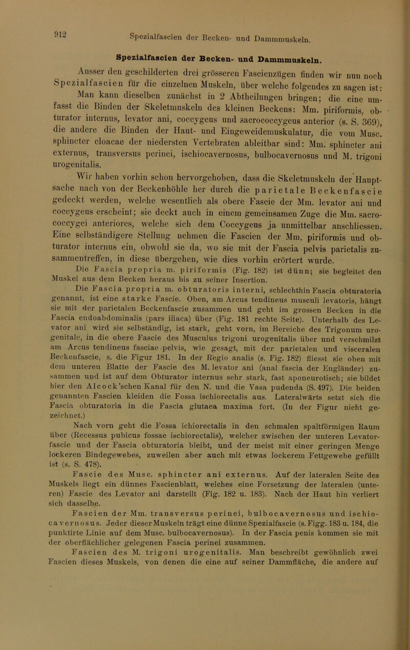 Spezialfascien der Becken- und Dammmuskeln. Ausser den geschilderten drei grösseren Fascienzügen finden wir nun noch Spezialfascien für die einzelnen Muskeln, über welche folgendes zu sagen ist: Man kann dieselben zunächst in 2 Abtheilungen bringen; die eine um- fasst die Binden der Skeletmuskeln des kleinen Beckens: Mm. piriformis, ob- turator internus, levator ani, coccygeus und sacrococcygeus anterior (s. S. 369), die andere die Binden der Haut- und Eingeweidemuskulatur, die vom Muse, sphincter cloacae der niedersten Vertebraten ableitbar sind: Mm. sphincter ani externus, transversus perinei, ischiocavernosus, bulbocavernosus und M. trigoni urogenitalis. Wir haben vorhin schon hervorgehoben, dass die Skeletmuskelu der Haupt- sache nach von der Beckenhöhle her durch die parietale Beckenfascie gedeckt werden, welche wesentlich als obere Fascie der Mm. levator ani und coccygeus erscheint ; sie deckt auch in einem gemeinsamen Zuge die Mm. sacro- coccygei anteriores, welche sich dem Coccygeus ja unmittelbar anschliessen. Eine selbständigere Stellung nehmen die Fascien der Mm. piriformis und ob- turator internus ein, obwohl sie da, wo sie mit der Fascia pelvis parietalis Zu- sammentreffen, in diese übergehen, wie dies vorhin erörtert wurde. Die Fascia propria m. piriformis (Fig. 182) ist dünn; sie begleitet den Muskel aus dem Becken heraus bis zu seiner Insertion. Die Fascia propria m. obturatoris interni, schlechthin Fascia obturatoria genannt, ist eine starke Fascie. Oben, am Arcus tendineus musculi levatoris, hängt sie mit der parietalen Beckenfascie zusammen und geht im grossen Becken in die Fascia endoabdominalis (pars iliaca) über (Fig. 181 rechte Seite). Unterhalb des Le- vator ani wird sie selbständig1, ist stark, g'eht vorn, im Bereiche des Trigonum uro- genitale, in die obere Fascie des Musculus trigoni urogenitalis über und verschmilzt am Arcus tendineus fasciae pelvis, wie gesagt, mit der parietalen und visceralen Beckenfascie, s. die Figur 181. In der Regio analis (s. Fig. 182) fliesst sie oben mit dem unteren Blatte der Fascie des M. levator ani (anal fascia der Engländer) zu- sammen und ist auf dem Obturator internus sehr stark, fast aponeurotisch; sie bildet hier den Alcock'sehen Kanal für den N. und die Vasa pudenda (S. 497). Die beiden genannten Fascien kleiden die Fossa ischiorectalis aus. Lateralwärts setzt sich die Fascia obturatoria in die Fascia glutaea maxima fort. (In der Figur nicht ge- zeichnet.) Nach vorn geht die Fossa ichiorectalis in den schmalen spaltförmigen Raum über (Recessus pubicus fossae ischiorectalis), welcher zwischen der unteren Levator- fascie und der Fascia obturatoria bleibt, und der meist mit einer geringen Menge lockeren Bindegewebes, zuweilen aber auch mit etwas lockerem Fettgewebe gefüllt ist (s. S. 478). Fascie des Muse, sphincter ani externus. Auf der lateralen Seite des Muskels liegt ein dünnes Fascienblatt, welches eine Forsetzung der lateralen (unte- ren) Fascie des Levator ani darstellt (Fig. 182 u. 183). Nach der Haut hin verliert sich dasselbe. Fascien der Mm. transversus perinei, bulbocavernosus und ischio- cavernosus. Jeder dieser Muskeln trägt eine dünne Spezialfascie (s. Figg. 183 u. 184, die punktirte Linie auf dem Muse, bulbocavernosus). In der Fascia penis kommen sie mit der oberflächlicher gelegenen Fascia perinei zusammen. Fascien des M. trigoni urogenitalis. Man beschreibt gewöhnlich zwei Fascien dieses Muskels, von denen die eine auf seiner Dammfläche, die andere auf