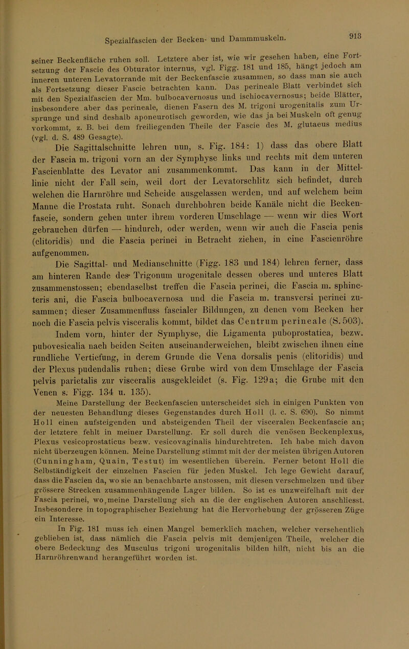 seiner Beckenfläche ruhen soll. Letztere aber ist, wie wir gesehen haben, eine Fort- setzung der Fascie des Obturator internus, vgl. Figg. 181 und 185, hängt jedoch am inneren unteren Levatorrande mit der Beckenfascie zusammen, so dass man sie auch als Fortsetzung dieser Fascie betrachten kann. Das perineale Blatt verbindet sich mit den Spezialfascien der Mm. bulbocavernosus und ischiocavernosus; beide Blätter, insbesondere aber das perineale, dienen Fasern des M. trigoni urogenitalis zum Ui- sprunge und sind deshalb aponeurotisch geworden, wie das ja bei Muskeln oft genug vorkommt, z. B. bei dem freiliegenden Theile der Fascie des M. glutaeus medius (vgl. d. S. 489 Gesagte). Die Sagittalschnitte lehren nun, s. Fig. 184: 1) dass das obere Blatt der Fascia m. trigoni vorn an der Symphyse links und rechts mit dem unteren Fascienblatte des Levator ani zusammenkommt. Das kann in der Mittel- linie nicht der Fall sein, weil dort der Levatorschlitz sich befindet, durch welchen die Harnröhre und Scheide ausgelassen werden, und auf welchem beim Manne die Prostata ruht. Souach durchbohren beide Kanäle nicht die Becken- fascie, sondern gehen unter ihrem vorderen Umschläge — wenn wir dies Wort gebrauchen dürfen — hindurch, oder werden, wenn wir auch die Fascia penis (clitoridis) und die Fascia perinei in Betracht ziehen, in eine Fascienröhre aufgenommen. Die Sagittal- und Medianschnitte (Figg. 183 und 184) lehren ferner, dass am hinteren Rande des* Trigonum urogenitale dessen oberes und unteres Blatt zusammenstossen; ebendaselbst treffen die Fascia perinei, die Fascia m. spliinc- teris ani, die Fascia bulbocavernosa und die Fascia m. transversi perinei zu- sammen; dieser Zusammenfluss fascialer Bildungen, zu denen vom Becken her noch die Fascia pelvis visceralis kommt, bildet das Centrum perineale (S. 503). Indem vorn, hinter der Symphyse, die Ligamenta puboprostatica, bezw. pubovesicalia nach beiden Seiten auseinanderweichen, bleibt zwischen ihnen eine rundliche Vertiefung, in derem Grunde die Vena dorsalis penis (clitoridis) und der Plexus pudendalis ruhen; diese Grube wird von dem Umschläge der Fascia pelvis parietalis zur visceralis ausgekleidet (s. Fig. 129 a; die Grube mit den Venen s. Figg. 134 u. 135). Meine Darstellung der Beckenfascien unterscheidet sich in einigen Punkten von der neuesten Behandlung dieses Gegenstandes durch Holl (1. c. S. 690). So nimmt Holl einen aufsteigenden und absteigenden Theil der visceralen Beckenfascie an-, der letztere fehlt in meiner Darstellung. Er soll durch die venösen Beckenplexus, Plexus vesicoprostaticus bezw. vesicovaginalis hindurchtreten. Ich habe mich davon nicht überzeugen können. Meine Darstellung stimmt mit der der meisten übrigen Autoren (Cunningham, Quain, Testut) im wesentlichen überein. Ferner betont Holl die Selbständigkeit der einzelnen Fascien für jeden Muskel. Ich lege Gewicht darauf, dass die Fascien da, wo sie an benachbarte anstossen, mit diesen verschmelzen und über grössere Strecken zusammenhängende Lager bilden. So ist es unzweifelhaft mit der Fascia perinei, wo r meine Darstellung sich an die der englischen Autoren anschliesst. Insbesondere in topographischer Beziehung hat die Hervorhebung der grösseren Züge ein Interesse. In Fig. 181 muss ich einen Mangel bemerklich machen, welcher versehentlich geblieben ist, dass nämlich die Fascia pelvis mit demjenigen Theile, welcher die obere Bedeckung des Musculus trigoni urogenitalis bilden hilft, nicht bis an die Harnröhrenwand herangeführt worden ist.