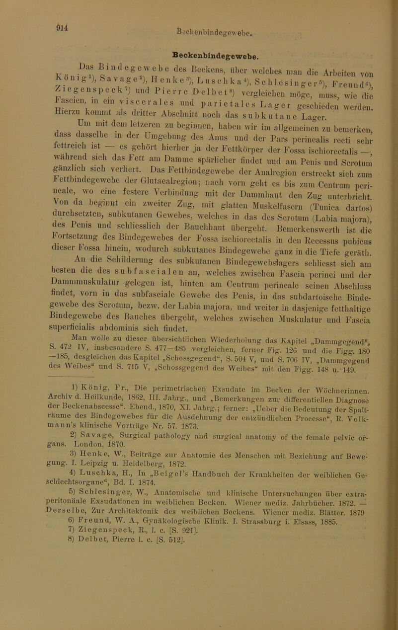 Beckenbindegewebo, Beckenbindegewebe. .. ,D“ Biniegewobe des Deekens, Uber welches man die Arbeiten von Kunig ), Savage'), H enke»), Lisch ka‘), Schlesinger»), Freund«) jicgenspeck1 2 * 4 5 6 7 8) und Pierre Del bet») vergleichen möge, muss, wie die haseten in ein viscerales und parietales Lager geschieden werden. Hiei/n kommt als dritter Abschnitt noch das subkutane Lager. Um mit dem letzeren zu beginnen, haben wir im allgemeinen zu bemerken, dass dasselbe m der Umgebung des Anus und der Pars perinealis recti sehr fettreich ist — es gehört hierher ja der Fettkörper der Fossa ischiorectalis - wa rnend sich das Fett am Damme spärlicher findet und am Penis und Scrotum gänzlich sich verliert. Das Fettbindegewebe der Analregion erstreckt sich zum ettbmdegewebe der Glutaealregion; nach vorn geht es bis zum Centrum peri- neale, wo eine festere Verbindung mit der Dammhaut den Zug unterbricht Von da beginnt ein zweiter Zug, mit glatten Muskelfasern (Tunica dartos) durchsetzten, subkutanen Gewebes, welches in das des Scrotum (Labia maiora) des Penis und schliesslich der Bauchhaut übergeht. Bemerkenswerth ist die Fortsetzung des Bindegewebes der Fossa ischiorectalis in den Recessus pubicus dieser Fossa hinein, wodurch subkutanes Bindegewebe ganz in die Tiefe gerätli. An. die Schilderung des subkutanen Bindegewebsiagers scliliesst sich am besten die des subfascialen an, welches zwischen Fascia perinei und der Dammmuskulatur gelegen ist, hinten am Centrum perineale seinen Abschluss findet, vorn in das subfasciale Gewebe des Penis, in das subdartoische Binde- gewebe des Scrotum, bezw. der Labia majora, und weiter in dasjenige fetthaltige Bindegewebe des Bauches übergeht, welches zwischen Muskulatur und Fascia superficialis abdominis sich findet. „ Man wolle zu dieser übersichtlichen Wiederholung das Kapitel „Dammgegend“, S. 472 IV, insbesondere S. 4; 7—485 vergleichen, ferner Fig. 126 und die Fio-o- ISO -185, desgleichen das Kapitel „Schossgegend“, S. 504 V, und S. 706 IV, „Dammgegend des Weibes“ und S. 715 V, „Schossgegend des Weibes“ mit den Figg. 148 u. 149. 1) König, Fr., Die perimetrischen Exsudate im Bechen der Wöchnerinnen. Archiv d. Heilkunde, 1862, III. Jahrg., und „Bemerkungen zur differentiellen Diagnose der Beckenabscesse“. Ebend., 1870, XI. Jahrg.; ferner: „Ueber die Bedeutung der Spalt- räume des Bindegewebes für die Ausdehnung der entzündlichen Processe“, R. Volk- mann’s klinische Vorträge Nr. 57. 1873. 2) Savage, Surgical patholog-y and surgical anatomy of the female pelvic Or- gans. London, 1870. <j) Henke, W., Beiträg'e zur Anatomie des Menschen mit Beziehung- auf Bewe- gung. I. Leipzig u. Heidelberg, 1872. 4) Luschka, II., In „Beigel’s Handbuch der Krankheiten der weiblichen Ge- schlechtsorgane“, Bd. I. 1874. 5) Schlesinger, W., Anatomische und klinische Untersuchungen über extra- peritonäale Exsudationen im weiblichen Becken. Wiener mediz. Jahrbücher. 1872. — Derselbe, Zur Architektonik des weiblichen Beckens. Wiener mediz. Blätter. 1879 6) Freund, W. A., Gynäkologische Klinik. I. Strassburg i. Eisass, 1885. 7) Ziegenspeck, R., 1. c. [S. 921]. 8) Delbet, Pierre 1. c. [S. 512].