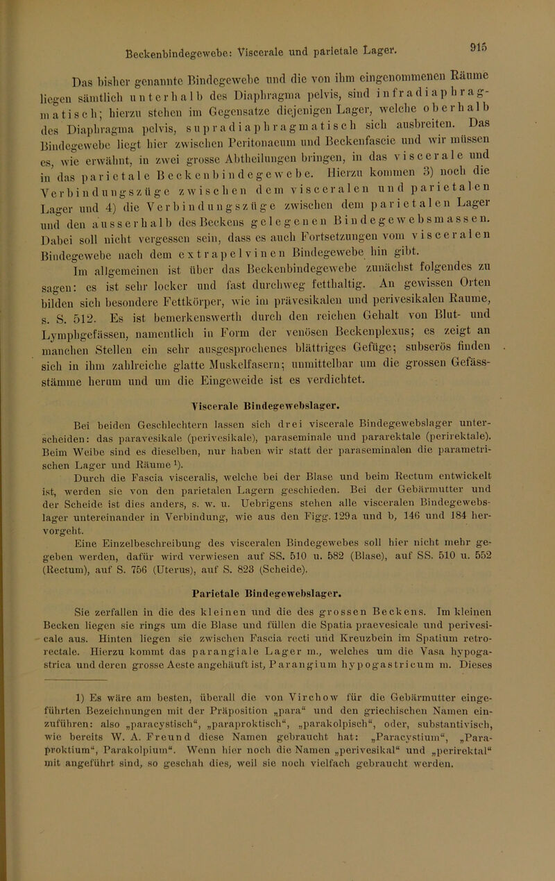 Beckenbindegewebe: Viscerale und parietale Lagei*. Das bisher genannte Bindegewebe und die von ibra eingenommenen Räume Hegen sämtlich unterhalb des Diaphragma pelvis, sind infradiaphrag- matisch; hierzu stehen im Gegensätze diejenigen Lager, welche oberhalb des Diaphragma pelvis, supradiaphragmatiseh sich ausbreiten. Das Bindegewebe liegt hier zwischen Peritonacum und Beckenfascie und wii müssen es, wie erwähnt, in zwei grosse Abtheilungen bringen, in das viscerale und in das parietale Beckenbin dege w e b e. Hierzu kommen 3) noch die V e r b i n d u n g s z ü g e zwischen dem viscerale n u n d parietalen Lager und 4) die V e r b i n d u n g s z ii g e zwischen dem parietalen Läget und den ausserhalb des Beckens gelegenen B i n d e g e w e b s m ass e n. Dabei soll nicht vergessen sein, dass es auch Fortsetzungen vom visceralen Bindegewebe nach dem extrapelvinen Bindegewebe bin gibt. Im allgemeinen ist über das Beckenbindegewebe zunächst folgendes zu sagen: es ist sehr locker und fast durchweg fetthaltig. An gewissen Orten bilden sich besondere Fettkörper, wie im prävesikalen und perivesikalen Raume, s. S. 512- Es ist bemerkenswerth durch den reichen Gehalt von Blut- und Lymphgefässen, namentlich in Form der venösen Beckenplexus; es zeigt an manchen Stellen ein sehr ausgesprochenes blättriges Gefüge; subserös finden sich in ihm zahlreiche glatte Muskelfasern; unmittelbar um die grossen Gefäss- stämme herum und um die Eingeweide ist es verdichtet. Yiscerale Bimlegewebslager. Bei beiden Geschlechtern lassen sich drei viscerale Bindegewebslager unter- scheiden: das paravesikale (perivesikale), paraseminale und pararektale (perirektale). Beim Weibe sind es dieselben, nur haben wir statt der paraseminalen die parametri- schen Lager und Räume 1). Durch die Fascia visceralis, welche bei der Blase und beim Rectum entwickelt ist, werden sie von den parietalen Lagern geschieden. Bei der Gebärmutter und der Scheide ist dies anders, s. w. u. Uebrigens stehen alle visceralen Bindegewebs- lager untereinander in Verbindung, wie aus den Fig’g. 129a und b, 146 und 184 her- vorgeht. Eine Einzelbeschreibung des visceralen Bindegewebes soll hier nicht mehr ge- geben werden, dafür wird verwiesen auf SS. 510 u. 582 (Blase), auf SS. 510 u. 552 (Rectum), auf S. 756 (Uterus), auf S. 823 (Scheide). Parietale Bindegewebslager. Sie zerfallen in die des kleinen und die des grossen Beckens. Im kleinen Becken liegen sie rings um die Blase und füllen die Spatia praevesicale und perivesi- cale aus. Hinten liegen sie zwischen Fascia recti und Kreuzbein im Spatium retro- rectale. Hierzu kommt das parangiale Lager m., welches um die Vasa hypoga- strica und deren grosse Aeste angehäuft ist, Par an gi um hy pogastricum m. Dieses 1) Es wäre am besten, überall die von Virchow für die Gebärmutter einge- führten Bezeichnungen mit der Präposition „para“ und den griechischen Namen ein- zuführen: also „paracystisch“, „paraproktiseh“, „parakolpisch“, oder, substantivisch, wie bereits W. A. Freund diese Namen gebraucht hat: „Paracvstium“, „Para- proktium“, Parakolpium“. Wenn hier noch die Namen „perivesikal“ und „perirektal“ mit angeführt sind, so geschah dies, weil sie noch vielfach gebraucht werden.