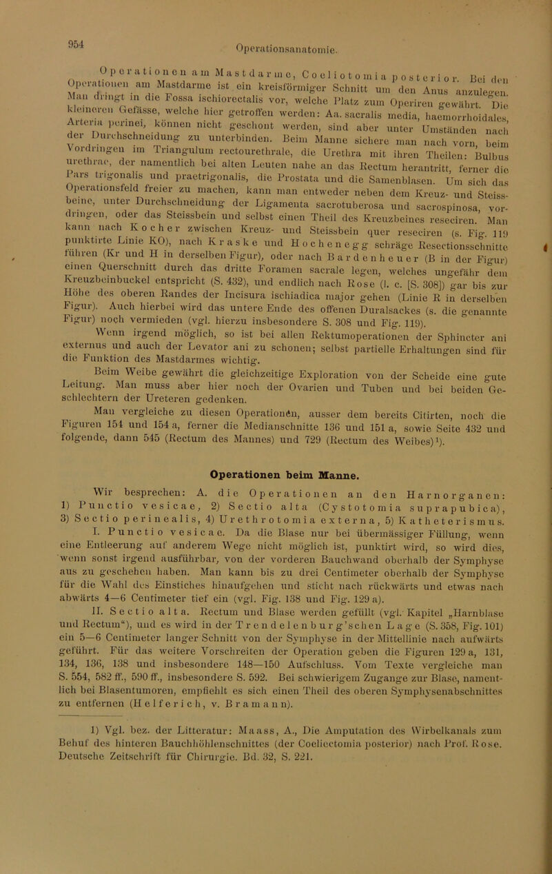 Op 01 a Honen am Mastdanuo, Coeliotomia posterior. Bei den Opuationen am Mastdarme ist ein kreisförmiger Schnitt um den Anus anzulegen Man dringt in die Fossa ischiorectalis vor, welche Platz zum Operiren gewährt Die klemoien Gefhsse, welche hier getroffen werden: Aa. sacralis media, haemorrhoidales n TT' ^°nnen niCht geschont werden, sind aber unter Umständen nach dei Duu-hschneidung zu unterbinden. Beim Manne sichere man nach vorn beim Vordringen im Triangulum rectourethrale, die Urethra mit ihren Theilen- Bulbus urethrae, der namentlich bei alten Leuten nahe an das Rectum herantritt, ferner die 1 ars tr.gona.hs und praetrigonalis, die Prostata und die Samenblasen. Um sich das Operationsfeld freier zu machen, kann man entweder neben dem Kreuz- und Steiss- beinc, unter Durchschneidung der Ligamenta saerotuberosa und sacrospinosa Vor- dringen, oder das Steissbein und selbst einen Theil des Kreuzbeines reseciren ’ Man kann nach Kocher zwischen Kreuz- und Steissbein quer reseciren (s. Fi»-. n<j punktirte Linie KO), nach Kraske und Höchen egg schräge Resectionsschnitte fuhren (Kr und H in derselben Figur), oder nach Bardenheuer (B in der Figur) einen Querschnitt durch das dritte Foramen sacrale legen, welches ungefähr dem Kreuzbeinbuckel entspricht (S. 432), und endlich nach Rose (I. c. [S. 308]) gar bis zur Höhe des oberen Randes der Incisura ischiadica major gehen (Linie R in derselben Figur). Auch hierbei wird das untere Ende des offenen Duralsackes (s. die genannte Figur) noch vermieden (vgl. hierzu insbesondere S. 308 und Fig. 119). Wenn irgend möglich, so ist bei allen Rektumoperationen der Sphincter ani externus und auch der Levator ani zu schonen; selbst partielle Erhaltungen sind für die Funktion des Mastdarmes wichtig. Beim Weibe gewährt die gleichzeitige Exploration von der Scheide eine gute Leitung. Man muss aber hier noch der Ovarien und Tuben und bei beiden Ge- schlechtern der Ureteren gedenken. Man vergleiche zu diesen Operationen, ausser dem bereits Citirten, noch die Figuren 154 und 154 a, ferner die Medianschnitte 136 und 151 a, sowie Seite 432 und folgende, dann 545 (Rectum des Mannes) und 729 (Rectum des Weibes)1). Operationen beim Manne. Wir besprechen: A. die Operationen an den Harnorganen: 1) Punctio vesicae, 2) Sectio alta (Cystotomia suprapubica), 3) Sectio perinealis, 4) Urethrotomia externa, 5) Katheterismus. I. Punctio vesicae. Da die Blase nur bei übermässiger Füllung-, wenn eine Entleerung auf anderem Wege nicht möglich ist, punktirt wird, so wird dies, wenn sonst irgend ausführbar, von der vorderen Bauchwand oberhalb der Symphyse aus zu geschehen haben. Man kann bis zu drei Centimeter oberhalb der Symphyse für die Wahl des Einstiches hinaufgehen und sticht nach rückwärts und etwas nach abwärts 4—6 Centimeter tief ein (vgl. Fig. 138 und Fig. 129 a). II. S e c t i o a 11 a. Rectum und Blase werden gefüllt (vgl. Kapitel „Harnblase und Rectum“), und es wird in der T r e n d e 1 e n b u r g’s eben Lage (S. 358, Fig. 101) ein 5—6 Centimeter langer Schnitt von der Symphyse in der Mittellinie nach aufwärts geführt. Für das weitere Yorschreiten der Operation geben die Figuren 129 a, 131, 134, 136, 138 und insbesondere 148—150 Aufschluss. Vom Texte vergleiche man S. 554, 582 ff., 590 ff., insbesondere S. 592. Bei schwierigem Zugänge zur Blase, nament- lich bei Blasentumoren, empfiehlt es sich einen Theil des oberen Symphysenabschnittes zu entfernen (H e 1 f e r i c h , v. Bra m a n n). 1) Ygl. bez. der Litteratur: Maass, A., Die Amputation des Wirbelkanals zum Behuf des hinteren Bauchhöhlenschnittes (der Coeliectomia posterior) nach Prof. Rose. Deutsche Zeitschrift für Chirurgie. Bd. 32, S. 221.