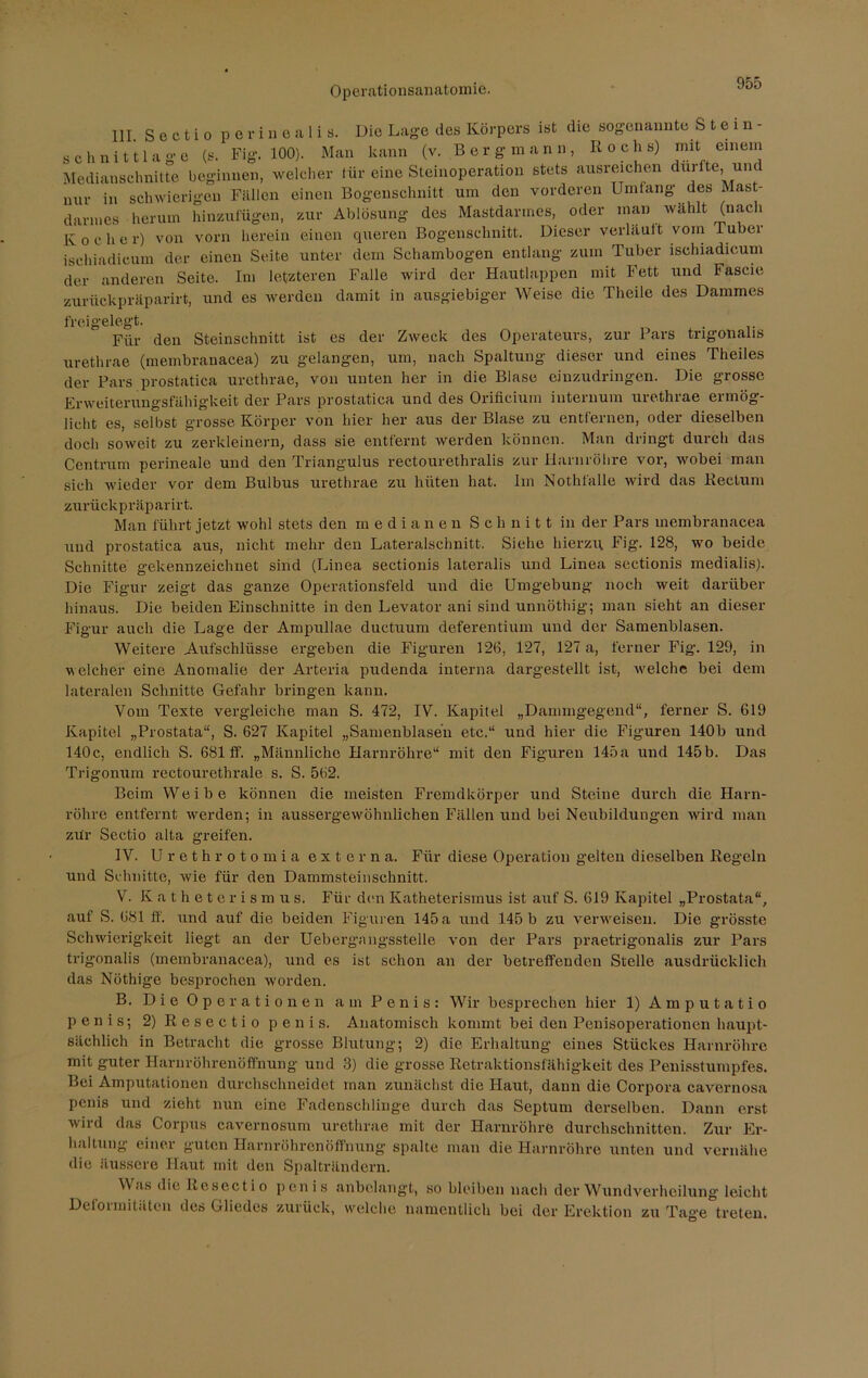 III Sectio perineal! s. Die Lage des Körpers ist die sogenannte Stein- schnittlage (s. Fig. 100). Man kann (v. Bergmann, Kochs) rmt einem Medianseimitte beginnen, welcher lür eine Steinoperation stets ausreichen dui e, unt nur in schwierigen Fällen einen Bogenschnitt um den vorderen Umfang des Mast- darmes herum hinzufügen, zur Ablösung des Mastdarmes, oder man wählt (nach Kocher) von vorn herein einen queren Bogenschnitt. Dieser verläuft vom ruber ischiadicum der einen Seite unter dem Schambogen entlang zum Tuber ischiadicum der anderen Seite. Im letzteren Falle wird der Hautlappen mit Fett und Fascie zurückpräparirt, und es werden damit in ausgiebiger Weise die Theile des Dammes freigelegt. Für den Steinschnitt ist es der Zweck des Operateurs, zur Pars tngonalis urethrae (membranacea) zu gelangen, um, nach Spaltung dieser und eines Theiles der Pars prostatica urethrae, von unten her in die Blase einzudringen. Die grosse Erweiterungsfähigkeit der Pars prostatica und des Orificium iutemum urethrae ermög- licht es, selbst grosse Körper von hier her aus der Blase zu entfernen, oder dieselben doch soweit zu zerkleinern, dass sie entfernt werden können. Man dringt durch das Centrum perineale und den Triangulus rectourethralis zur Harnröhre vor, wobei man sich wieder vor dem Bulbus urethrae zu hüten hat. Im Nothfälle wird das Rectum zurückpräparirt. Man führt jetzt wohl stets den m edianen Schnitt in der Pars membranacea und prostatica aus, nicht mehr den Lateralschnitt. Siehe hierzu Fig. 128, wo beide Schnitte gekennzeichnet sind (Linea sectionis lateralis und Linea sectionis medialis). Die Figur zeigt das ganze Operationsfeld und die Umgebung noch weit darüber hinaus. Die beiden Einschnitte in den Levator ani sind unnöthig; man sieht an dieser Figur auch die Lage der Ampullae ductuum deferentium und der Samenblasen. Weitere Aufschlüsse ergeben die Figuren 126, 127, 127 a, ferner Fig1. 129, in welcher eine Anomalie der Arteria pudenda interna dargestellt ist, welche bei dem lateralen Schnitte Gefahr bringen kann. Vom Texte vergleiche man S. 472, IV. Kapitel „Dammgegend“, ferner S. 619 Kapitel „Prostata“, S. 627 Kapitel „Samenblasen etc.“ und hier die Figuren 140b und 140c, endlich S. 681 ff. „Männliche Harnröhre“ mit den Figuren 145a und 145b. Das Trigonum rectourethrale s. S. 562. Beim Weibe können die meisten Fremdkörper und Steine durch die Harn- röhre entfernt werden; in aussergewöhnlichen Fällen und bei Neubildungen wird man zur Sectio alta greifen. IV. Urethrotomia externa. Für diese Operation gelten dieselben Regeln und Schnitte, wie für den Dammsteinschnitt. V. Katheterismus. Für den Katheterismus ist auf S. 619 Kapitel „Prostata“, auf S. 681 ff. und auf die beiden Figuren 145 a und 145 b zu verweisen. Die grösste Schwierigkeit liegt an der Uebergangsstelle von der Pars praetrigonalis zur Pars trigonalis (membranacea), und es ist schon an der betreffenden Stelle ausdrücklich das Nöthige besprochen worden. B. Die Operationen am Penis: Wir besprechen hier 1) Amputatio penis; 2) R c s e c t i o penis. Anatomisch kommt bei den Penisoperationen haupt- sächlich in Betracht die grosse Blutung; 2) die Erhaltung eines Stückes Harnröhre mit guter Harnröhrenöffnung und 3) die grosse Retraktionsfähigkeit des Penisstumpfes. Bei Amputationen durchschneidet man zunächst die Haut, dann die Corpora cavernosa penis und zieht nun eine Fadenschlinge durch das Septum derselben. Dann erst wird das Corpus cavernosum urethrae mit der Harnröhre durchschnitten. Zur Er- haltung einer guten Harnröhrenöffnung spalte man die Harnröhre unten und vernähe die äussere Haut mit den Spalträndern. Was die Resectio penis anbelangt, so bleiben nach der Wundverheilung leicht Dcfoimitritcn des Gliedes zurück, welche namentlich bei der Erektion zu Tag’e treten.