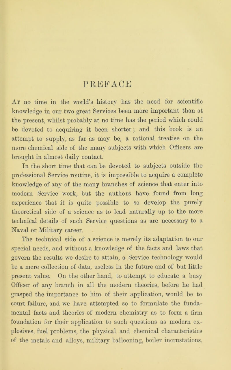 PREFACE At no time in the world’s history has the need for scientific knowledge in our two great Services been more important than at the present, whilst probably at no time has the period which could be devoted to acquiring it been shorter; and this book is an attempt to supply, as far as may be, a rational treatise on the more chemical side of the many subjects with which Officers are brought in almost daily contact. In the short time that can be devoted to subjects outside the professional Service routine, it is impossible to acquire a complete knowledge of any of the many branches of science that enter into modern Service work, but the authors have found from long experience that it is quite possible to so develop the purely theoretical side of a science as to lead naturally up to the more technical details of such Service questions as are necessary to a Naval or Military career. The technical side of a science is merely its adaptation to our special needs, and without a knowledge of the facts and laws that govern the results we desire to attain, a Service technology would be a mere collection of data, useless in the future and of but little present value. On the other hand, to attempt to educate a busy Officer of any branch in all the modern theories, before he had grasped the importance to him of their application, would be to court failure, and we have attempted so to formulate the funda- mental facts and theories of modern chemistry as to form a firm foundation for their application to such questions as modern ex- plosives, fuel problems, the physical and chemical characteristics of the metals and alloys, military ballooning, boiler incrustations.