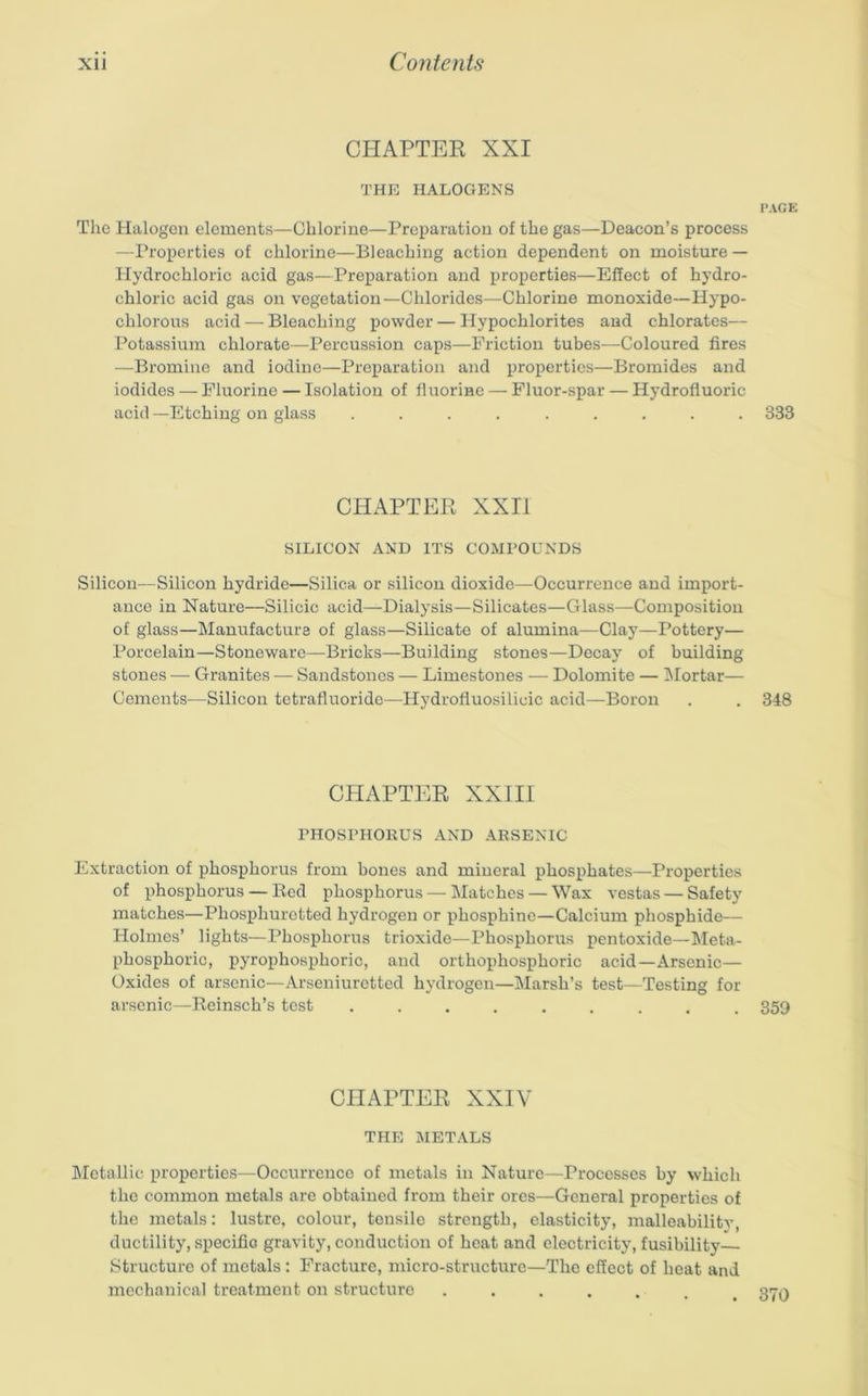 CHAPTER XXI THE HALOGENS PAGE The Halogen elements—Chlorine—Preparation of the gas—Deacon’s process —Properties of chlorine—Bleaching action dependent on moisture — Hydrochloric acid gas—Preparation and properties—Effect of hydro- chloric acid gas on vegetation—Chlorides—Chlorine monoxide—Hypo- chlorous acid — Bleaching powder — Hypochlorites and chlorates— Potassium chlorate—Percussion caps—Friction tubes—Coloured fires —Bromine and iodine—Preparation and properties—Bromides and iodides — Fluorine — Isolation of fiuorine — Fluor-spar — Hydrofluoric acid —Etching on glass ......... 333 CHAPTER XXII SILICON AND ITS COMPOUNDS Silicon—Silicon hydride—Silica or silicon dioxide—Occurrence and import- ance in Nature—Silicic acid—Dialysis—Silicates—Glass—Composition of glass—Manufacture of glass—Silicate of alumina—Clay—Pottery— Porcelain—Stoneware—Bricks—Building stones—Decay of building stones — Granites — Sandstones — Limestones — Dolomite — IMortar— Cements—Silicon tetrafluoride—Hydrofluosilicic acid—Boron . . 348 CHAPTER XXIII PHOSPHOKUS AND ARSENIC Extraction of phosphorus from bones and mineral phosphates—Properties of phosphorus — Red phosphorus — Matches — Wax vestas — Safety matches—Phosphuretted hydrogen or phosphine—Calcium phosphide— Holmes’ lights—Phosphorus trioxide—Phosphorus pentoxide—Meta- phosphoric, pyrophosphoric, and orthophosphoric acid—Arsenic— Oxides of arsenic—Arseniuretted hydrogen—Marsh’s test—Testing for arsenic—Reinsch’s test ......... 359 CHAPTER XXIV THE METALS IMetallic properties—Occurrence of metals in Nature—Processes by which the common metals are obtained from their ores—General properties of the metals: lustre, colour, tensile strength, elasticity, malleabilitv, ductility, specific gravity, conduction of heat and electricity, fusibility Structure of metals : Fracture, micro-structure—The effect of heat and mechanical treatment on structure ....... 370