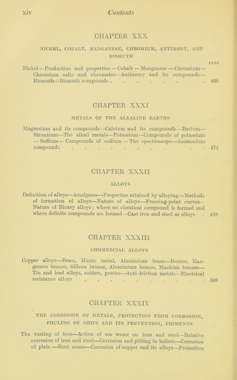 CHAPTER XXX NICKEL, COBALT, MANGANESE, CHROMIUM, ANTIMONY, AND BISMUTH I'AGi: Nickel—Production and properties — Cobalt — Manganese — Chromium— Chromium salts and chromates—Antimony and its compounds— Bismuth—Bismuth compounds ...... . 466 CHAPTER XXXI BIETALS OF THE ALKALINE EARTHS Magnesium and its compounds—Calcium and its compounds—Barium— Strontium—The alkali metals—Potassium—Compounds of potassium — Sodium — Compounds of sodium — The spectroscope—Ammonium compounds ........... 474 CHAPTER XXXII ALLOYS Definition of alloys—Amalgams—Properties attained by alloying—Alethods of formation of alloys—Nature of alloys—Freezing-point curves— Nature of Binary alloys; where no chemical compound is formed and where definite compounds arc formed—Cast iron and steel as alloys . 4SS CHAPTER XXXm COMMERCIAL ALLOYS Copper alloys—Brass, Muntz inetal, Aluminium brass—Bronze, Man- ganese bronze, Silicon bronze, Aluminium bronze, Machine brasses— Tin and lead alloys, solders, pewter—Anti-friction metals—Electrical resistance alloys 508 CHAPTER XXXIY THE CORROSION OF BIETALS, PROTECTION FROBI CORROSION, FOULING OF SHIPS AND ITS PREVENTION, PIGBIENTS The rusting of iron—Action of sea water on iron and steel—Relative corrosion of iron and steel—Corrosion and pitting in boilers—Corrosion of plate —Rust cones—Corrosion of copper and its alloys—Protection