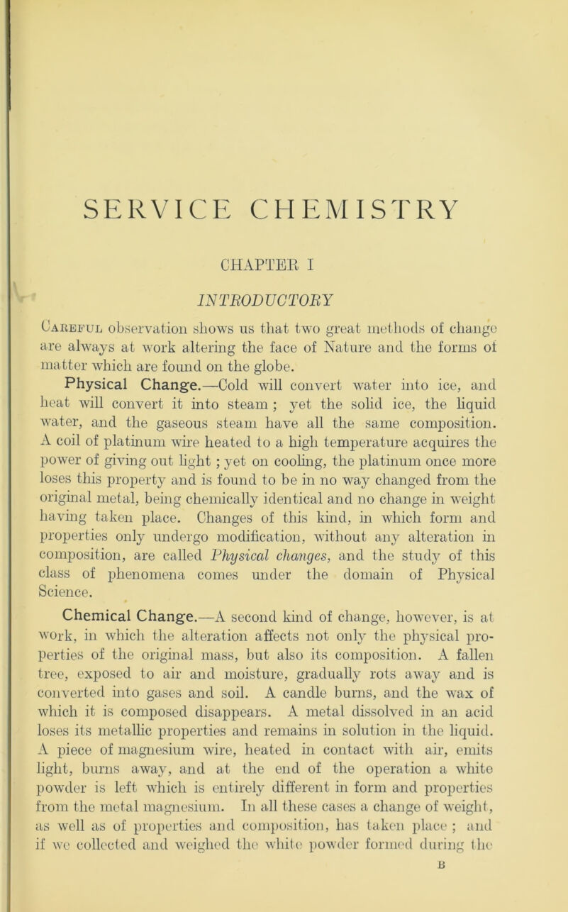 SERVICE CHEMISTRY CHAPTEE I INTBODUCTOBY Careful observation shows us that two great methods ot change are always at work altering the face of Nature and the forms of matter which are found on the globe. Physical Change.—Cold will convert water into ice, and heat will convert it into steam ; yet the solid ice, the hquid water, and the gaseous steam have all the same composition. A coil of platinum wire heated to a high temperature acquires the power of giving out hght ; yet on coohng, the platinum once more loses this property and is found to be in no way changed from the original metal, being chemically identical and no change in weight having taken place. Changes of this kind, in which form and properties only undergo modification, without any alteration in composition, are called Physical cha7iges, and the stud}^ of this class of phenomena comes under the domain of Physical Science. Chemical Change.—A second kind of change, however, is at ^vork, in which the alteration affects not only the physical pro- perties of the origmal mass, but also its composition. A fallen tree, exposed to air and moisture, gradually rots away and is converted into gases and soil. A candle burns, and the wax of which it is composed disappears. A metal dissolved in an acid loses its metallic properties and remains in solution in the liquid. A piece of magnesium wire, heated in contact with air, emits hght, burns away, and at the end of the operation a white powder is left which is entirely different in form and properties from the metal magnesium. In all these cases a change of weight, as well as of properties and conq)osition, has taken place ; and if we collected and weighed the white powder formed during the B