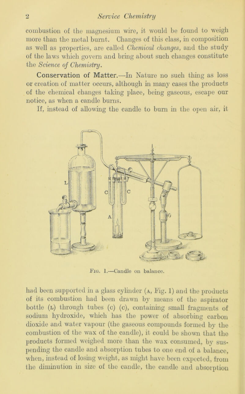 combustion of the magnesium wire, it would be found to weigh more than the metal burnt. Changes of this class, in composition as well as properties, are called Chemical changes, and the study of the laws which govern and bring about such changes constitute the Science of Chemistry. Conservation of Matter.—In Nature no such thmg as loss or creation of matter occurs, although hi many cases the products of the chemical changes taking place, being gaseous, escape our notice, as when a candle burns. If, instead of allowing the candle to burn in the open air, it Fig. 1.—Candle on balance. had been supported in a glass cylinder (a, Nig. 1) and the products of its combustion had been drawn by means of the aspirator bottle (l) through tubes (c) (c), containmg small fragments of sodium hydroxide, which has the power of absorbing carbon dioxide and water vapour (the gaseous compounds formed by the combustion of the wax of the candle), it could be shown that the products formetl weighed more than the wax consumed, by sus- pending the candle and absorption tubes to one end of a balance, when, instead of losing weight, as might have been expected, from (he dimmution in size of the caudle, the candle and absorption