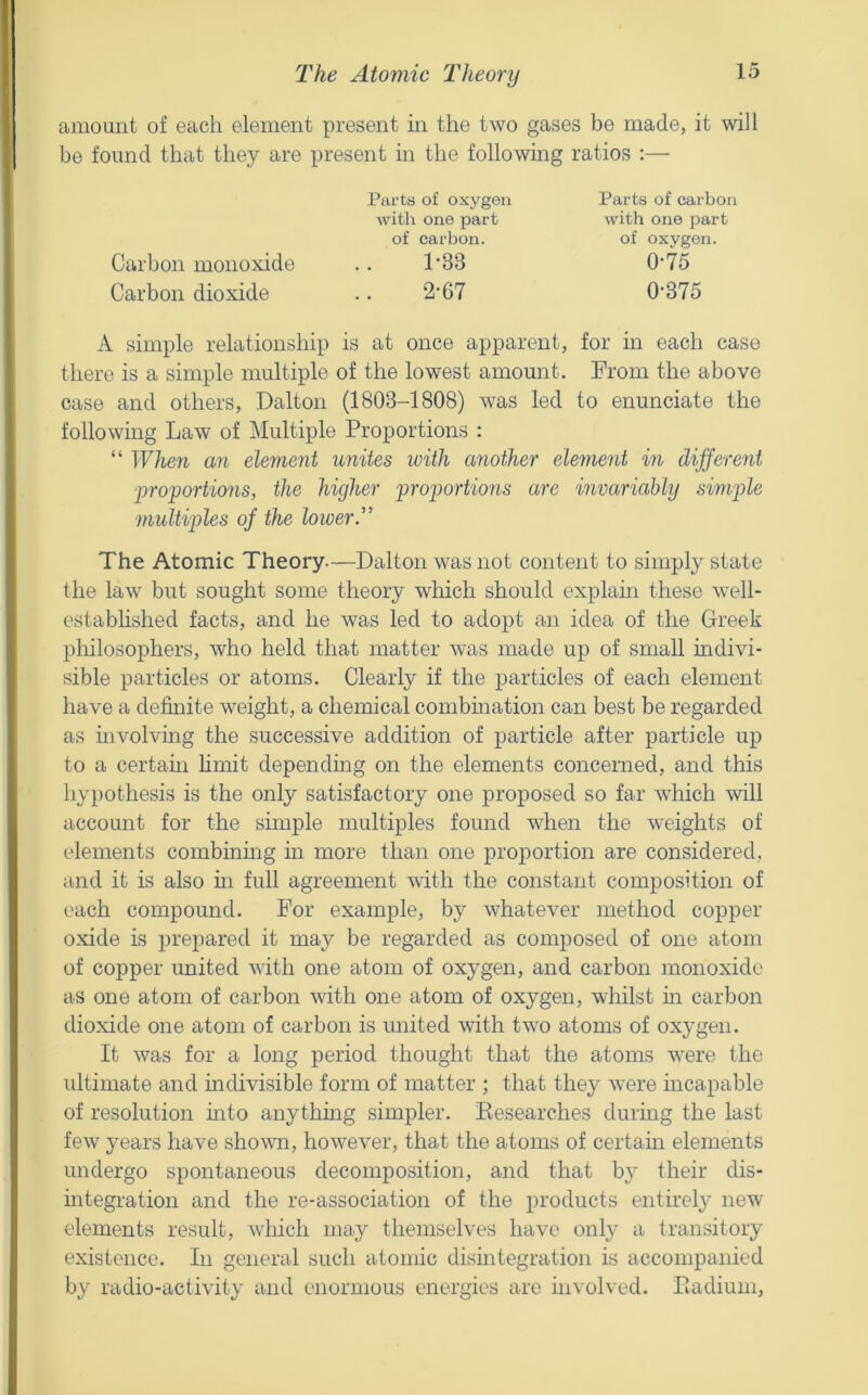 The Atomic Theory amount of each element present in the two gases be made, it wll be found that they are present in the following ratios :— Parts of oxygen with one part of carbon. Carbon monoxide .. 1'33 Carbon dioxide .. 2’67 Parts of carbon with one part of oxygen. 0-75 0-375 A simple relationship is at once apparent, for in each case there is a simple multiple of the lowest amount. From the above case and others, Dalton (1803-1808) was led to enunciate the following Law of Multiple Proportions : “ ^Yhen an element unites with ayiother element in different ■proportions, the higher proportions are invariably simple ■multiples of the lower'' The Atomic Theory—Dalton was not content to simply state the law but sought some theory which should explahi these well- estabhshed facts, and he was led to adopt an idea of the Greek philosophers, who held that matter was made up of small indivi- sible particles or atoms. Clearly if the particles of each element have a definite weight, a chemical combmation can best be regarded as mvolving the successive addition of particle after particle up to a certam Hmit depending on the elements concerned, and this hypothesis is the only satisfactory one proposed so far which will account for the simple multiples found when the weights of elements combining in more than one proportion are considered, and it is also hi full agreement with the constant composition of each compound. For example, by whatever method copper oxide is prepared it may be regarded as composed of one atom of copper united with one atom of oxygen, and carbon monoxide as one atom of carbon with one atom of oxygen, whilst m carbon dioxide one atom of carbon is united with two atoms of oxygen. It was for a long period thought that the atoms were the ultimate and indivisible form of matter ; that they were incapable of resolution into anything simpler. Eesearches durmg the last few years have shown, however, that the atoms of certam elements undergo spontaneous decomposition, and that by their dis- mtegration and the re-association of the products entirely new elements result, which ma.y themselves have only a transitory existence. In general such atomic disintegration is accompanied by radio-activity and enormous energies are involved. Eadium,