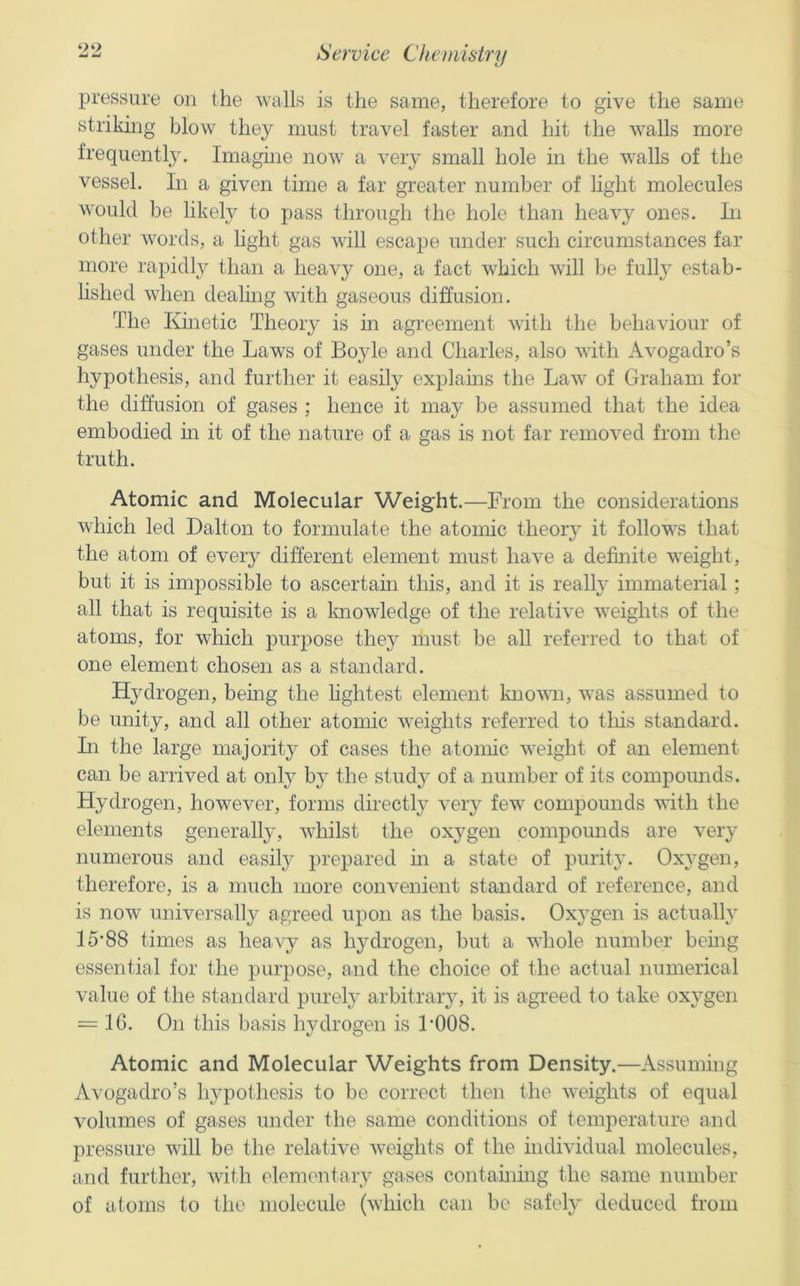 pressure on the walls is the same, therefore to give the same strikhig blow they must travel faster and hit the walls more frequentlj\ Imagme now a very small hole in the walls of the vessel. In a given time a far greater number of light molecules would be likely to pass through the hole than heav}^ ones. Li other words, a hght gas will escape under such circumstances far more rapidly than a heavy one, a fact which will be full} estab- lished when dealing with gaseous diffusion. The Kinetic Theory is in agreement with the behaviour of gases under the Laws of Boyle and Charles, also with Avogadro’s hypothesis, and further it easily explams the Law of Graham for the diffusion of gases ; hence it may be assumed that the idea embodied in it of the nature of a gas is not far removed from the truth. Atomic and Molecular Weight.—From the considerations which led Dalton to formulate the atomic theory it follows that the atom of every different element must have a definite weight, but it is impossible to ascertain this, and it is really immaterial; all that is requisite is a knowledge of the relative weights of the atoms, for which purpose they must be all referred to that of one element chosen as a standard. Hydrogen, bemg the lightest element knovm, was assumed to be unity, and all other atomic weights referred to this standard. Li the large majority of cases the atomic weight of an element can be arrived at only by the study of a number of its compounds. Hydrogen, however, forms directly very few compounds with the elements generally, whilst the oxygen compomids are very numerous and easily prepared m a state of purity. Oxygen, therefore, is a much more convenient standard of reference, and is now universally agreed upon as the basis. Oxygen is actually 15*88 times as heavy as hydrogen, but a whole number being essential for the purpose, and the choice of the actual numerical value of the standard purely arbitrary, it is agreed to take oxygen = 16. On this basis hydrogen is 1*008. Atomic and Molecular Weights from Density.—Assummg Avogadro’s hypothesis to be correct then the weights of equal volumes of gases under the same conditions of temperature and pressure will be the relative weights of the individual molecules, and further, with elementary gases containing the same number of atoms to the molecule (which can be safely deduced from