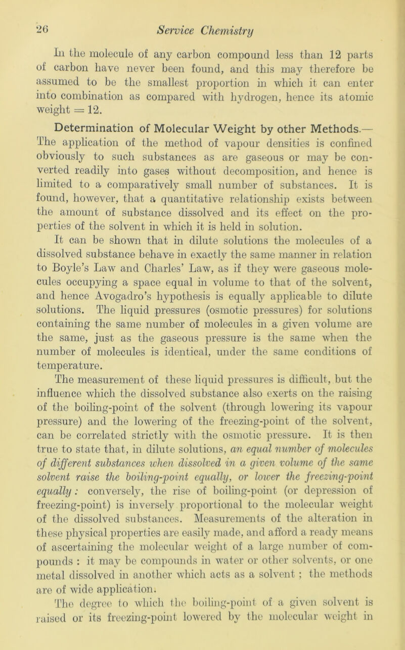 In the molecule of any carbon compound less than 12 parts of carbon have never been found, and this may therefore be assumed to be the smallest proportion in which it can enter into combination as coniimred with hydrogen, hence its atomic weight = 12. Determination of Molecular Weight by other Methods.— The application of the method of vapour densities is confined obviously to such substances as are gaseous or may be con- verted readily into gases without decomposition, and hence is limited to a comparatively small number of substances. It is found, however, that a quantitative relationship exists between the amount of substance dissolved and its effect on the pro- perties of the solvent in which it is held in solution. It can be shown that in dilute solutions the molecules of a dissolved substance behave in exactly the same manner in relation to Boyle’s Law and Charles’ Law, as if they were gaseous mole- cules occupying a space equal in volume to that of the solvent, and hence Avogadro’s hypothesis is equally applicable to dilute solutions. The liquid pressures (osmotic pressures) for solutions containing the same number of molecules in a given volume are the same, just as the gaseous pressure is the same when the number of molecules is identical, under the same conditions of temperature. The measurement of these liquid pressures is difficult, but the influence which the dissolved substance also exerts on the raising of the boiling-point of the solvent (through lowering its vapour pressure) and the lowering of the freezing-point of the solvent, can be correlated strictly with the osmotic pressure. It is then true to state that, in dilute solutions, an equal number of molecules of different substances when dissolved in a given volume of the same solvent raise the boiling-point equally, or lower the freezing-pomt equally: conversely, the rise of boiling-point (or depression of freezing-point) is inversely proportional to the molecular weight of the dissolved substances. Measurements of the alteration in these physical properties are easily made, and afford a ready means of ascertaining the molecular weight of a large number of com- pounds : it may be compounds in water or other solvents, or one metal dissolved in another which acts as a solvent ; the methods are of wide application. The degree (o which the' boiling-point of a given solvent is raised or its freezing-point lowered by the molecular weight in